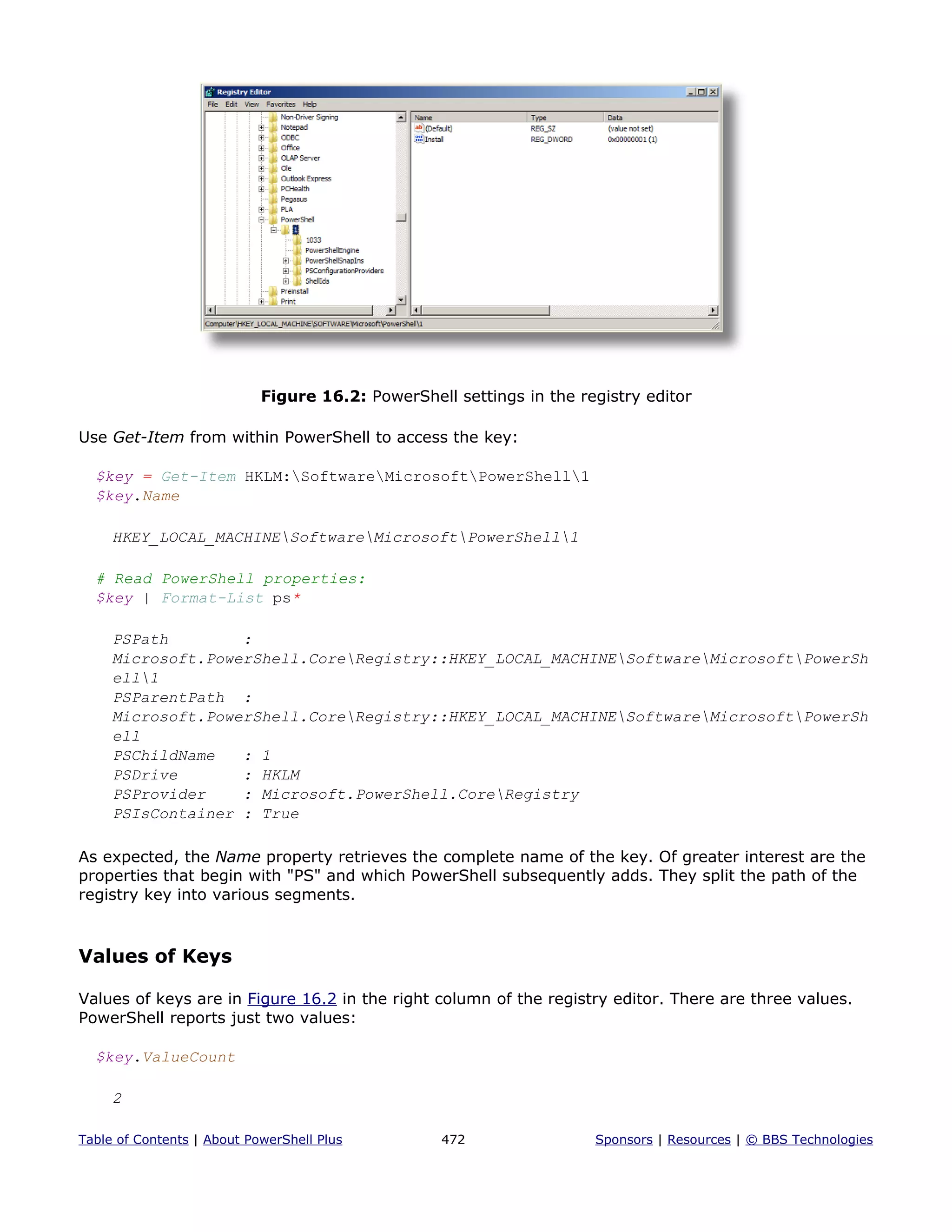 Figure 16.2: PowerShell settings in the registry editor
Use Get-Item from within PowerShell to access the key:
$key = Get-Item HKLM:SoftwareMicrosoftPowerShell1
$key.Name
HKEY_LOCAL_MACHINESoftwareMicrosoftPowerShell1
# Read PowerShell properties:
$key | Format-List ps*
PSPath :
Microsoft.PowerShell.CoreRegistry::HKEY_LOCAL_MACHINESoftwareMicrosoftPowerSh
ell1
PSParentPath :
Microsoft.PowerShell.CoreRegistry::HKEY_LOCAL_MACHINESoftwareMicrosoftPowerSh
ell
PSChildName : 1
PSDrive : HKLM
PSProvider : Microsoft.PowerShell.CoreRegistry
PSIsContainer : True
As expected, the Name property retrieves the complete name of the key. Of greater interest are the
properties that begin with "PS" and which PowerShell subsequently adds. They split the path of the
registry key into various segments.
Values of Keys
Values of keys are in Figure 16.2 in the right column of the registry editor. There are three values.
PowerShell reports just two values:
$key.ValueCount
2
Table of Contents | About PowerShell Plus 472 Sponsors | Resources | © BBS Technologies
 