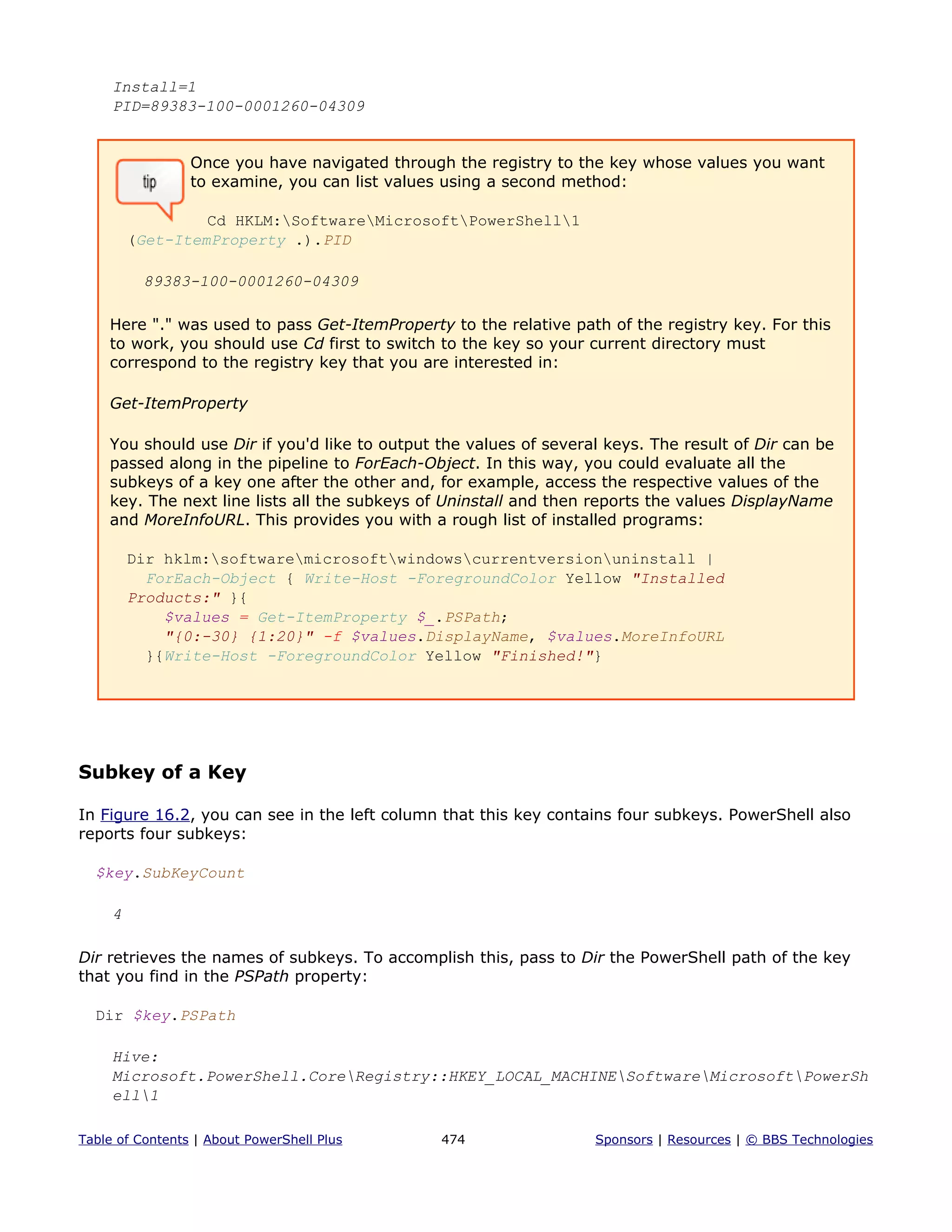 Install=1
PID=89383-100-0001260-04309
Once you have navigated through the registry to the key whose values you want
to examine, you can list values using a second method:
Cd HKLM:SoftwareMicrosoftPowerShell1
(Get-ItemProperty .).PID
89383-100-0001260-04309
Here "." was used to pass Get-ItemProperty to the relative path of the registry key. For this
to work, you should use Cd first to switch to the key so your current directory must
correspond to the registry key that you are interested in:
Get-ItemProperty
You should use Dir if you'd like to output the values of several keys. The result of Dir can be
passed along in the pipeline to ForEach-Object. In this way, you could evaluate all the
subkeys of a key one after the other and, for example, access the respective values of the
key. The next line lists all the subkeys of Uninstall and then reports the values DisplayName
and MoreInfoURL. This provides you with a rough list of installed programs:
Dir hklm:softwaremicrosoftwindowscurrentversionuninstall |
ForEach-Object { Write-Host -ForegroundColor Yellow "Installed
Products:" }{
$values = Get-ItemProperty $_.PSPath;
"{0:-30} {1:20}" -f $values.DisplayName, $values.MoreInfoURL
}{Write-Host -ForegroundColor Yellow "Finished!"}
Subkey of a Key
In Figure 16.2, you can see in the left column that this key contains four subkeys. PowerShell also
reports four subkeys:
$key.SubKeyCount
4
Dir retrieves the names of subkeys. To accomplish this, pass to Dir the PowerShell path of the key
that you find in the PSPath property:
Dir $key.PSPath
Hive:
Microsoft.PowerShell.CoreRegistry::HKEY_LOCAL_MACHINESoftwareMicrosoftPowerSh
ell1
Table of Contents | About PowerShell Plus 474 Sponsors | Resources | © BBS Technologies
 