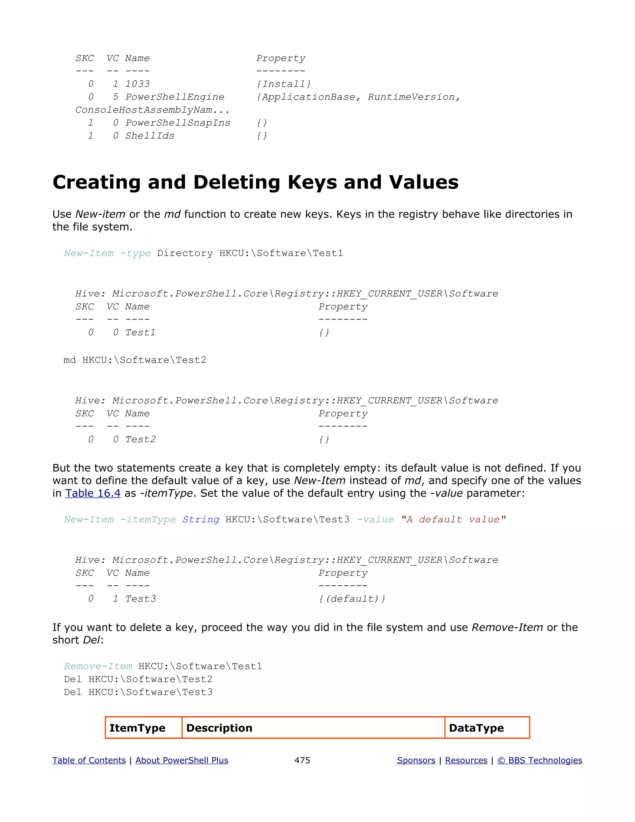 SKC VC Name Property
--- -- ---- --------
0 1 1033 {Install}
0 5 PowerShellEngine {ApplicationBase, RuntimeVersion,
ConsoleHostAssemblyNam...
1 0 PowerShellSnapIns {}
1 0 ShellIds {}
Creating and Deleting Keys and Values
Use New-item or the md function to create new keys. Keys in the registry behave like directories in
the file system.
New-Item -type Directory HKCU:SoftwareTest1
Hive: Microsoft.PowerShell.CoreRegistry::HKEY_CURRENT_USERSoftware
SKC VC Name Property
--- -- ---- --------
0 0 Test1 {}
md HKCU:SoftwareTest2
Hive: Microsoft.PowerShell.CoreRegistry::HKEY_CURRENT_USERSoftware
SKC VC Name Property
--- -- ---- --------
0 0 Test2 {}
But the two statements create a key that is completely empty: its default value is not defined. If you
want to define the default value of a key, use New-Item instead of md, and specify one of the values
in Table 16.4 as -itemType. Set the value of the default entry using the -value parameter:
New-Item -itemType String HKCU:SoftwareTest3 -value "A default value"
Hive: Microsoft.PowerShell.CoreRegistry::HKEY_CURRENT_USERSoftware
SKC VC Name Property
--- -- ---- --------
0 1 Test3 {(default)}
If you want to delete a key, proceed the way you did in the file system and use Remove-Item or the
short Del:
Remove-Item HKCU:SoftwareTest1
Del HKCU:SoftwareTest2
Del HKCU:SoftwareTest3
ItemType Description DataType
Table of Contents | About PowerShell Plus 475 Sponsors | Resources | © BBS Technologies
 