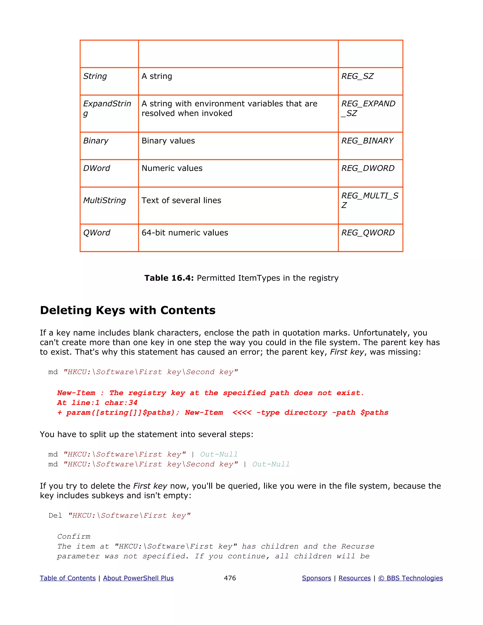 String A string REG_SZ
ExpandStrin
g
A string with environment variables that are
resolved when invoked
REG_EXPAND
_SZ
Binary Binary values REG_BINARY
DWord Numeric values REG_DWORD
MultiString Text of several lines
REG_MULTI_S
Z
QWord 64-bit numeric values REG_QWORD
Table 16.4: Permitted ItemTypes in the registry
Deleting Keys with Contents
If a key name includes blank characters, enclose the path in quotation marks. Unfortunately, you
can't create more than one key in one step the way you could in the file system. The parent key has
to exist. That's why this statement has caused an error; the parent key, First key, was missing:
md "HKCU:SoftwareFirst keySecond key"
New-Item : The registry key at the specified path does not exist.
At line:1 char:34
+ param([string[]]$paths); New-Item <<<< -type directory -path $paths
You have to split up the statement into several steps:
md "HKCU:SoftwareFirst key" | Out-Null
md "HKCU:SoftwareFirst keySecond key" | Out-Null
If you try to delete the First key now, you'll be queried, like you were in the file system, because the
key includes subkeys and isn't empty:
Del "HKCU:SoftwareFirst key"
Confirm
The item at "HKCU:SoftwareFirst key" has children and the Recurse
parameter was not specified. If you continue, all children will be
Table of Contents | About PowerShell Plus 476 Sponsors | Resources | © BBS Technologies
 