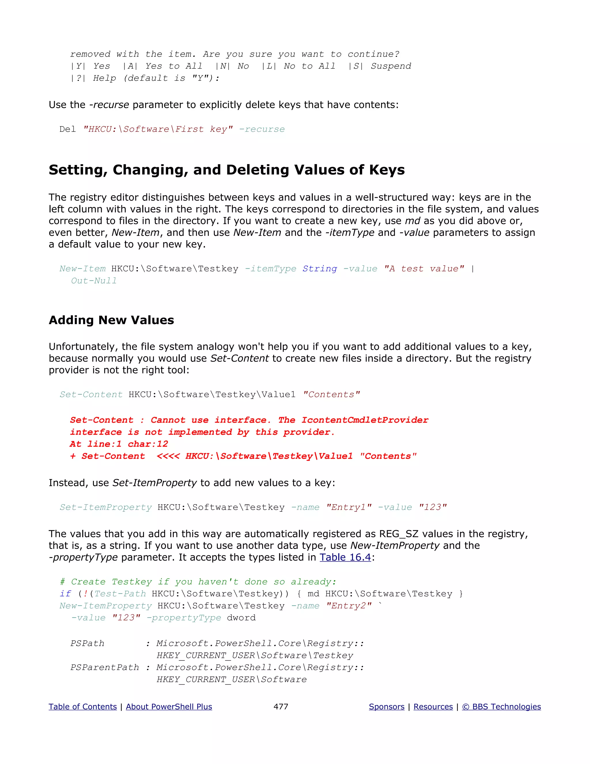 removed with the item. Are you sure you want to continue?
|Y| Yes |A| Yes to All |N| No |L| No to All |S| Suspend
|?| Help (default is "Y"):
Use the -recurse parameter to explicitly delete keys that have contents:
Del "HKCU:SoftwareFirst key" -recurse
Setting, Changing, and Deleting Values of Keys
The registry editor distinguishes between keys and values in a well-structured way: keys are in the
left column with values in the right. The keys correspond to directories in the file system, and values
correspond to files in the directory. If you want to create a new key, use md as you did above or,
even better, New-Item, and then use New-Item and the -itemType and -value parameters to assign
a default value to your new key.
New-Item HKCU:SoftwareTestkey -itemType String -value "A test value" |
Out-Null
Adding New Values
Unfortunately, the file system analogy won't help you if you want to add additional values to a key,
because normally you would use Set-Content to create new files inside a directory. But the registry
provider is not the right tool:
Set-Content HKCU:SoftwareTestkeyValue1 "Contents"
Set-Content : Cannot use interface. The IcontentCmdletProvider
interface is not implemented by this provider.
At line:1 char:12
+ Set-Content <<<< HKCU:SoftwareTestkeyValue1 "Contents"
Instead, use Set-ItemProperty to add new values to a key:
Set-ItemProperty HKCU:SoftwareTestkey -name "Entry1" -value "123"
The values that you add in this way are automatically registered as REG_SZ values in the registry,
that is, as a string. If you want to use another data type, use New-ItemProperty and the
-propertyType parameter. It accepts the types listed in Table 16.4:
# Create Testkey if you haven't done so already:
if (!(Test-Path HKCU:SoftwareTestkey)) { md HKCU:SoftwareTestkey }
New-ItemProperty HKCU:SoftwareTestkey -name "Entry2" `
-value "123" -propertyType dword
PSPath : Microsoft.PowerShell.CoreRegistry::
HKEY_CURRENT_USERSoftwareTestkey
PSParentPath : Microsoft.PowerShell.CoreRegistry::
HKEY_CURRENT_USERSoftware
Table of Contents | About PowerShell Plus 477 Sponsors | Resources | © BBS Technologies
 