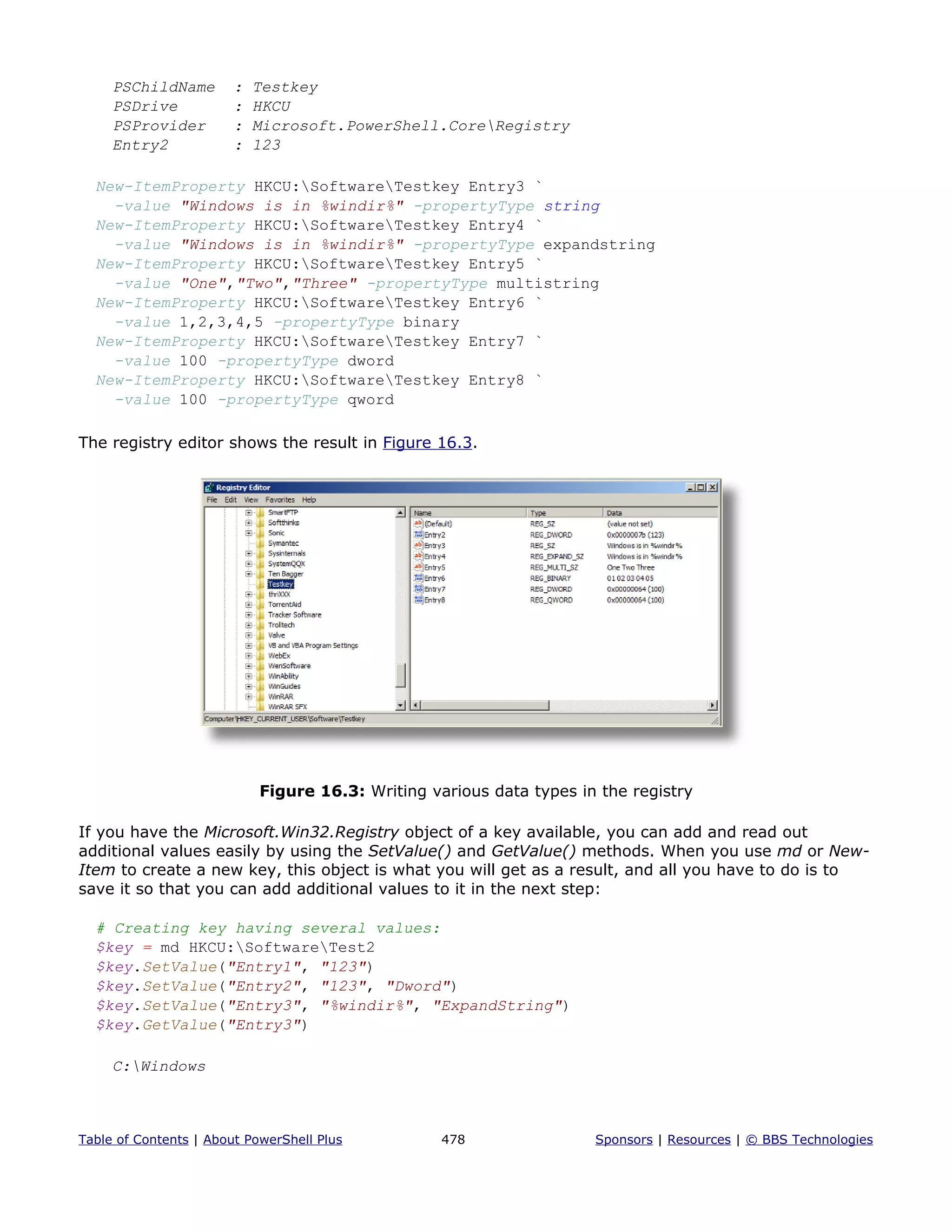 PSChildName : Testkey
PSDrive : HKCU
PSProvider : Microsoft.PowerShell.CoreRegistry
Entry2 : 123
New-ItemProperty HKCU:SoftwareTestkey Entry3 `
-value "Windows is in %windir%" -propertyType string
New-ItemProperty HKCU:SoftwareTestkey Entry4 `
-value "Windows is in %windir%" -propertyType expandstring
New-ItemProperty HKCU:SoftwareTestkey Entry5 `
-value "One","Two","Three" -propertyType multistring
New-ItemProperty HKCU:SoftwareTestkey Entry6 `
-value 1,2,3,4,5 -propertyType binary
New-ItemProperty HKCU:SoftwareTestkey Entry7 `
-value 100 -propertyType dword
New-ItemProperty HKCU:SoftwareTestkey Entry8 `
-value 100 -propertyType qword
The registry editor shows the result in Figure 16.3.
Figure 16.3: Writing various data types in the registry
If you have the Microsoft.Win32.Registry object of a key available, you can add and read out
additional values easily by using the SetValue() and GetValue() methods. When you use md or New-
Item to create a new key, this object is what you will get as a result, and all you have to do is to
save it so that you can add additional values to it in the next step:
# Creating key having several values:
$key = md HKCU:SoftwareTest2
$key.SetValue("Entry1", "123")
$key.SetValue("Entry2", "123", "Dword")
$key.SetValue("Entry3", "%windir%", "ExpandString")
$key.GetValue("Entry3")
C:Windows
Table of Contents | About PowerShell Plus 478 Sponsors | Resources | © BBS Technologies
 