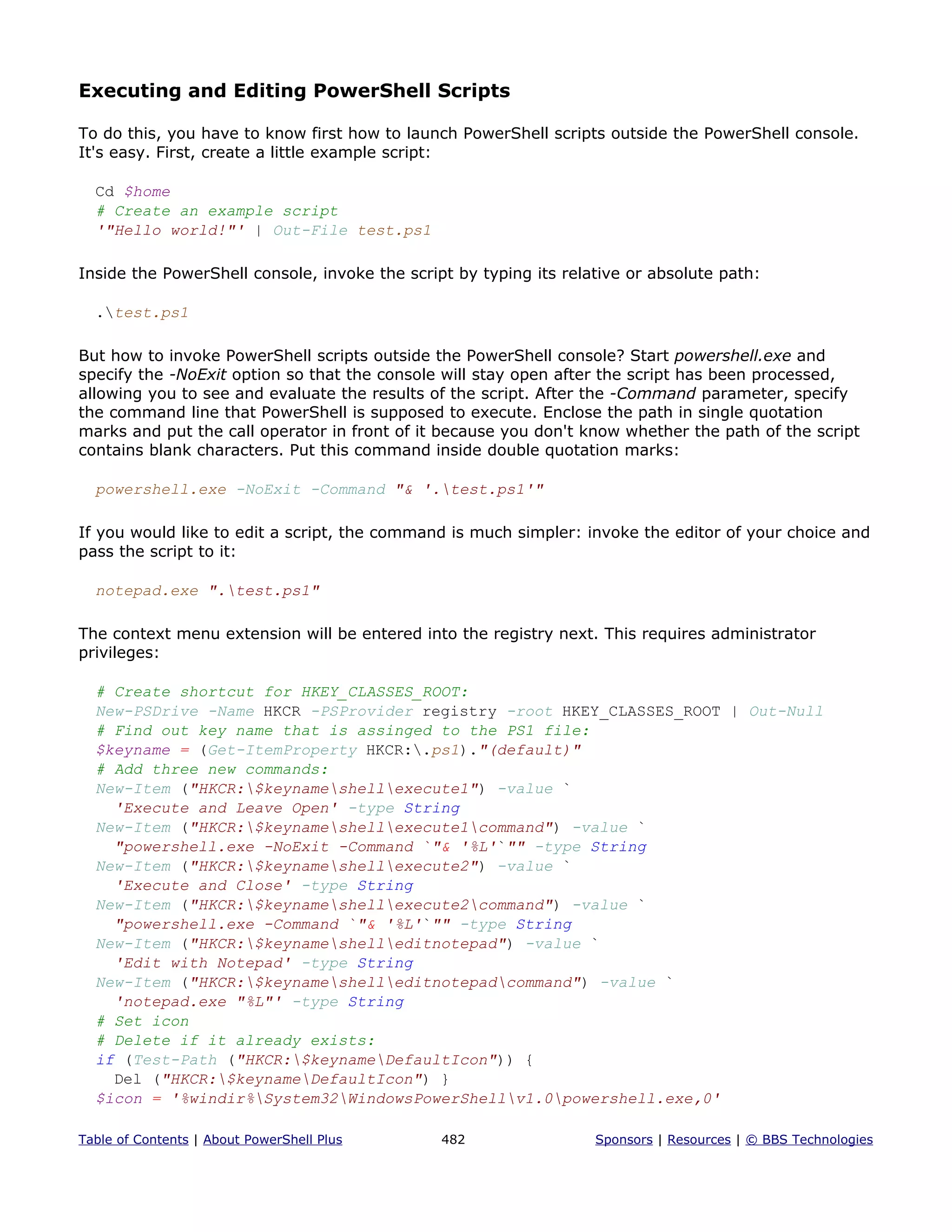 Executing and Editing PowerShell Scripts
To do this, you have to know first how to launch PowerShell scripts outside the PowerShell console.
It's easy. First, create a little example script:
Cd $home
# Create an example script
'"Hello world!"' | Out-File test.ps1
Inside the PowerShell console, invoke the script by typing its relative or absolute path:
.test.ps1
But how to invoke PowerShell scripts outside the PowerShell console? Start powershell.exe and
specify the -NoExit option so that the console will stay open after the script has been processed,
allowing you to see and evaluate the results of the script. After the -Command parameter, specify
the command line that PowerShell is supposed to execute. Enclose the path in single quotation
marks and put the call operator in front of it because you don't know whether the path of the script
contains blank characters. Put this command inside double quotation marks:
powershell.exe -NoExit -Command "& '.test.ps1'"
If you would like to edit a script, the command is much simpler: invoke the editor of your choice and
pass the script to it:
notepad.exe ".test.ps1"
The context menu extension will be entered into the registry next. This requires administrator
privileges:
# Create shortcut for HKEY_CLASSES_ROOT:
New-PSDrive -Name HKCR -PSProvider registry -root HKEY_CLASSES_ROOT | Out-Null
# Find out key name that is assinged to the PS1 file:
$keyname = (Get-ItemProperty HKCR:.ps1)."(default)"
# Add three new commands:
New-Item ("HKCR:$keynameshellexecute1") -value `
'Execute and Leave Open' -type String
New-Item ("HKCR:$keynameshellexecute1command") -value `
"powershell.exe -NoExit -Command `"& '%L'`"" -type String
New-Item ("HKCR:$keynameshellexecute2") -value `
'Execute and Close' -type String
New-Item ("HKCR:$keynameshellexecute2command") -value `
"powershell.exe -Command `"& '%L'`"" -type String
New-Item ("HKCR:$keynameshelleditnotepad") -value `
'Edit with Notepad' -type String
New-Item ("HKCR:$keynameshelleditnotepadcommand") -value `
'notepad.exe "%L"' -type String
# Set icon
# Delete if it already exists:
if (Test-Path ("HKCR:$keynameDefaultIcon")) {
Del ("HKCR:$keynameDefaultIcon") }
$icon = '%windir%System32WindowsPowerShellv1.0powershell.exe,0'
Table of Contents | About PowerShell Plus 482 Sponsors | Resources | © BBS Technologies
 