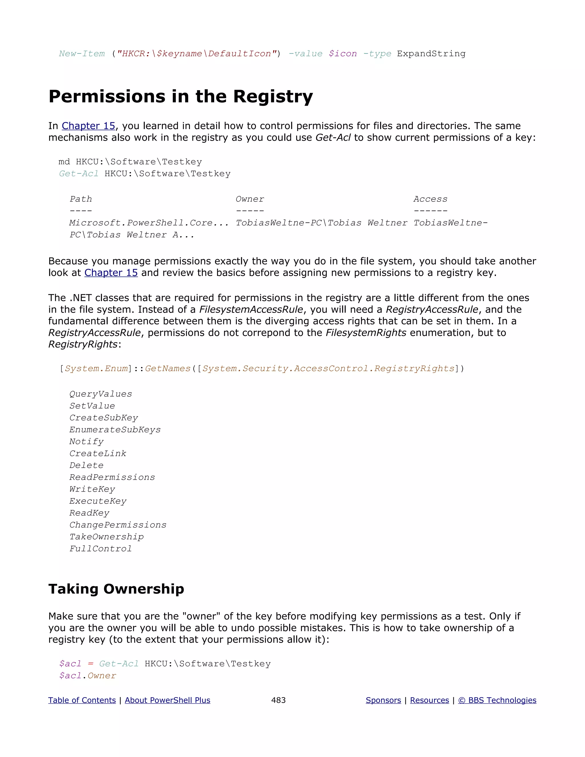 New-Item ("HKCR:$keynameDefaultIcon") -value $icon -type ExpandString
Permissions in the Registry
In Chapter 15, you learned in detail how to control permissions for files and directories. The same
mechanisms also work in the registry as you could use Get-Acl to show current permissions of a key:
md HKCU:SoftwareTestkey
Get-Acl HKCU:SoftwareTestkey
Path Owner Access
---- ----- ------
Microsoft.PowerShell.Core... TobiasWeltne-PCTobias Weltner TobiasWeltne-
PCTobias Weltner A...
Because you manage permissions exactly the way you do in the file system, you should take another
look at Chapter 15 and review the basics before assigning new permissions to a registry key.
The .NET classes that are required for permissions in the registry are a little different from the ones
in the file system. Instead of a FilesystemAccessRule, you will need a RegistryAccessRule, and the
fundamental difference between them is the diverging access rights that can be set in them. In a
RegistryAccessRule, permissions do not correpond to the FilesystemRights enumeration, but to
RegistryRights:
[System.Enum]::GetNames([System.Security.AccessControl.RegistryRights])
QueryValues
SetValue
CreateSubKey
EnumerateSubKeys
Notify
CreateLink
Delete
ReadPermissions
WriteKey
ExecuteKey
ReadKey
ChangePermissions
TakeOwnership
FullControl
Taking Ownership
Make sure that you are the "owner" of the key before modifying key permissions as a test. Only if
you are the owner you will be able to undo possible mistakes. This is how to take ownership of a
registry key (to the extent that your permissions allow it):
$acl = Get-Acl HKCU:SoftwareTestkey
$acl.Owner
Table of Contents | About PowerShell Plus 483 Sponsors | Resources | © BBS Technologies
 