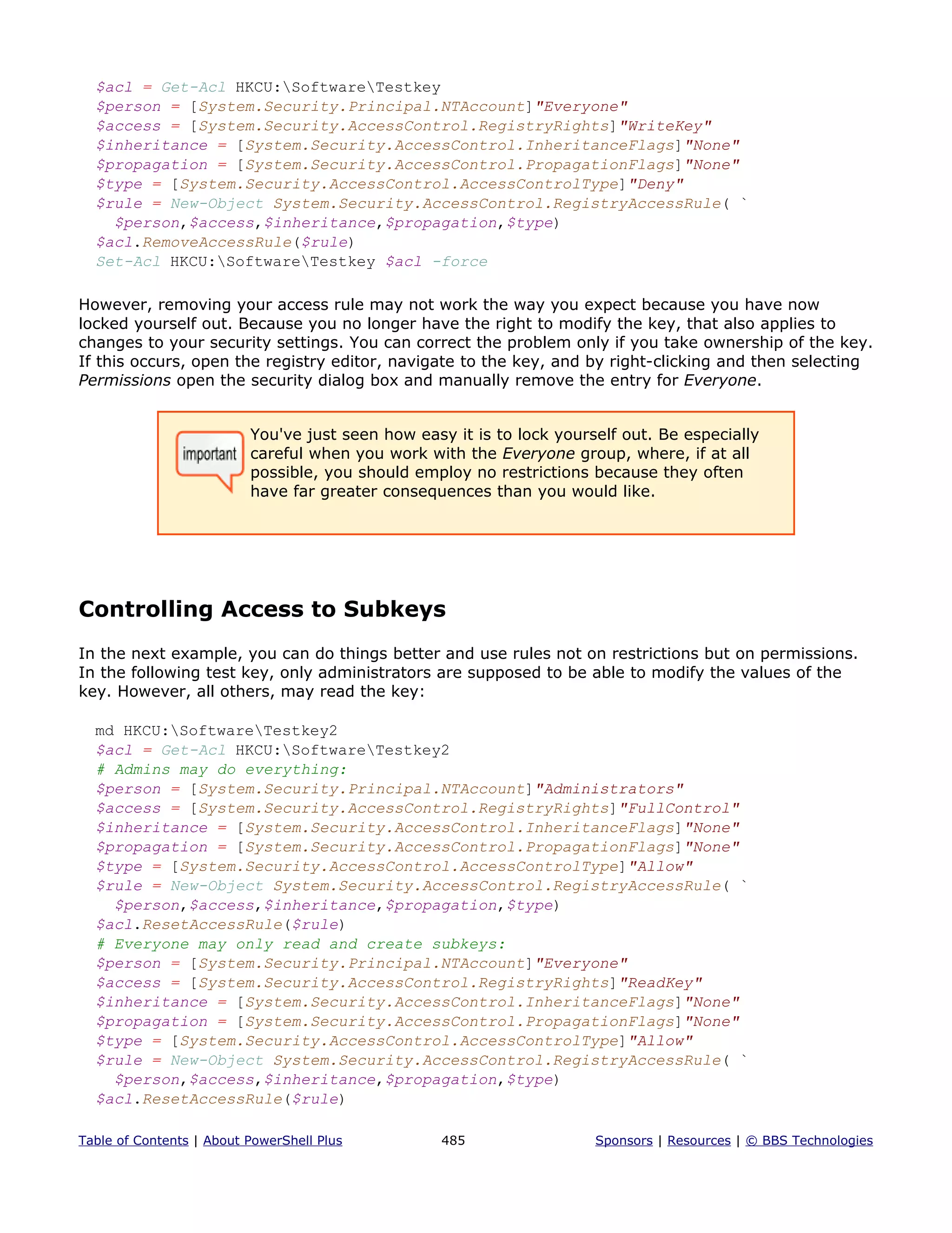 $acl = Get-Acl HKCU:SoftwareTestkey
$person = [System.Security.Principal.NTAccount]"Everyone"
$access = [System.Security.AccessControl.RegistryRights]"WriteKey"
$inheritance = [System.Security.AccessControl.InheritanceFlags]"None"
$propagation = [System.Security.AccessControl.PropagationFlags]"None"
$type = [System.Security.AccessControl.AccessControlType]"Deny"
$rule = New-Object System.Security.AccessControl.RegistryAccessRule( `
$person,$access,$inheritance,$propagation,$type)
$acl.RemoveAccessRule($rule)
Set-Acl HKCU:SoftwareTestkey $acl -force
However, removing your access rule may not work the way you expect because you have now
locked yourself out. Because you no longer have the right to modify the key, that also applies to
changes to your security settings. You can correct the problem only if you take ownership of the key.
If this occurs, open the registry editor, navigate to the key, and by right-clicking and then selecting
Permissions open the security dialog box and manually remove the entry for Everyone.
You've just seen how easy it is to lock yourself out. Be especially
careful when you work with the Everyone group, where, if at all
possible, you should employ no restrictions because they often
have far greater consequences than you would like.
Controlling Access to Subkeys
In the next example, you can do things better and use rules not on restrictions but on permissions.
In the following test key, only administrators are supposed to be able to modify the values of the
key. However, all others, may read the key:
md HKCU:SoftwareTestkey2
$acl = Get-Acl HKCU:SoftwareTestkey2
# Admins may do everything:
$person = [System.Security.Principal.NTAccount]"Administrators"
$access = [System.Security.AccessControl.RegistryRights]"FullControl"
$inheritance = [System.Security.AccessControl.InheritanceFlags]"None"
$propagation = [System.Security.AccessControl.PropagationFlags]"None"
$type = [System.Security.AccessControl.AccessControlType]"Allow"
$rule = New-Object System.Security.AccessControl.RegistryAccessRule( `
$person,$access,$inheritance,$propagation,$type)
$acl.ResetAccessRule($rule)
# Everyone may only read and create subkeys:
$person = [System.Security.Principal.NTAccount]"Everyone"
$access = [System.Security.AccessControl.RegistryRights]"ReadKey"
$inheritance = [System.Security.AccessControl.InheritanceFlags]"None"
$propagation = [System.Security.AccessControl.PropagationFlags]"None"
$type = [System.Security.AccessControl.AccessControlType]"Allow"
$rule = New-Object System.Security.AccessControl.RegistryAccessRule( `
$person,$access,$inheritance,$propagation,$type)
$acl.ResetAccessRule($rule)
Table of Contents | About PowerShell Plus 485 Sponsors | Resources | © BBS Technologies
 
