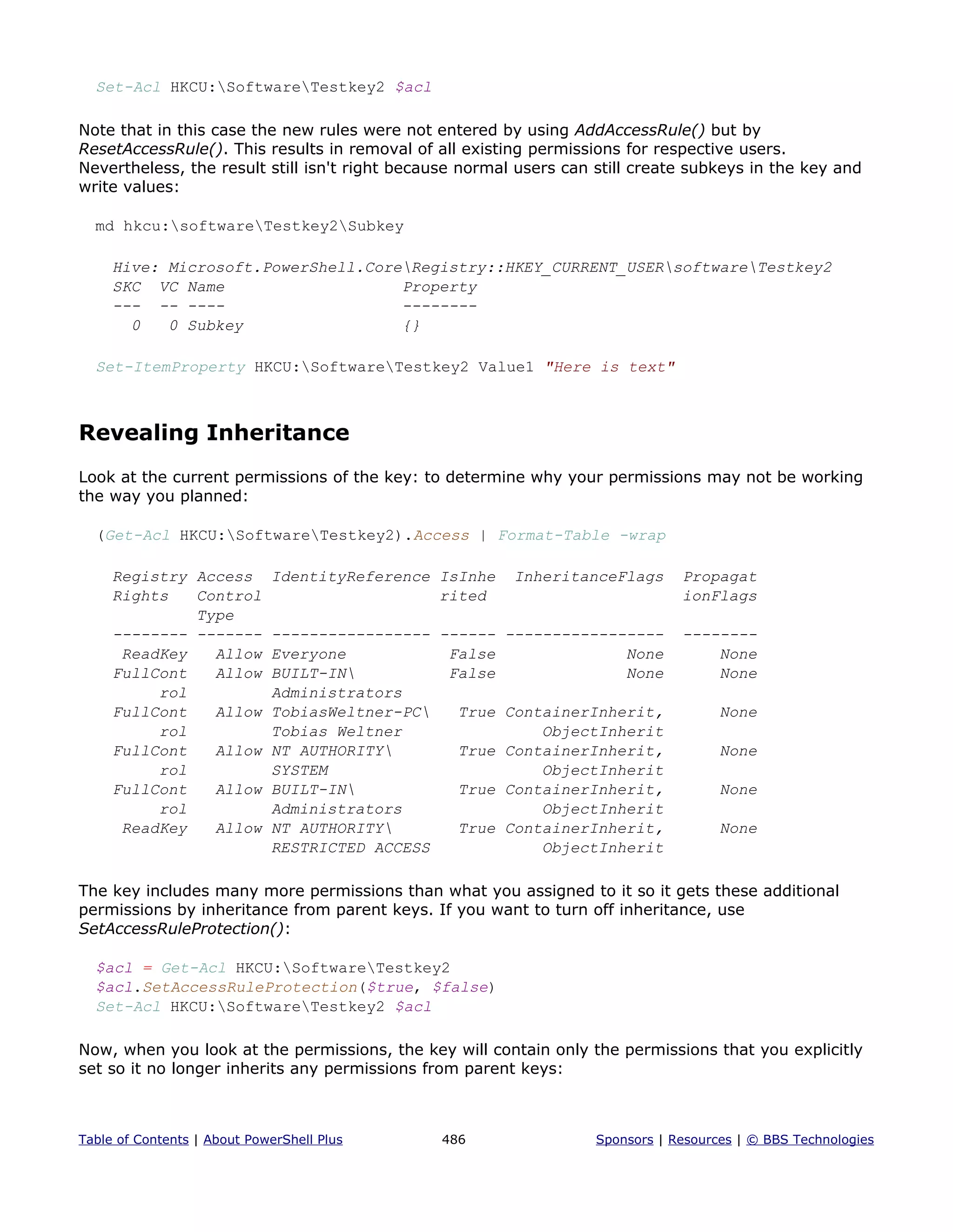 Set-Acl HKCU:SoftwareTestkey2 $acl
Note that in this case the new rules were not entered by using AddAccessRule() but by
ResetAccessRule(). This results in removal of all existing permissions for respective users.
Nevertheless, the result still isn't right because normal users can still create subkeys in the key and
write values:
md hkcu:softwareTestkey2Subkey
Hive: Microsoft.PowerShell.CoreRegistry::HKEY_CURRENT_USERsoftwareTestkey2
SKC VC Name Property
--- -- ---- --------
0 0 Subkey {}
Set-ItemProperty HKCU:SoftwareTestkey2 Value1 "Here is text"
Revealing Inheritance
Look at the current permissions of the key: to determine why your permissions may not be working
the way you planned:
(Get-Acl HKCU:SoftwareTestkey2).Access | Format-Table -wrap
Registry Access IdentityReference IsInhe InheritanceFlags Propagat
Rights Control rited ionFlags
Type
-------- ------- ----------------- ------ ----------------- --------
ReadKey Allow Everyone False None None
FullCont Allow BUILT-IN False None None
rol Administrators
FullCont Allow TobiasWeltner-PC True ContainerInherit, None
rol Tobias Weltner ObjectInherit
FullCont Allow NT AUTHORITY True ContainerInherit, None
rol SYSTEM ObjectInherit
FullCont Allow BUILT-IN True ContainerInherit, None
rol Administrators ObjectInherit
ReadKey Allow NT AUTHORITY True ContainerInherit, None
RESTRICTED ACCESS ObjectInherit
The key includes many more permissions than what you assigned to it so it gets these additional
permissions by inheritance from parent keys. If you want to turn off inheritance, use
SetAccessRuleProtection():
$acl = Get-Acl HKCU:SoftwareTestkey2
$acl.SetAccessRuleProtection($true, $false)
Set-Acl HKCU:SoftwareTestkey2 $acl
Now, when you look at the permissions, the key will contain only the permissions that you explicitly
set so it no longer inherits any permissions from parent keys:
Table of Contents | About PowerShell Plus 486 Sponsors | Resources | © BBS Technologies
 