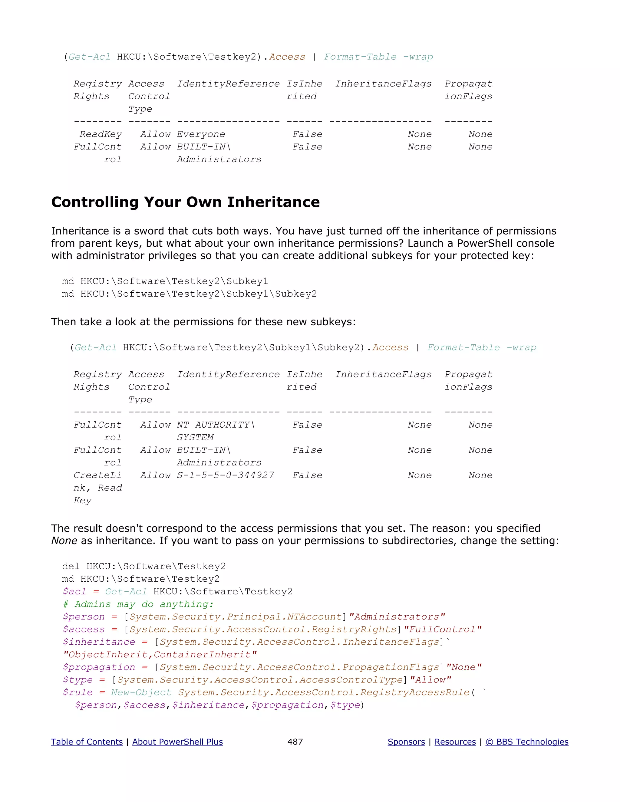 (Get-Acl HKCU:SoftwareTestkey2).Access | Format-Table -wrap
Registry Access IdentityReference IsInhe InheritanceFlags Propagat
Rights Control rited ionFlags
Type
-------- ------- ----------------- ------ ----------------- --------
ReadKey Allow Everyone False None None
FullCont Allow BUILT-IN False None None
rol Administrators
Controlling Your Own Inheritance
Inheritance is a sword that cuts both ways. You have just turned off the inheritance of permissions
from parent keys, but what about your own inheritance permissions? Launch a PowerShell console
with administrator privileges so that you can create additional subkeys for your protected key:
md HKCU:SoftwareTestkey2Subkey1
md HKCU:SoftwareTestkey2Subkey1Subkey2
Then take a look at the permissions for these new subkeys:
(Get-Acl HKCU:SoftwareTestkey2Subkey1Subkey2).Access | Format-Table -wrap
Registry Access IdentityReference IsInhe InheritanceFlags Propagat
Rights Control rited ionFlags
Type
-------- ------- ----------------- ------ ----------------- --------
FullCont Allow NT AUTHORITY False None None
rol SYSTEM
FullCont Allow BUILT-IN False None None
rol Administrators
CreateLi Allow S-1-5-5-0-344927 False None None
nk, Read
Key
The result doesn't correspond to the access permissions that you set. The reason: you specified
None as inheritance. If you want to pass on your permissions to subdirectories, change the setting:
del HKCU:SoftwareTestkey2
md HKCU:SoftwareTestkey2
$acl = Get-Acl HKCU:SoftwareTestkey2
# Admins may do anything:
$person = [System.Security.Principal.NTAccount]"Administrators"
$access = [System.Security.AccessControl.RegistryRights]"FullControl"
$inheritance = [System.Security.AccessControl.InheritanceFlags]`
"ObjectInherit,ContainerInherit"
$propagation = [System.Security.AccessControl.PropagationFlags]"None"
$type = [System.Security.AccessControl.AccessControlType]"Allow"
$rule = New-Object System.Security.AccessControl.RegistryAccessRule( `
$person,$access,$inheritance,$propagation,$type)
Table of Contents | About PowerShell Plus 487 Sponsors | Resources | © BBS Technologies
 