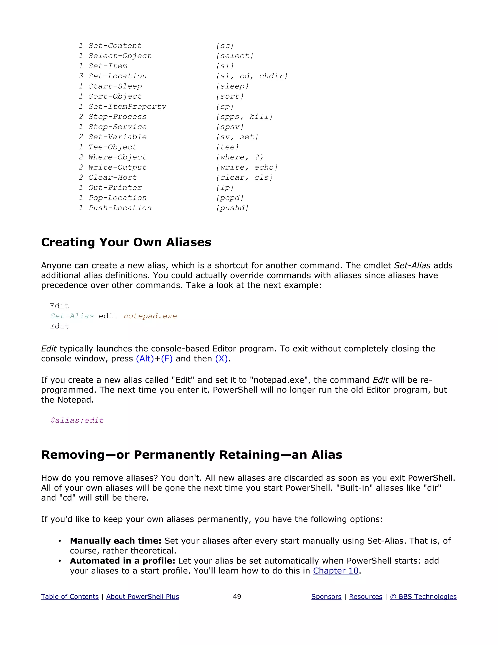 1 Set-Content {sc}
1 Select-Object {select}
1 Set-Item {si}
3 Set-Location {sl, cd, chdir}
1 Start-Sleep {sleep}
1 Sort-Object {sort}
1 Set-ItemProperty {sp}
2 Stop-Process {spps, kill}
1 Stop-Service {spsv}
2 Set-Variable {sv, set}
1 Tee-Object {tee}
2 Where-Object {where, ?}
2 Write-Output {write, echo}
2 Clear-Host {clear, cls}
1 Out-Printer {lp}
1 Pop-Location {popd}
1 Push-Location {pushd}
Creating Your Own Aliases
Anyone can create a new alias, which is a shortcut for another command. The cmdlet Set-Alias adds
additional alias definitions. You could actually override commands with aliases since aliases have
precedence over other commands. Take a look at the next example:
Edit
Set-Alias edit notepad.exe
Edit
Edit typically launches the console-based Editor program. To exit without completely closing the
console window, press (Alt)+(F) and then (X).
If you create a new alias called "Edit" and set it to "notepad.exe", the command Edit will be re-
programmed. The next time you enter it, PowerShell will no longer run the old Editor program, but
the Notepad.
$alias:edit
Removing—or Permanently Retaining—an Alias
How do you remove aliases? You don't. All new aliases are discarded as soon as you exit PowerShell.
All of your own aliases will be gone the next time you start PowerShell. "Built-in" aliases like "dir"
and "cd" will still be there.
If you'd like to keep your own aliases permanently, you have the following options:
• Manually each time: Set your aliases after every start manually using Set-Alias. That is, of
course, rather theoretical.
• Automated in a profile: Let your alias be set automatically when PowerShell starts: add
your aliases to a start profile. You'll learn how to do this in Chapter 10.
Table of Contents | About PowerShell Plus 49 Sponsors | Resources | © BBS Technologies
 