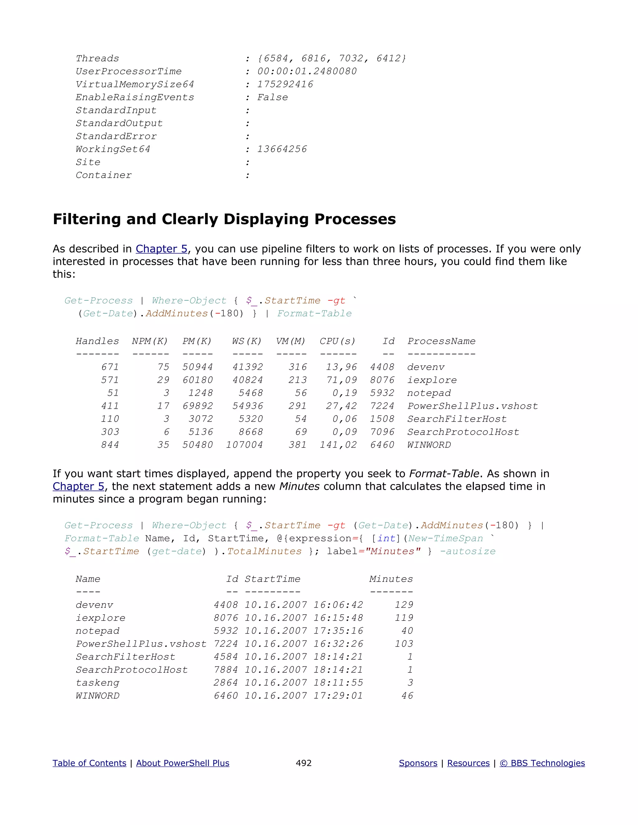 Threads : {6584, 6816, 7032, 6412}
UserProcessorTime : 00:00:01.2480080
VirtualMemorySize64 : 175292416
EnableRaisingEvents : False
StandardInput :
StandardOutput :
StandardError :
WorkingSet64 : 13664256
Site :
Container :
Filtering and Clearly Displaying Processes
As described in Chapter 5, you can use pipeline filters to work on lists of processes. If you were only
interested in processes that have been running for less than three hours, you could find them like
this:
Get-Process | Where-Object { $_.StartTime -gt `
(Get-Date).AddMinutes(-180) } | Format-Table
Handles NPM(K) PM(K) WS(K) VM(M) CPU(s) Id ProcessName
------- ------ ----- ----- ----- ------ -- -----------
671 75 50944 41392 316 13,96 4408 devenv
571 29 60180 40824 213 71,09 8076 iexplore
51 3 1248 5468 56 0,19 5932 notepad
411 17 69892 54936 291 27,42 7224 PowerShellPlus.vshost
110 3 3072 5320 54 0,06 1508 SearchFilterHost
303 6 5136 8668 69 0,09 7096 SearchProtocolHost
844 35 50480 107004 381 141,02 6460 WINWORD
If you want start times displayed, append the property you seek to Format-Table. As shown in
Chapter 5, the next statement adds a new Minutes column that calculates the elapsed time in
minutes since a program began running:
Get-Process | Where-Object { $_.StartTime -gt (Get-Date).AddMinutes(-180) } |
Format-Table Name, Id, StartTime, @{expression={ [int](New-TimeSpan `
$_.StartTime (get-date) ).TotalMinutes }; label="Minutes" } -autosize
Name Id StartTime Minutes
---- -- --------- -------
devenv 4408 10.16.2007 16:06:42 129
iexplore 8076 10.16.2007 16:15:48 119
notepad 5932 10.16.2007 17:35:16 40
PowerShellPlus.vshost 7224 10.16.2007 16:32:26 103
SearchFilterHost 4584 10.16.2007 18:14:21 1
SearchProtocolHost 7884 10.16.2007 18:14:21 1
taskeng 2864 10.16.2007 18:11:55 3
WINWORD 6460 10.16.2007 17:29:01 46
Table of Contents | About PowerShell Plus 492 Sponsors | Resources | © BBS Technologies
 