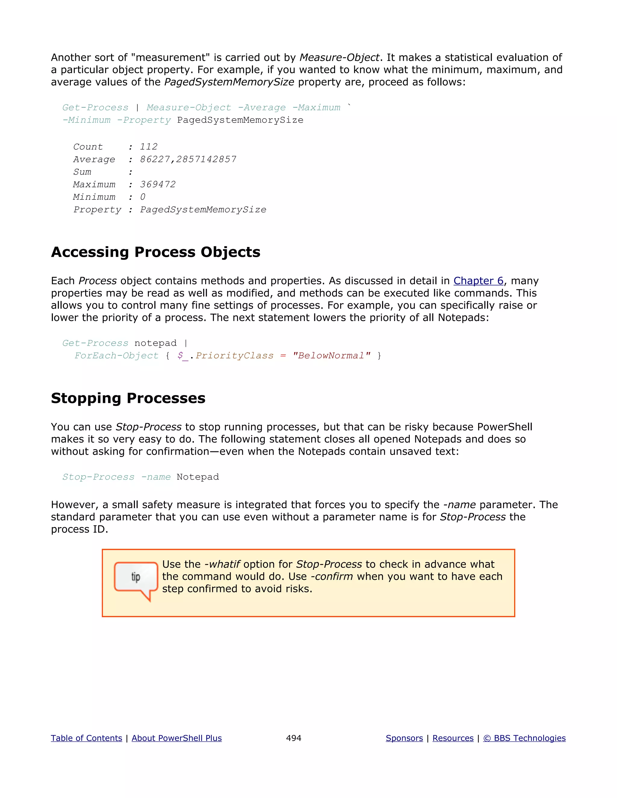 Another sort of "measurement" is carried out by Measure-Object. It makes a statistical evaluation of
a particular object property. For example, if you wanted to know what the minimum, maximum, and
average values of the PagedSystemMemorySize property are, proceed as follows:
Get-Process | Measure-Object -Average -Maximum `
-Minimum -Property PagedSystemMemorySize
Count : 112
Average : 86227,2857142857
Sum :
Maximum : 369472
Minimum : 0
Property : PagedSystemMemorySize
Accessing Process Objects
Each Process object contains methods and properties. As discussed in detail in Chapter 6, many
properties may be read as well as modified, and methods can be executed like commands. This
allows you to control many fine settings of processes. For example, you can specifically raise or
lower the priority of a process. The next statement lowers the priority of all Notepads:
Get-Process notepad |
ForEach-Object { $_.PriorityClass = "BelowNormal" }
Stopping Processes
You can use Stop-Process to stop running processes, but that can be risky because PowerShell
makes it so very easy to do. The following statement closes all opened Notepads and does so
without asking for confirmation—even when the Notepads contain unsaved text:
Stop-Process -name Notepad
However, a small safety measure is integrated that forces you to specify the -name parameter. The
standard parameter that you can use even without a parameter name is for Stop-Process the
process ID.
Use the -whatif option for Stop-Process to check in advance what
the command would do. Use -confirm when you want to have each
step confirmed to avoid risks.
Table of Contents | About PowerShell Plus 494 Sponsors | Resources | © BBS Technologies
 