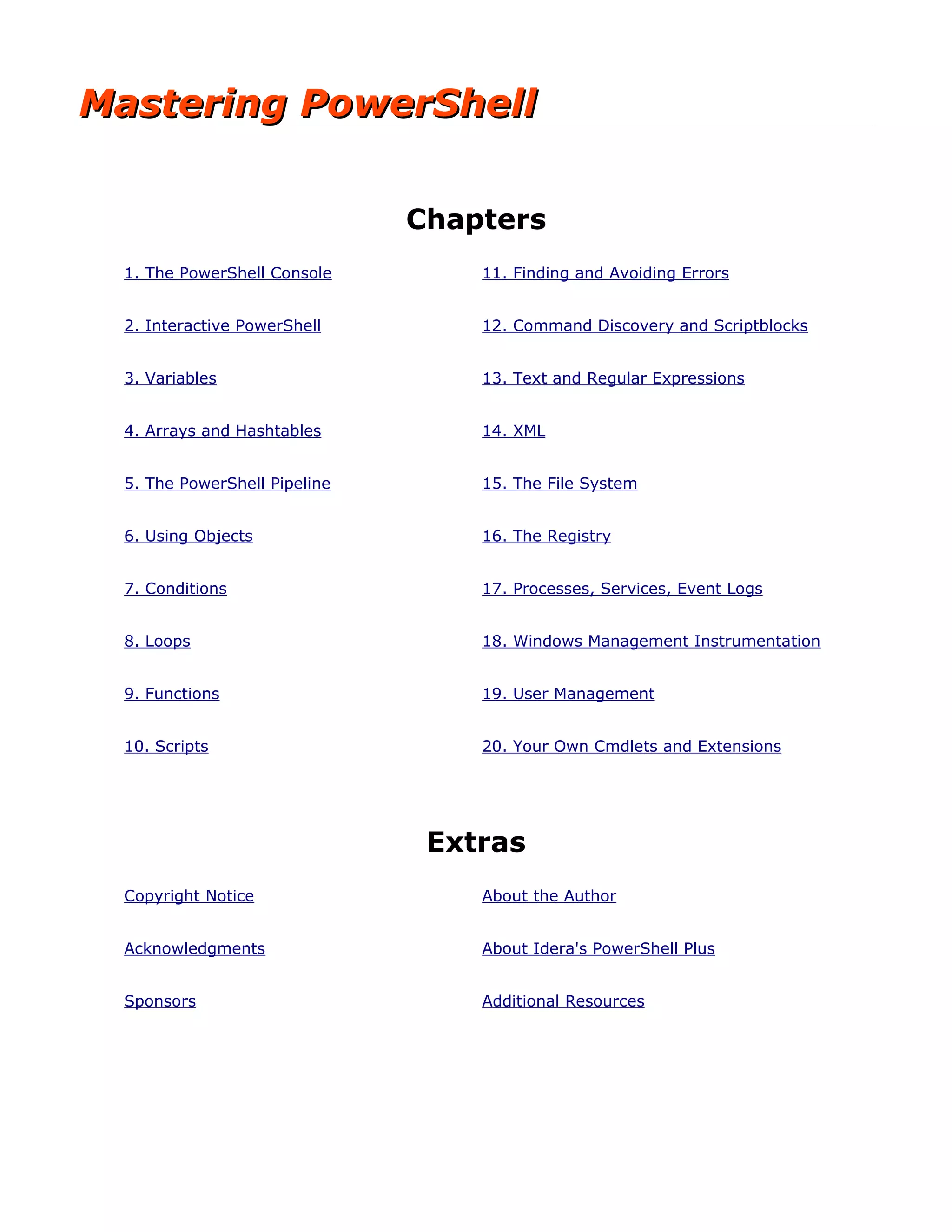 Mastering PowerShellMastering PowerShell
Chapters
1. The PowerShell Console 11. Finding and Avoiding Errors
2. Interactive PowerShell 12. Command Discovery and Scriptblocks
3. Variables 13. Text and Regular Expressions
4. Arrays and Hashtables 14. XML
5. The PowerShell Pipeline 15. The File System
6. Using Objects 16. The Registry
7. Conditions 17. Processes, Services, Event Logs
8. Loops 18. Windows Management Instrumentation
9. Functions 19. User Management
10. Scripts 20. Your Own Cmdlets and Extensions
Extras
Copyright Notice About the Author
Acknowledgments About Idera's PowerShell Plus
Sponsors Additional Resources
 