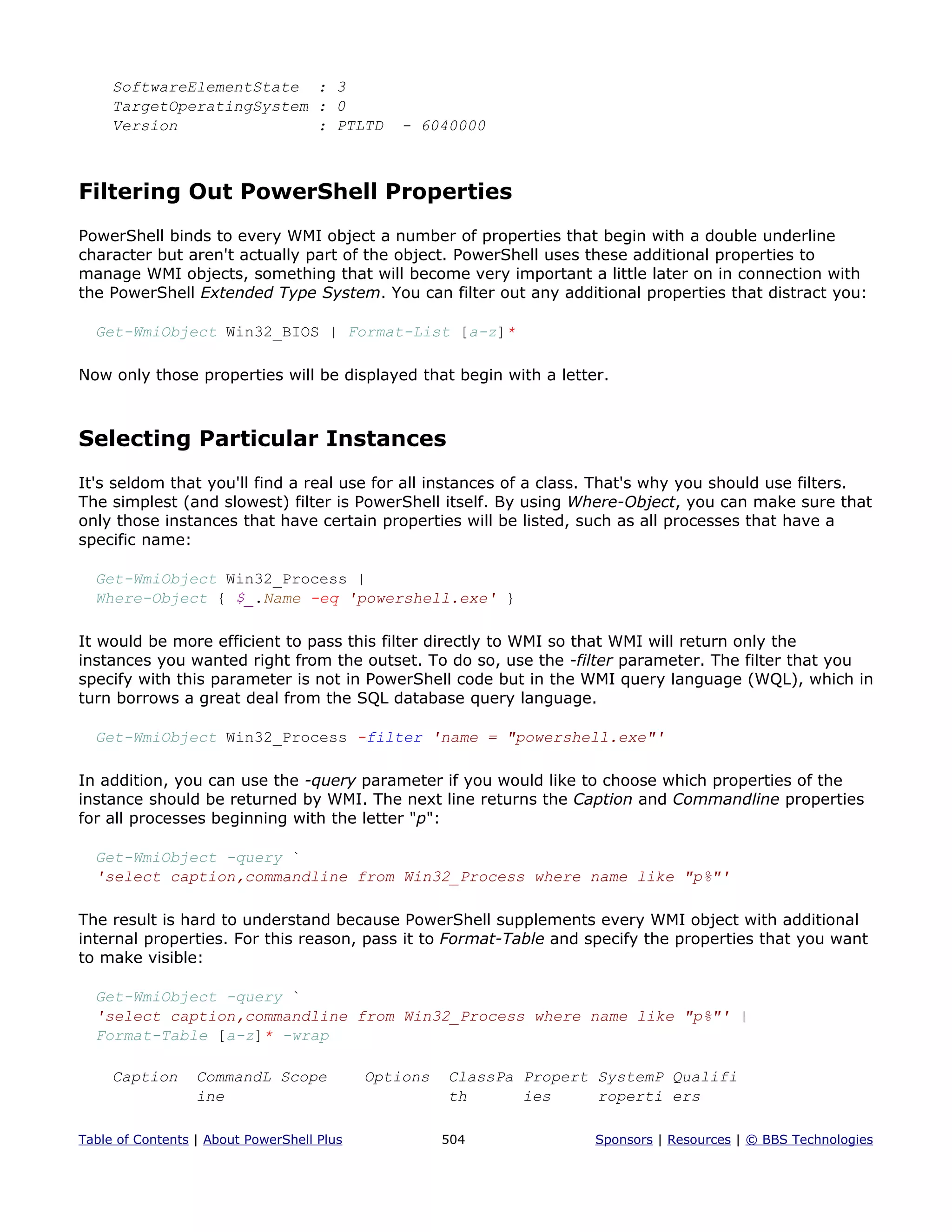 SoftwareElementState : 3
TargetOperatingSystem : 0
Version : PTLTD - 6040000
Filtering Out PowerShell Properties
PowerShell binds to every WMI object a number of properties that begin with a double underline
character but aren't actually part of the object. PowerShell uses these additional properties to
manage WMI objects, something that will become very important a little later on in connection with
the PowerShell Extended Type System. You can filter out any additional properties that distract you:
Get-WmiObject Win32_BIOS | Format-List [a-z]*
Now only those properties will be displayed that begin with a letter.
Selecting Particular Instances
It's seldom that you'll find a real use for all instances of a class. That's why you should use filters.
The simplest (and slowest) filter is PowerShell itself. By using Where-Object, you can make sure that
only those instances that have certain properties will be listed, such as all processes that have a
specific name:
Get-WmiObject Win32_Process |
Where-Object { $_.Name -eq 'powershell.exe' }
It would be more efficient to pass this filter directly to WMI so that WMI will return only the
instances you wanted right from the outset. To do so, use the -filter parameter. The filter that you
specify with this parameter is not in PowerShell code but in the WMI query language (WQL), which in
turn borrows a great deal from the SQL database query language.
Get-WmiObject Win32_Process -filter 'name = "powershell.exe"'
In addition, you can use the -query parameter if you would like to choose which properties of the
instance should be returned by WMI. The next line returns the Caption and Commandline properties
for all processes beginning with the letter "p":
Get-WmiObject -query `
'select caption,commandline from Win32_Process where name like "p%"'
The result is hard to understand because PowerShell supplements every WMI object with additional
internal properties. For this reason, pass it to Format-Table and specify the properties that you want
to make visible:
Get-WmiObject -query `
'select caption,commandline from Win32_Process where name like "p%"' |
Format-Table [a-z]* -wrap
Caption CommandL Scope Options ClassPa Propert SystemP Qualifi
ine th ies roperti ers
Table of Contents | About PowerShell Plus 504 Sponsors | Resources | © BBS Technologies
 
