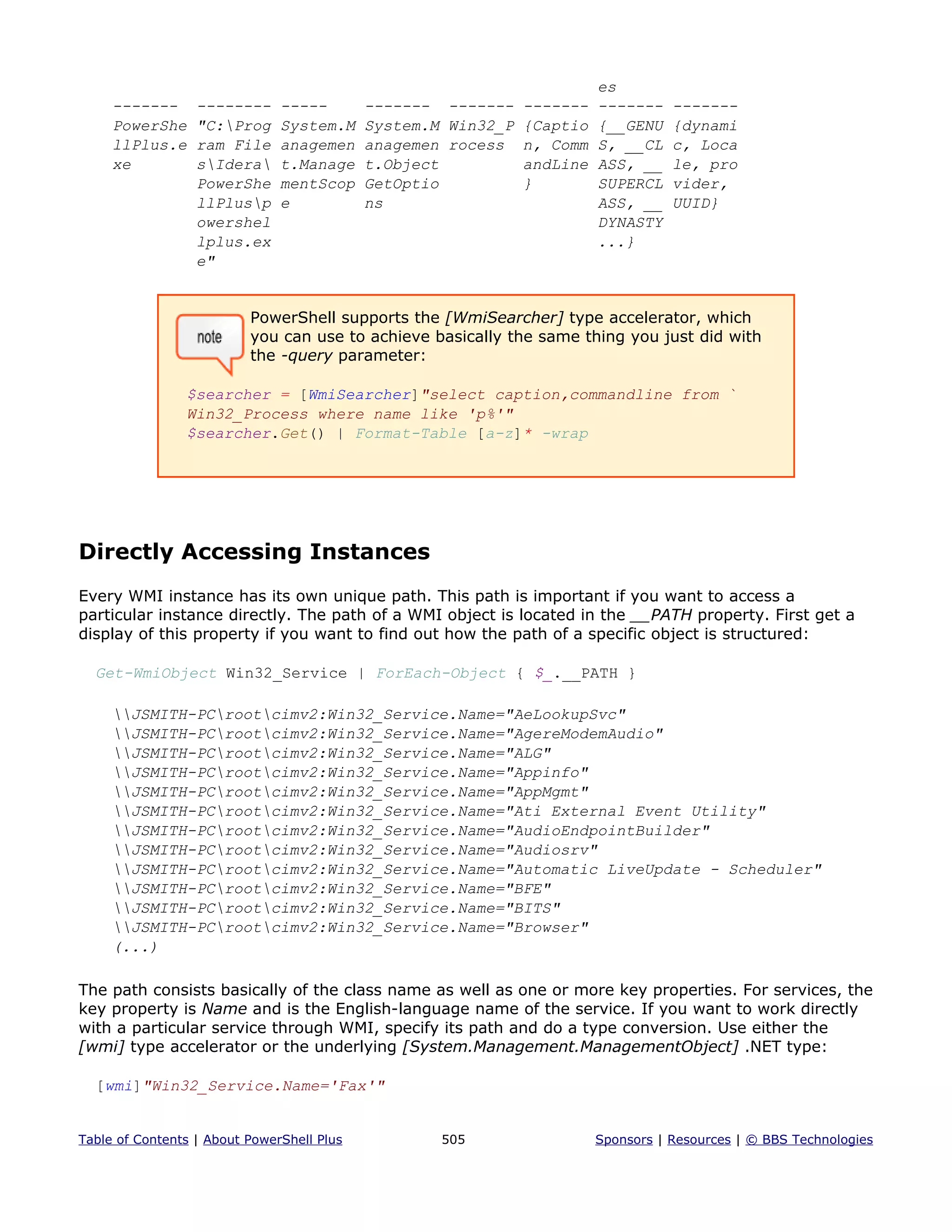 es
------- -------- ----- ------- ------- ------- ------- -------
PowerShe "C:Prog System.M System.M Win32_P {Captio {__GENU {dynami
llPlus.e ram File anagemen anagemen rocess n, Comm S, __CL c, Loca
xe sIdera t.Manage t.Object andLine ASS, __ le, pro
PowerShe mentScop GetOptio } SUPERCL vider,
llPlusp e ns ASS, __ UUID}
owershel DYNASTY
lplus.ex ...}
e"
PowerShell supports the [WmiSearcher] type accelerator, which
you can use to achieve basically the same thing you just did with
the -query parameter:
$searcher = [WmiSearcher]"select caption,commandline from `
Win32_Process where name like 'p%'"
$searcher.Get() | Format-Table [a-z]* -wrap
Directly Accessing Instances
Every WMI instance has its own unique path. This path is important if you want to access a
particular instance directly. The path of a WMI object is located in the __PATH property. First get a
display of this property if you want to find out how the path of a specific object is structured:
Get-WmiObject Win32_Service | ForEach-Object { $_.__PATH }
JSMITH-PCrootcimv2:Win32_Service.Name="AeLookupSvc"
JSMITH-PCrootcimv2:Win32_Service.Name="AgereModemAudio"
JSMITH-PCrootcimv2:Win32_Service.Name="ALG"
JSMITH-PCrootcimv2:Win32_Service.Name="Appinfo"
JSMITH-PCrootcimv2:Win32_Service.Name="AppMgmt"
JSMITH-PCrootcimv2:Win32_Service.Name="Ati External Event Utility"
JSMITH-PCrootcimv2:Win32_Service.Name="AudioEndpointBuilder"
JSMITH-PCrootcimv2:Win32_Service.Name="Audiosrv"
JSMITH-PCrootcimv2:Win32_Service.Name="Automatic LiveUpdate - Scheduler"
JSMITH-PCrootcimv2:Win32_Service.Name="BFE"
JSMITH-PCrootcimv2:Win32_Service.Name="BITS"
JSMITH-PCrootcimv2:Win32_Service.Name="Browser"
(...)
The path consists basically of the class name as well as one or more key properties. For services, the
key property is Name and is the English-language name of the service. If you want to work directly
with a particular service through WMI, specify its path and do a type conversion. Use either the
[wmi] type accelerator or the underlying [System.Management.ManagementObject] .NET type:
[wmi]"Win32_Service.Name='Fax'"
Table of Contents | About PowerShell Plus 505 Sponsors | Resources | © BBS Technologies
 