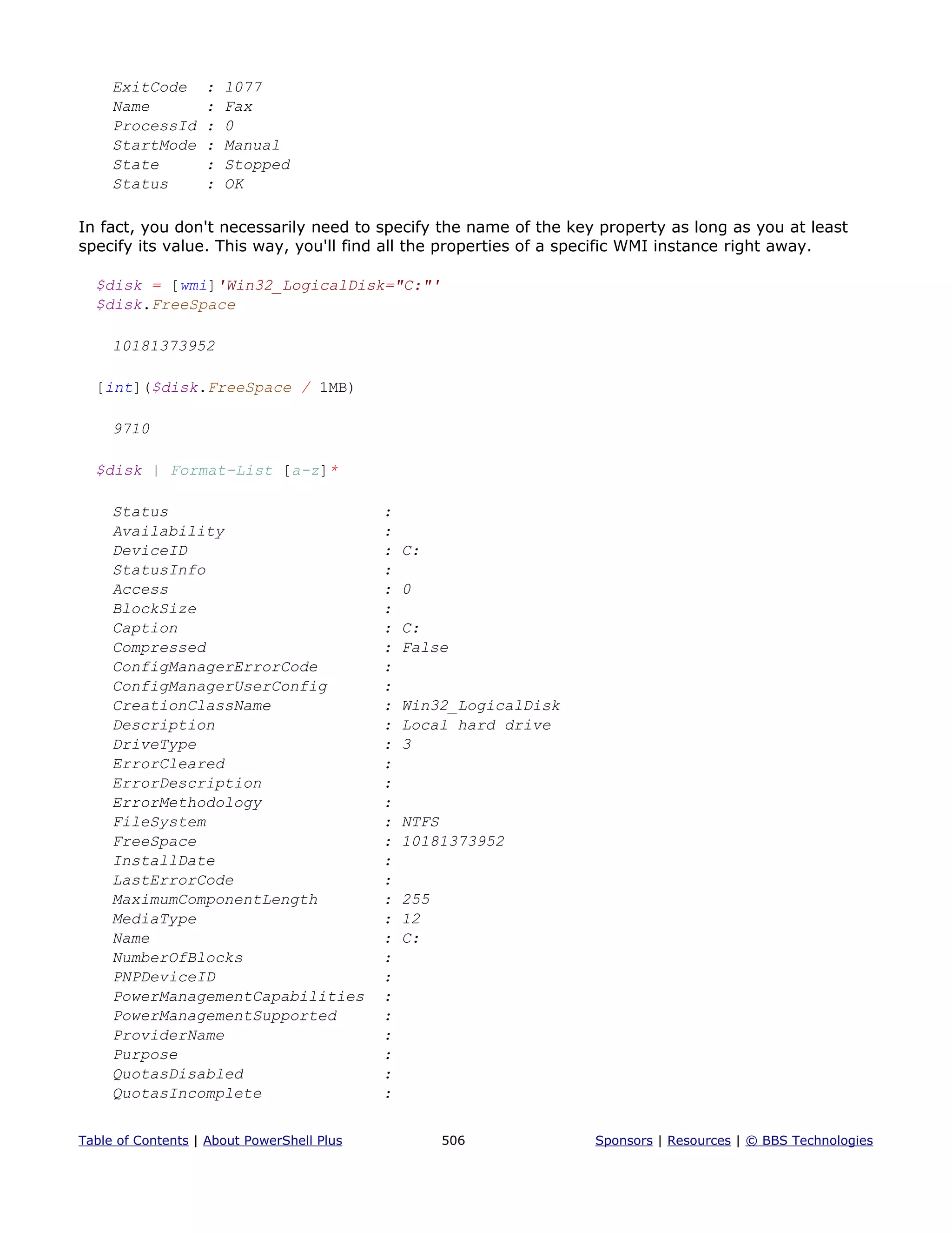 ExitCode : 1077
Name : Fax
ProcessId : 0
StartMode : Manual
State : Stopped
Status : OK
In fact, you don't necessarily need to specify the name of the key property as long as you at least
specify its value. This way, you'll find all the properties of a specific WMI instance right away.
$disk = [wmi]'Win32_LogicalDisk="C:"'
$disk.FreeSpace
10181373952
[int]($disk.FreeSpace / 1MB)
9710
$disk | Format-List [a-z]*
Status :
Availability :
DeviceID : C:
StatusInfo :
Access : 0
BlockSize :
Caption : C:
Compressed : False
ConfigManagerErrorCode :
ConfigManagerUserConfig :
CreationClassName : Win32_LogicalDisk
Description : Local hard drive
DriveType : 3
ErrorCleared :
ErrorDescription :
ErrorMethodology :
FileSystem : NTFS
FreeSpace : 10181373952
InstallDate :
LastErrorCode :
MaximumComponentLength : 255
MediaType : 12
Name : C:
NumberOfBlocks :
PNPDeviceID :
PowerManagementCapabilities :
PowerManagementSupported :
ProviderName :
Purpose :
QuotasDisabled :
QuotasIncomplete :
Table of Contents | About PowerShell Plus 506 Sponsors | Resources | © BBS Technologies
 