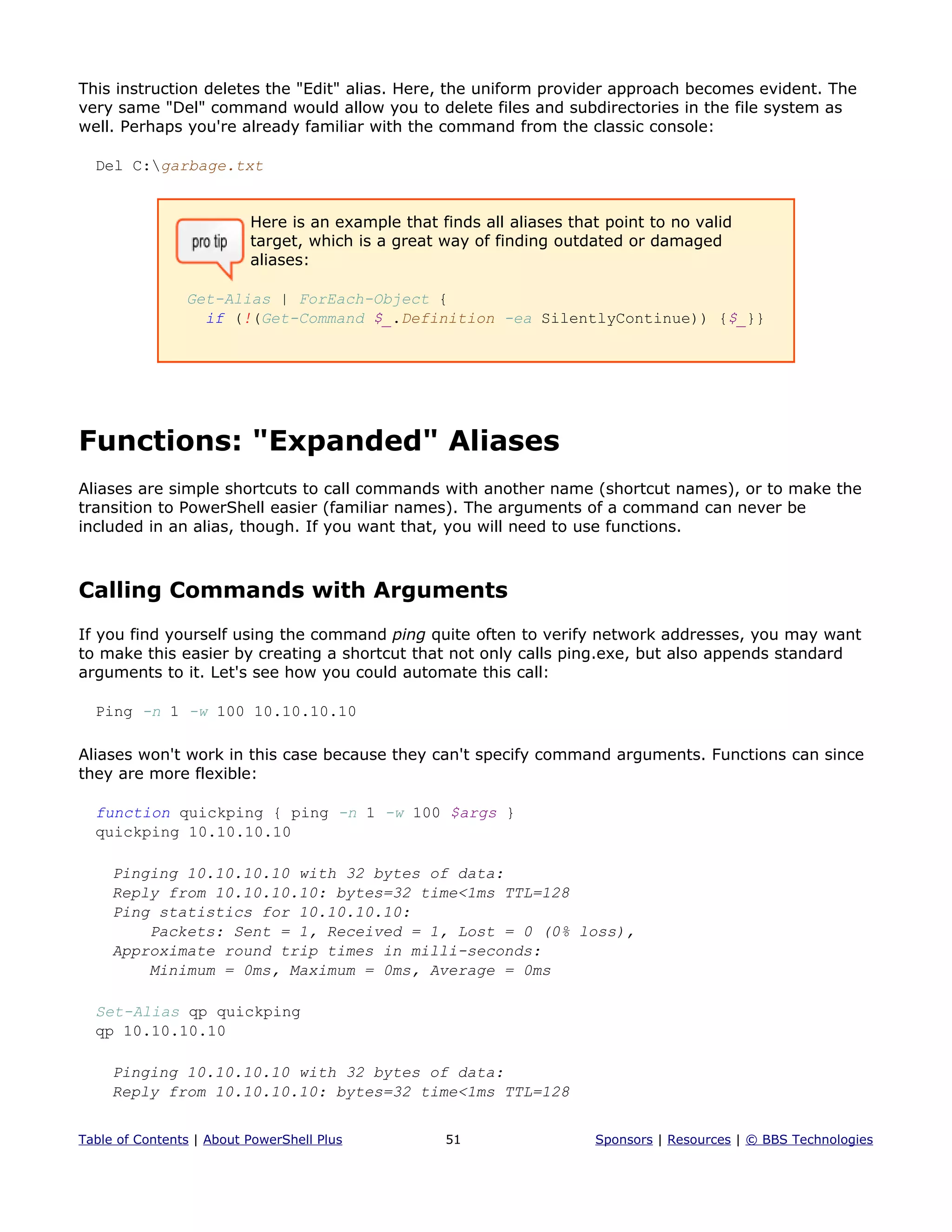 This instruction deletes the "Edit" alias. Here, the uniform provider approach becomes evident. The
very same "Del" command would allow you to delete files and subdirectories in the file system as
well. Perhaps you're already familiar with the command from the classic console:
Del C:garbage.txt
Here is an example that finds all aliases that point to no valid
target, which is a great way of finding outdated or damaged
aliases:
Get-Alias | ForEach-Object {
if (!(Get-Command $_.Definition -ea SilentlyContinue)) {$_}}
Functions: "Expanded" Aliases
Aliases are simple shortcuts to call commands with another name (shortcut names), or to make the
transition to PowerShell easier (familiar names). The arguments of a command can never be
included in an alias, though. If you want that, you will need to use functions.
Calling Commands with Arguments
If you find yourself using the command ping quite often to verify network addresses, you may want
to make this easier by creating a shortcut that not only calls ping.exe, but also appends standard
arguments to it. Let's see how you could automate this call:
Ping -n 1 -w 100 10.10.10.10
Aliases won't work in this case because they can't specify command arguments. Functions can since
they are more flexible:
function quickping { ping -n 1 -w 100 $args }
quickping 10.10.10.10
Pinging 10.10.10.10 with 32 bytes of data:
Reply from 10.10.10.10: bytes=32 time<1ms TTL=128
Ping statistics for 10.10.10.10:
Packets: Sent = 1, Received = 1, Lost = 0 (0% loss),
Approximate round trip times in milli-seconds:
Minimum = 0ms, Maximum = 0ms, Average = 0ms
Set-Alias qp quickping
qp 10.10.10.10
Pinging 10.10.10.10 with 32 bytes of data:
Reply from 10.10.10.10: bytes=32 time<1ms TTL=128
Table of Contents | About PowerShell Plus 51 Sponsors | Resources | © BBS Technologies
 