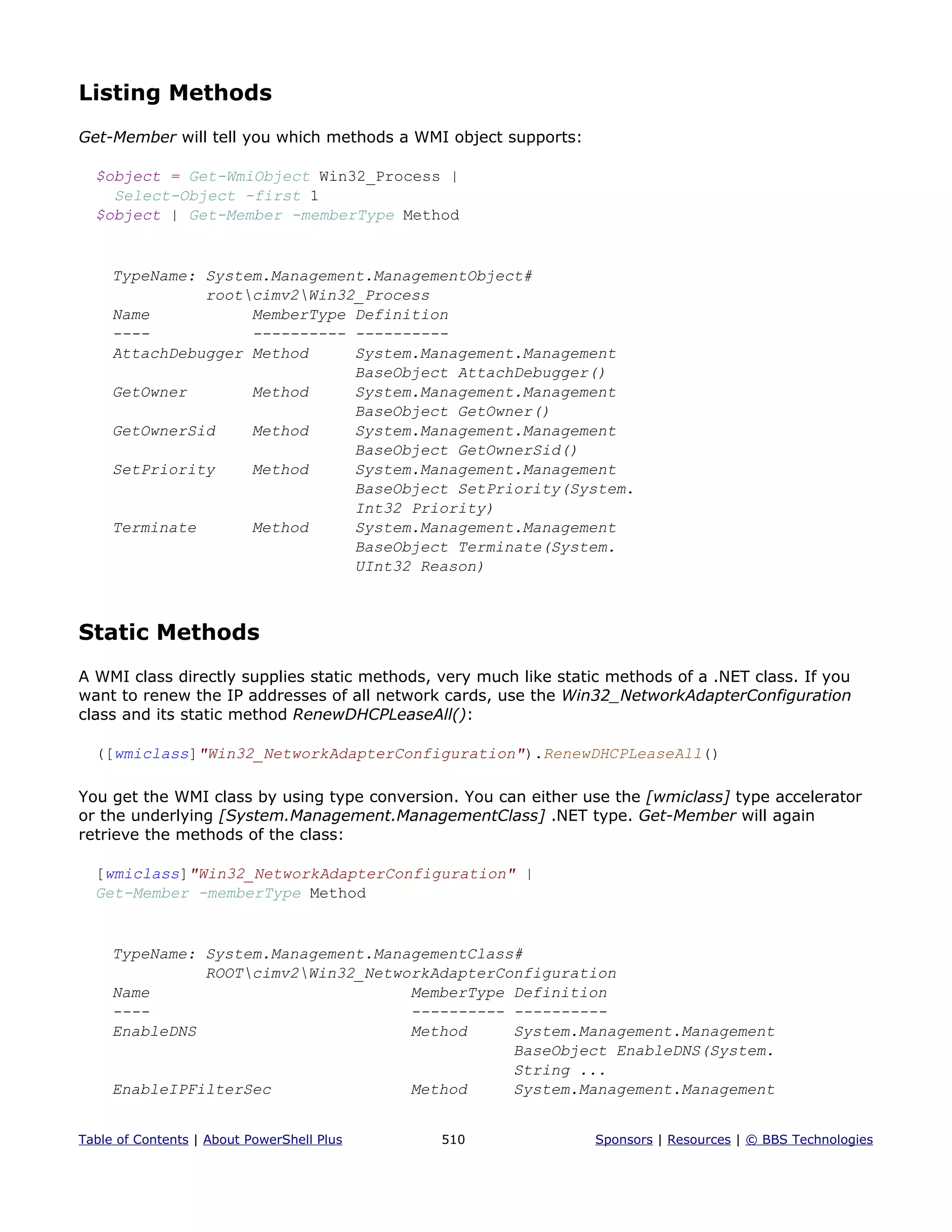 Listing Methods
Get-Member will tell you which methods a WMI object supports:
$object = Get-WmiObject Win32_Process |
Select-Object -first 1
$object | Get-Member -memberType Method
TypeName: System.Management.ManagementObject#
rootcimv2Win32_Process
Name MemberType Definition
---- ---------- ----------
AttachDebugger Method System.Management.Management
BaseObject AttachDebugger()
GetOwner Method System.Management.Management
BaseObject GetOwner()
GetOwnerSid Method System.Management.Management
BaseObject GetOwnerSid()
SetPriority Method System.Management.Management
BaseObject SetPriority(System.
Int32 Priority)
Terminate Method System.Management.Management
BaseObject Terminate(System.
UInt32 Reason)
Static Methods
A WMI class directly supplies static methods, very much like static methods of a .NET class. If you
want to renew the IP addresses of all network cards, use the Win32_NetworkAdapterConfiguration
class and its static method RenewDHCPLeaseAll():
([wmiclass]"Win32_NetworkAdapterConfiguration").RenewDHCPLeaseAll()
You get the WMI class by using type conversion. You can either use the [wmiclass] type accelerator
or the underlying [System.Management.ManagementClass] .NET type. Get-Member will again
retrieve the methods of the class:
[wmiclass]"Win32_NetworkAdapterConfiguration" |
Get-Member -memberType Method
TypeName: System.Management.ManagementClass#
ROOTcimv2Win32_NetworkAdapterConfiguration
Name MemberType Definition
---- ---------- ----------
EnableDNS Method System.Management.Management
BaseObject EnableDNS(System.
String ...
EnableIPFilterSec Method System.Management.Management
Table of Contents | About PowerShell Plus 510 Sponsors | Resources | © BBS Technologies
 