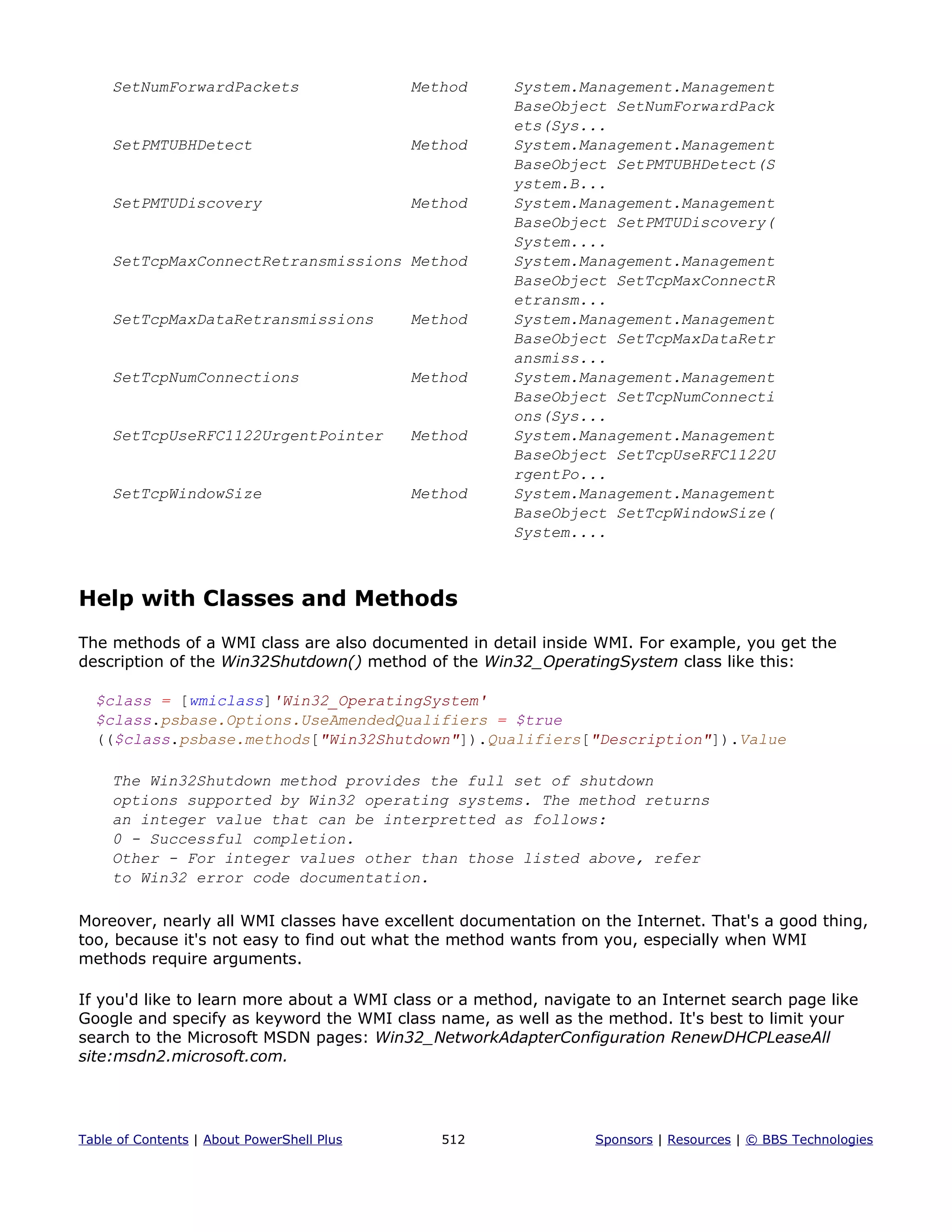 SetNumForwardPackets Method System.Management.Management
BaseObject SetNumForwardPack
ets(Sys...
SetPMTUBHDetect Method System.Management.Management
BaseObject SetPMTUBHDetect(S
ystem.B...
SetPMTUDiscovery Method System.Management.Management
BaseObject SetPMTUDiscovery(
System....
SetTcpMaxConnectRetransmissions Method System.Management.Management
BaseObject SetTcpMaxConnectR
etransm...
SetTcpMaxDataRetransmissions Method System.Management.Management
BaseObject SetTcpMaxDataRetr
ansmiss...
SetTcpNumConnections Method System.Management.Management
BaseObject SetTcpNumConnecti
ons(Sys...
SetTcpUseRFC1122UrgentPointer Method System.Management.Management
BaseObject SetTcpUseRFC1122U
rgentPo...
SetTcpWindowSize Method System.Management.Management
BaseObject SetTcpWindowSize(
System....
Help with Classes and Methods
The methods of a WMI class are also documented in detail inside WMI. For example, you get the
description of the Win32Shutdown() method of the Win32_OperatingSystem class like this:
$class = [wmiclass]'Win32_OperatingSystem'
$class.psbase.Options.UseAmendedQualifiers = $true
(($class.psbase.methods["Win32Shutdown"]).Qualifiers["Description"]).Value
The Win32Shutdown method provides the full set of shutdown
options supported by Win32 operating systems. The method returns
an integer value that can be interpretted as follows:
0 - Successful completion.
Other - For integer values other than those listed above, refer
to Win32 error code documentation.
Moreover, nearly all WMI classes have excellent documentation on the Internet. That's a good thing,
too, because it's not easy to find out what the method wants from you, especially when WMI
methods require arguments.
If you'd like to learn more about a WMI class or a method, navigate to an Internet search page like
Google and specify as keyword the WMI class name, as well as the method. It's best to limit your
search to the Microsoft MSDN pages: Win32_NetworkAdapterConfiguration RenewDHCPLeaseAll
site:msdn2.microsoft.com.
Table of Contents | About PowerShell Plus 512 Sponsors | Resources | © BBS Technologies
 