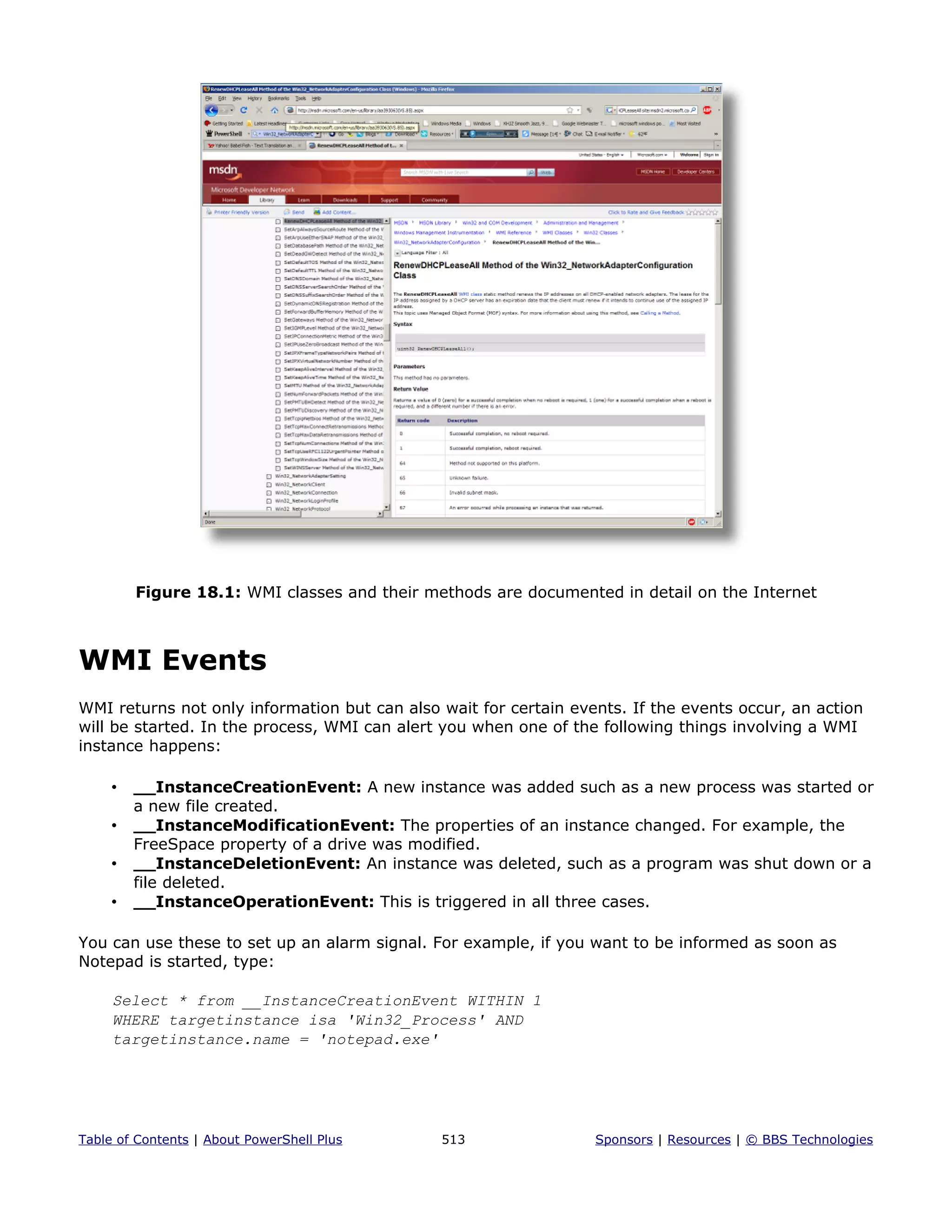Figure 18.1: WMI classes and their methods are documented in detail on the Internet
WMI Events
WMI returns not only information but can also wait for certain events. If the events occur, an action
will be started. In the process, WMI can alert you when one of the following things involving a WMI
instance happens:
• __InstanceCreationEvent: A new instance was added such as a new process was started or
a new file created.
• __InstanceModificationEvent: The properties of an instance changed. For example, the
FreeSpace property of a drive was modified.
• __InstanceDeletionEvent: An instance was deleted, such as a program was shut down or a
file deleted.
• __InstanceOperationEvent: This is triggered in all three cases.
You can use these to set up an alarm signal. For example, if you want to be informed as soon as
Notepad is started, type:
Select * from __InstanceCreationEvent WITHIN 1
WHERE targetinstance isa 'Win32_Process' AND
targetinstance.name = 'notepad.exe'
Table of Contents | About PowerShell Plus 513 Sponsors | Resources | © BBS Technologies
 