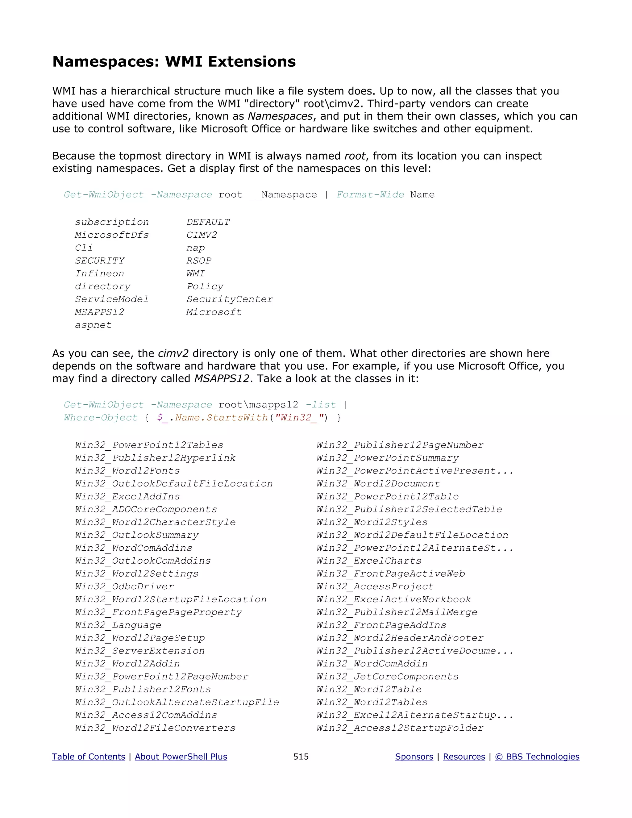Namespaces: WMI Extensions
WMI has a hierarchical structure much like a file system does. Up to now, all the classes that you
have used have come from the WMI "directory" rootcimv2. Third-party vendors can create
additional WMI directories, known as Namespaces, and put in them their own classes, which you can
use to control software, like Microsoft Office or hardware like switches and other equipment.
Because the topmost directory in WMI is always named root, from its location you can inspect
existing namespaces. Get a display first of the namespaces on this level:
Get-WmiObject -Namespace root __Namespace | Format-Wide Name
subscription DEFAULT
MicrosoftDfs CIMV2
Cli nap
SECURITY RSOP
Infineon WMI
directory Policy
ServiceModel SecurityCenter
MSAPPS12 Microsoft
aspnet
As you can see, the cimv2 directory is only one of them. What other directories are shown here
depends on the software and hardware that you use. For example, if you use Microsoft Office, you
may find a directory called MSAPPS12. Take a look at the classes in it:
Get-WmiObject -Namespace rootmsapps12 -list |
Where-Object { $_.Name.StartsWith("Win32_") }
Win32_PowerPoint12Tables Win32_Publisher12PageNumber
Win32_Publisher12Hyperlink Win32_PowerPointSummary
Win32_Word12Fonts Win32_PowerPointActivePresent...
Win32_OutlookDefaultFileLocation Win32_Word12Document
Win32_ExcelAddIns Win32_PowerPoint12Table
Win32_ADOCoreComponents Win32_Publisher12SelectedTable
Win32_Word12CharacterStyle Win32_Word12Styles
Win32_OutlookSummary Win32_Word12DefaultFileLocation
Win32_WordComAddins Win32_PowerPoint12AlternateSt...
Win32_OutlookComAddins Win32_ExcelCharts
Win32_Word12Settings Win32_FrontPageActiveWeb
Win32_OdbcDriver Win32_AccessProject
Win32_Word12StartupFileLocation Win32_ExcelActiveWorkbook
Win32_FrontPagePageProperty Win32_Publisher12MailMerge
Win32_Language Win32_FrontPageAddIns
Win32_Word12PageSetup Win32_Word12HeaderAndFooter
Win32_ServerExtension Win32_Publisher12ActiveDocume...
Win32_Word12Addin Win32_WordComAddin
Win32_PowerPoint12PageNumber Win32_JetCoreComponents
Win32_Publisher12Fonts Win32_Word12Table
Win32_OutlookAlternateStartupFile Win32_Word12Tables
Win32_Access12ComAddins Win32_Excel12AlternateStartup...
Win32_Word12FileConverters Win32_Access12StartupFolder
Table of Contents | About PowerShell Plus 515 Sponsors | Resources | © BBS Technologies
 