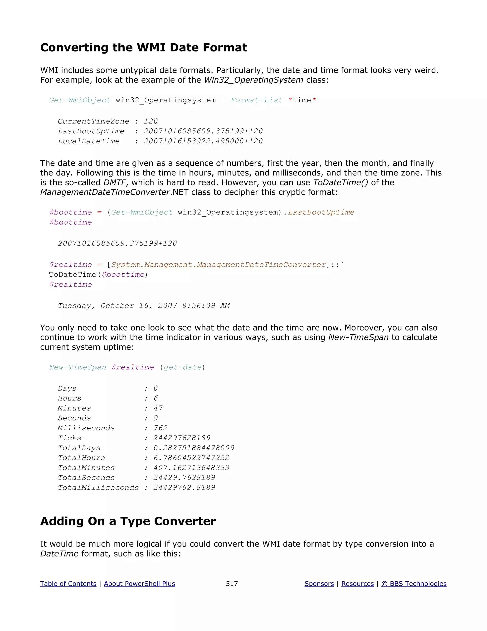 Converting the WMI Date Format
WMI includes some untypical date formats. Particularly, the date and time format looks very weird.
For example, look at the example of the Win32_OperatingSystem class:
Get-WmiObject win32_Operatingsystem | Format-List *time*
CurrentTimeZone : 120
LastBootUpTime : 20071016085609.375199+120
LocalDateTime : 20071016153922.498000+120
The date and time are given as a sequence of numbers, first the year, then the month, and finally
the day. Following this is the time in hours, minutes, and milliseconds, and then the time zone. This
is the so-called DMTF, which is hard to read. However, you can use ToDateTime() of the
ManagementDateTimeConverter.NET class to decipher this cryptic format:
$boottime = (Get-WmiObject win32_Operatingsystem).LastBootUpTime
$boottime
20071016085609.375199+120
$realtime = [System.Management.ManagementDateTimeConverter]::`
ToDateTime($boottime)
$realtime
Tuesday, October 16, 2007 8:56:09 AM
You only need to take one look to see what the date and the time are now. Moreover, you can also
continue to work with the time indicator in various ways, such as using New-TimeSpan to calculate
current system uptime:
New-TimeSpan $realtime (get-date)
Days : 0
Hours : 6
Minutes : 47
Seconds : 9
Milliseconds : 762
Ticks : 244297628189
TotalDays : 0.282751884478009
TotalHours : 6.78604522747222
TotalMinutes : 407.162713648333
TotalSeconds : 24429.7628189
TotalMilliseconds : 24429762.8189
Adding On a Type Converter
It would be much more logical if you could convert the WMI date format by type conversion into a
DateTime format, such as like this:
Table of Contents | About PowerShell Plus 517 Sponsors | Resources | © BBS Technologies
 