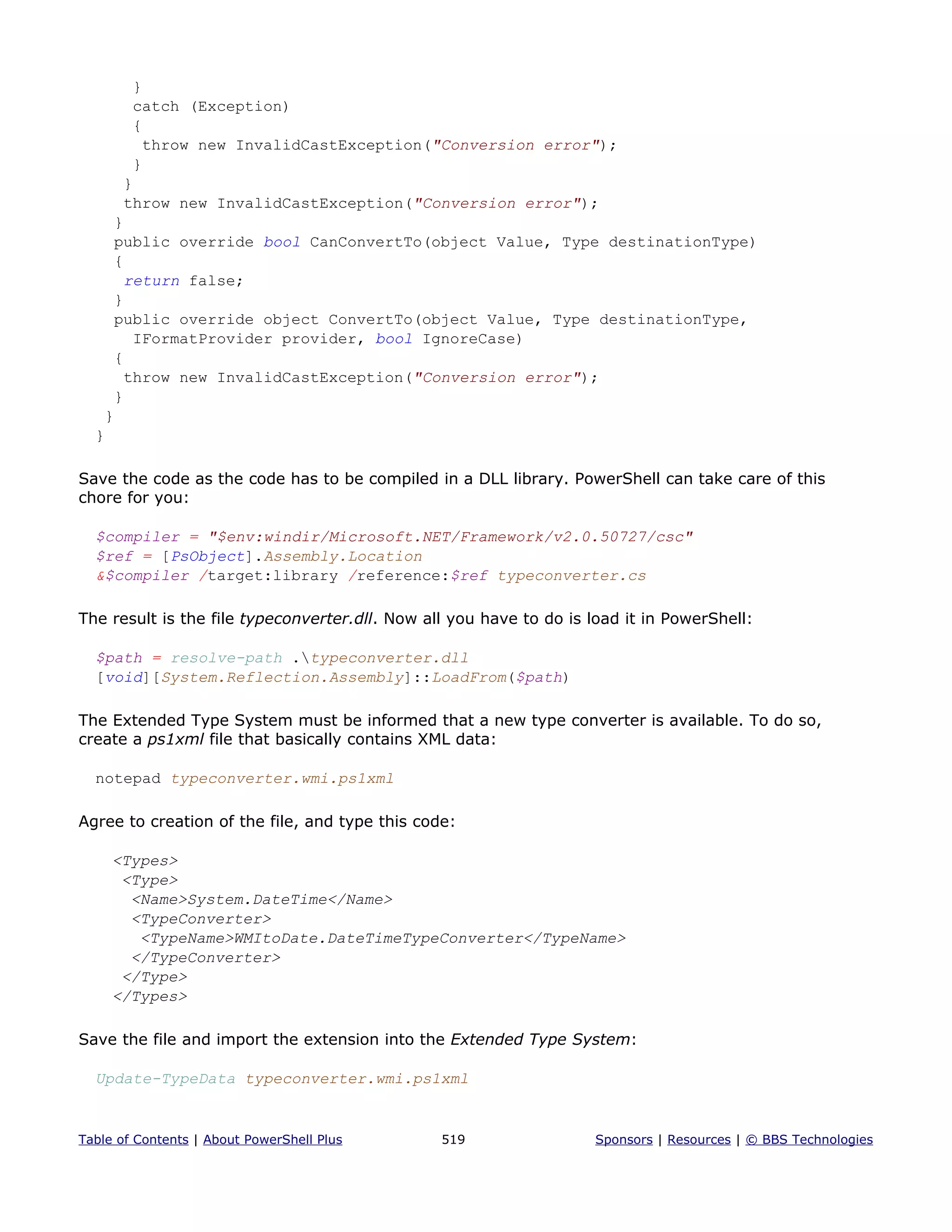 }
catch (Exception)
{
throw new InvalidCastException("Conversion error");
}
}
throw new InvalidCastException("Conversion error");
}
public override bool CanConvertTo(object Value, Type destinationType)
{
return false;
}
public override object ConvertTo(object Value, Type destinationType,
IFormatProvider provider, bool IgnoreCase)
{
throw new InvalidCastException("Conversion error");
}
}
}
Save the code as the code has to be compiled in a DLL library. PowerShell can take care of this
chore for you:
$compiler = "$env:windir/Microsoft.NET/Framework/v2.0.50727/csc"
$ref = [PsObject].Assembly.Location
&$compiler /target:library /reference:$ref typeconverter.cs
The result is the file typeconverter.dll. Now all you have to do is load it in PowerShell:
$path = resolve-path .typeconverter.dll
[void][System.Reflection.Assembly]::LoadFrom($path)
The Extended Type System must be informed that a new type converter is available. To do so,
create a ps1xml file that basically contains XML data:
notepad typeconverter.wmi.ps1xml
Agree to creation of the file, and type this code:
<Types>
<Type>
<Name>System.DateTime</Name>
<TypeConverter>
<TypeName>WMItoDate.DateTimeTypeConverter</TypeName>
</TypeConverter>
</Type>
</Types>
Save the file and import the extension into the Extended Type System:
Update-TypeData typeconverter.wmi.ps1xml
Table of Contents | About PowerShell Plus 519 Sponsors | Resources | © BBS Technologies
 