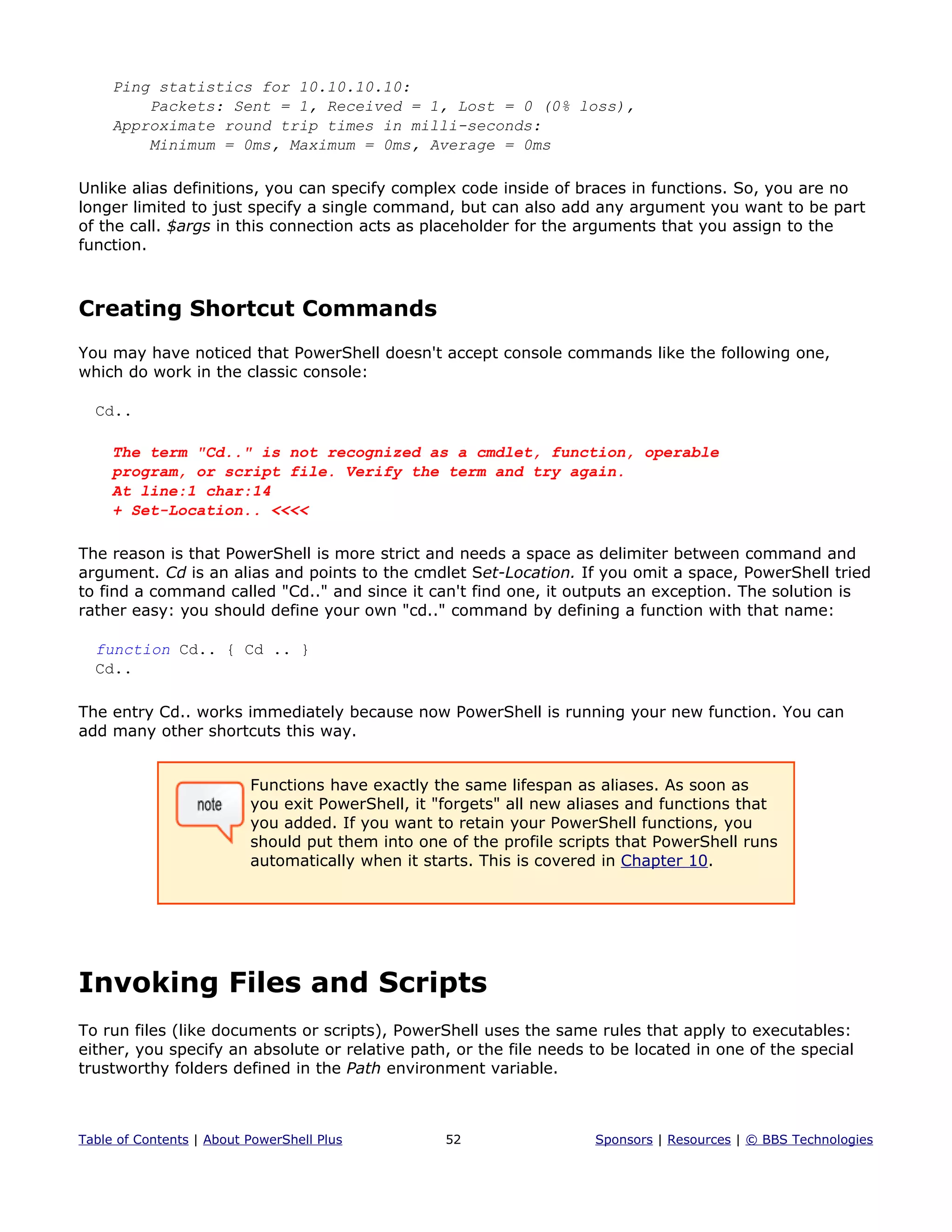 Ping statistics for 10.10.10.10:
Packets: Sent = 1, Received = 1, Lost = 0 (0% loss),
Approximate round trip times in milli-seconds:
Minimum = 0ms, Maximum = 0ms, Average = 0ms
Unlike alias definitions, you can specify complex code inside of braces in functions. So, you are no
longer limited to just specify a single command, but can also add any argument you want to be part
of the call. $args in this connection acts as placeholder for the arguments that you assign to the
function.
Creating Shortcut Commands
You may have noticed that PowerShell doesn't accept console commands like the following one,
which do work in the classic console:
Cd..
The term "Cd.." is not recognized as a cmdlet, function, operable
program, or script file. Verify the term and try again.
At line:1 char:14
+ Set-Location.. <<<<
The reason is that PowerShell is more strict and needs a space as delimiter between command and
argument. Cd is an alias and points to the cmdlet Set-Location. If you omit a space, PowerShell tried
to find a command called "Cd.." and since it can't find one, it outputs an exception. The solution is
rather easy: you should define your own "cd.." command by defining a function with that name:
function Cd.. { Cd .. }
Cd..
The entry Cd.. works immediately because now PowerShell is running your new function. You can
add many other shortcuts this way.
Functions have exactly the same lifespan as aliases. As soon as
you exit PowerShell, it "forgets" all new aliases and functions that
you added. If you want to retain your PowerShell functions, you
should put them into one of the profile scripts that PowerShell runs
automatically when it starts. This is covered in Chapter 10.
Invoking Files and Scripts
To run files (like documents or scripts), PowerShell uses the same rules that apply to executables:
either, you specify an absolute or relative path, or the file needs to be located in one of the special
trustworthy folders defined in the Path environment variable.
Table of Contents | About PowerShell Plus 52 Sponsors | Resources | © BBS Technologies
 