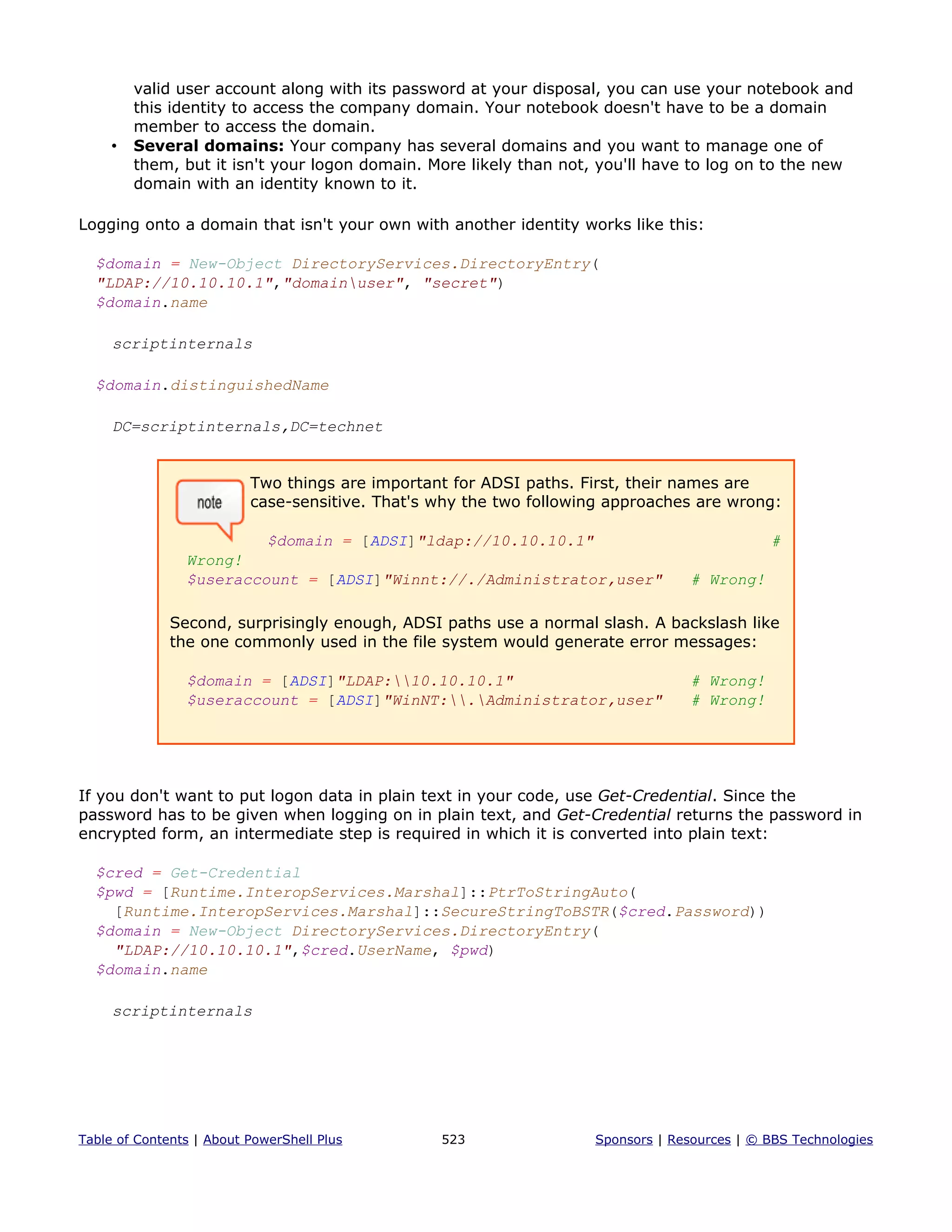 valid user account along with its password at your disposal, you can use your notebook and
this identity to access the company domain. Your notebook doesn't have to be a domain
member to access the domain.
• Several domains: Your company has several domains and you want to manage one of
them, but it isn't your logon domain. More likely than not, you'll have to log on to the new
domain with an identity known to it.
Logging onto a domain that isn't your own with another identity works like this:
$domain = New-Object DirectoryServices.DirectoryEntry(
"LDAP://10.10.10.1","domainuser", "secret")
$domain.name
scriptinternals
$domain.distinguishedName
DC=scriptinternals,DC=technet
Two things are important for ADSI paths. First, their names are
case-sensitive. That's why the two following approaches are wrong:
$domain = [ADSI]"ldap://10.10.10.1" #
Wrong!
$useraccount = [ADSI]"Winnt://./Administrator,user" # Wrong!
Second, surprisingly enough, ADSI paths use a normal slash. A backslash like
the one commonly used in the file system would generate error messages:
$domain = [ADSI]"LDAP:10.10.10.1" # Wrong!
$useraccount = [ADSI]"WinNT:.Administrator,user" # Wrong!
If you don't want to put logon data in plain text in your code, use Get-Credential. Since the
password has to be given when logging on in plain text, and Get-Credential returns the password in
encrypted form, an intermediate step is required in which it is converted into plain text:
$cred = Get-Credential
$pwd = [Runtime.InteropServices.Marshal]::PtrToStringAuto(
[Runtime.InteropServices.Marshal]::SecureStringToBSTR($cred.Password))
$domain = New-Object DirectoryServices.DirectoryEntry(
"LDAP://10.10.10.1",$cred.UserName, $pwd)
$domain.name
scriptinternals
Table of Contents | About PowerShell Plus 523 Sponsors | Resources | © BBS Technologies
 