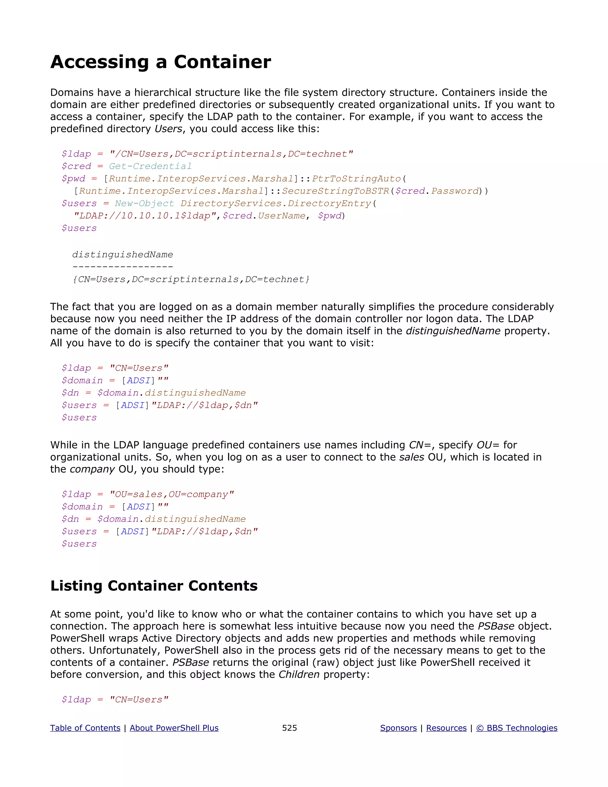 Accessing a Container
Domains have a hierarchical structure like the file system directory structure. Containers inside the
domain are either predefined directories or subsequently created organizational units. If you want to
access a container, specify the LDAP path to the container. For example, if you want to access the
predefined directory Users, you could access like this:
$ldap = "/CN=Users,DC=scriptinternals,DC=technet"
$cred = Get-Credential
$pwd = [Runtime.InteropServices.Marshal]::PtrToStringAuto(
[Runtime.InteropServices.Marshal]::SecureStringToBSTR($cred.Password))
$users = New-Object DirectoryServices.DirectoryEntry(
"LDAP://10.10.10.1$ldap",$cred.UserName, $pwd)
$users
distinguishedName
-----------------
{CN=Users,DC=scriptinternals,DC=technet}
The fact that you are logged on as a domain member naturally simplifies the procedure considerably
because now you need neither the IP address of the domain controller nor logon data. The LDAP
name of the domain is also returned to you by the domain itself in the distinguishedName property.
All you have to do is specify the container that you want to visit:
$ldap = "CN=Users"
$domain = [ADSI]""
$dn = $domain.distinguishedName
$users = [ADSI]"LDAP://$ldap,$dn"
$users
While in the LDAP language predefined containers use names including CN=, specify OU= for
organizational units. So, when you log on as a user to connect to the sales OU, which is located in
the company OU, you should type:
$ldap = "OU=sales,OU=company"
$domain = [ADSI]""
$dn = $domain.distinguishedName
$users = [ADSI]"LDAP://$ldap,$dn"
$users
Listing Container Contents
At some point, you'd like to know who or what the container contains to which you have set up a
connection. The approach here is somewhat less intuitive because now you need the PSBase object.
PowerShell wraps Active Directory objects and adds new properties and methods while removing
others. Unfortunately, PowerShell also in the process gets rid of the necessary means to get to the
contents of a container. PSBase returns the original (raw) object just like PowerShell received it
before conversion, and this object knows the Children property:
$ldap = "CN=Users"
Table of Contents | About PowerShell Plus 525 Sponsors | Resources | © BBS Technologies
 