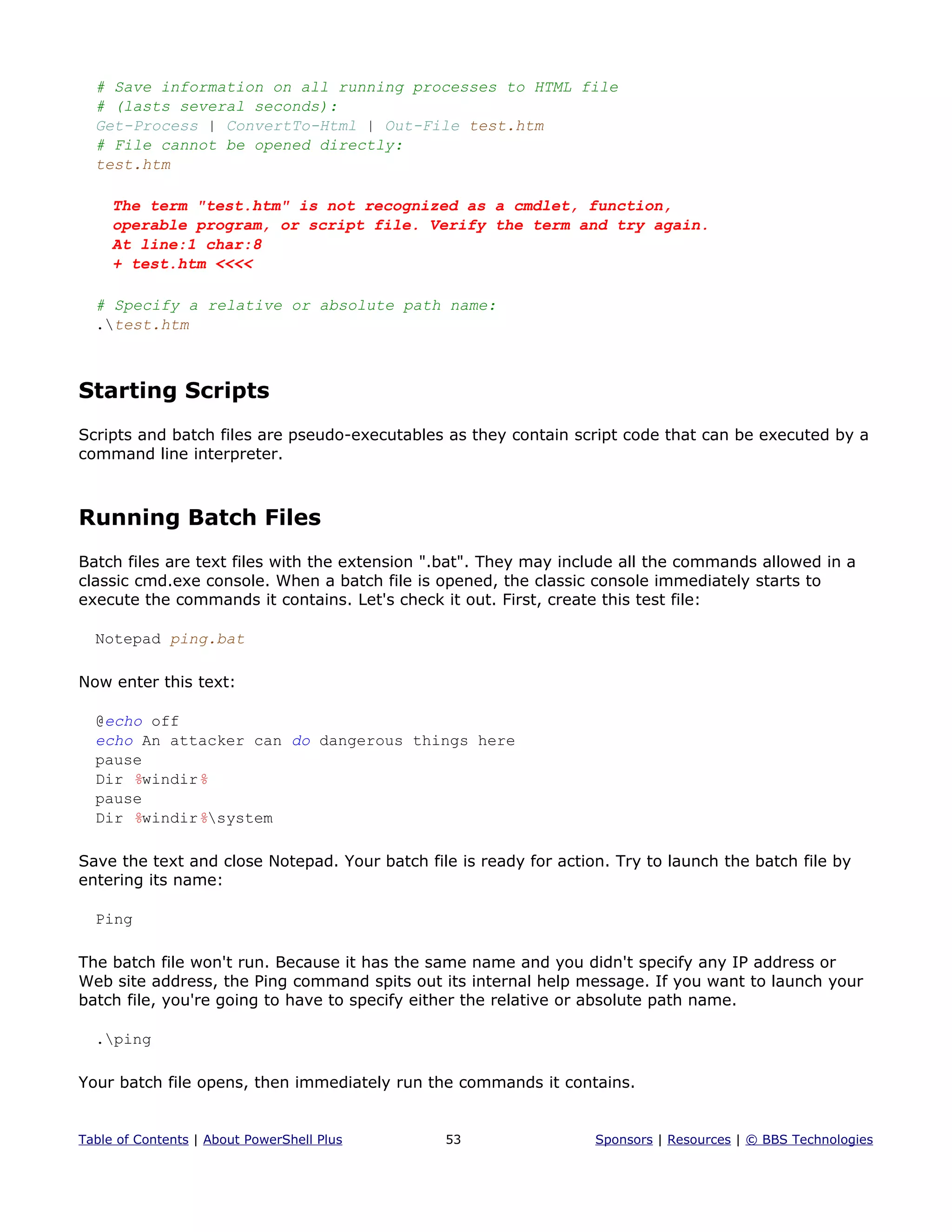 # Save information on all running processes to HTML file
# (lasts several seconds):
Get-Process | ConvertTo-Html | Out-File test.htm
# File cannot be opened directly:
test.htm
The term "test.htm" is not recognized as a cmdlet, function,
operable program, or script file. Verify the term and try again.
At line:1 char:8
+ test.htm <<<<
# Specify a relative or absolute path name:
.test.htm
Starting Scripts
Scripts and batch files are pseudo-executables as they contain script code that can be executed by a
command line interpreter.
Running Batch Files
Batch files are text files with the extension ".bat". They may include all the commands allowed in a
classic cmd.exe console. When a batch file is opened, the classic console immediately starts to
execute the commands it contains. Let's check it out. First, create this test file:
Notepad ping.bat
Now enter this text:
@echo off
echo An attacker can do dangerous things here
pause
Dir %windir%
pause
Dir %windir%system
Save the text and close Notepad. Your batch file is ready for action. Try to launch the batch file by
entering its name:
Ping
The batch file won't run. Because it has the same name and you didn't specify any IP address or
Web site address, the Ping command spits out its internal help message. If you want to launch your
batch file, you're going to have to specify either the relative or absolute path name.
.ping
Your batch file opens, then immediately run the commands it contains.
Table of Contents | About PowerShell Plus 53 Sponsors | Resources | © BBS Technologies
 