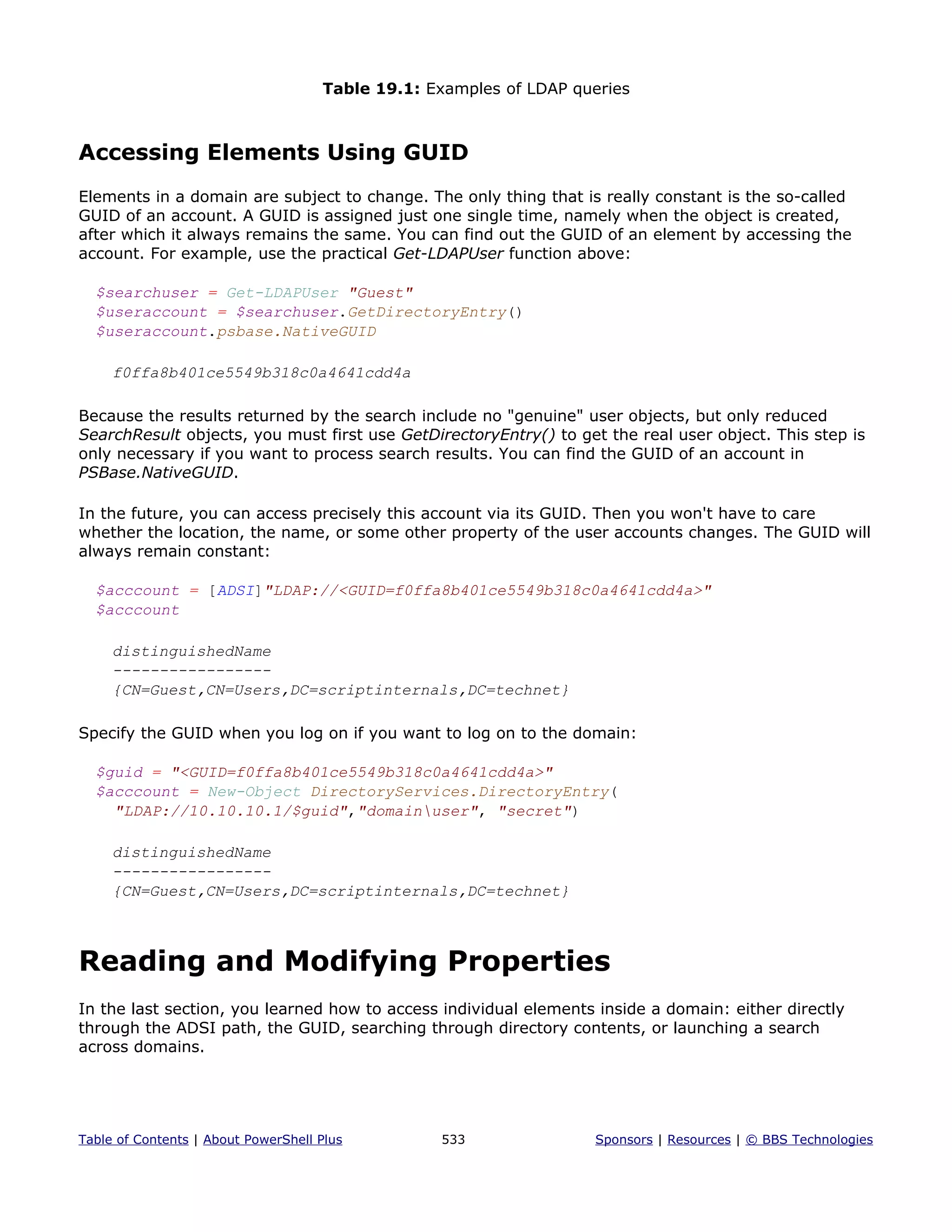 Table 19.1: Examples of LDAP queries
Accessing Elements Using GUID
Elements in a domain are subject to change. The only thing that is really constant is the so-called
GUID of an account. A GUID is assigned just one single time, namely when the object is created,
after which it always remains the same. You can find out the GUID of an element by accessing the
account. For example, use the practical Get-LDAPUser function above:
$searchuser = Get-LDAPUser "Guest"
$useraccount = $searchuser.GetDirectoryEntry()
$useraccount.psbase.NativeGUID
f0ffa8b401ce5549b318c0a4641cdd4a
Because the results returned by the search include no "genuine" user objects, but only reduced
SearchResult objects, you must first use GetDirectoryEntry() to get the real user object. This step is
only necessary if you want to process search results. You can find the GUID of an account in
PSBase.NativeGUID.
In the future, you can access precisely this account via its GUID. Then you won't have to care
whether the location, the name, or some other property of the user accounts changes. The GUID will
always remain constant:
$acccount = [ADSI]"LDAP://<GUID=f0ffa8b401ce5549b318c0a4641cdd4a>"
$acccount
distinguishedName
-----------------
{CN=Guest,CN=Users,DC=scriptinternals,DC=technet}
Specify the GUID when you log on if you want to log on to the domain:
$guid = "<GUID=f0ffa8b401ce5549b318c0a4641cdd4a>"
$acccount = New-Object DirectoryServices.DirectoryEntry(
"LDAP://10.10.10.1/$guid","domainuser", "secret")
distinguishedName
-----------------
{CN=Guest,CN=Users,DC=scriptinternals,DC=technet}
Reading and Modifying Properties
In the last section, you learned how to access individual elements inside a domain: either directly
through the ADSI path, the GUID, searching through directory contents, or launching a search
across domains.
Table of Contents | About PowerShell Plus 533 Sponsors | Resources | © BBS Technologies
 