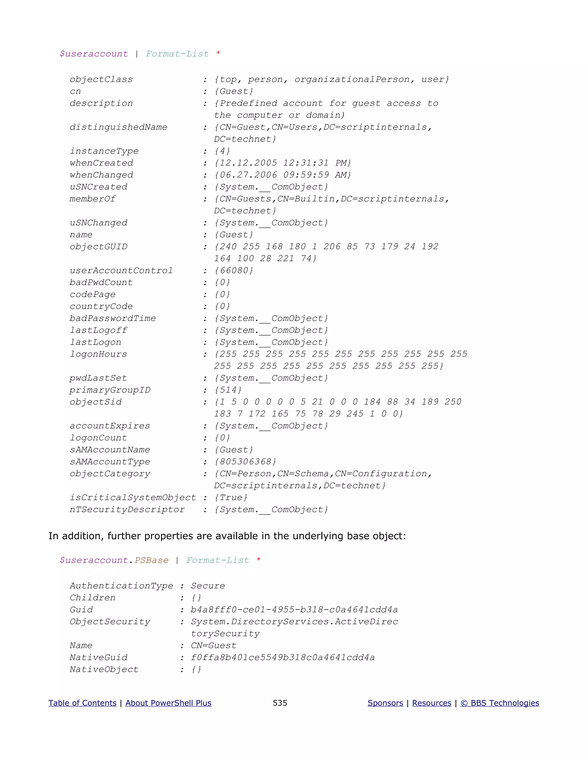 $useraccount | Format-List *
objectClass : {top, person, organizationalPerson, user}
cn : {Guest}
description : {Predefined account for guest access to
the computer or domain)
distinguishedName : {CN=Guest,CN=Users,DC=scriptinternals,
DC=technet}
instanceType : {4}
whenCreated : {12.12.2005 12:31:31 PM}
whenChanged : {06.27.2006 09:59:59 AM}
uSNCreated : {System.__ComObject}
memberOf : {CN=Guests,CN=Builtin,DC=scriptinternals,
DC=technet}
uSNChanged : {System.__ComObject}
name : {Guest}
objectGUID : {240 255 168 180 1 206 85 73 179 24 192
164 100 28 221 74}
userAccountControl : {66080}
badPwdCount : {0}
codePage : {0}
countryCode : {0}
badPasswordTime : {System.__ComObject}
lastLogoff : {System.__ComObject}
lastLogon : {System.__ComObject}
logonHours : {255 255 255 255 255 255 255 255 255 255 255
255 255 255 255 255 255 255 255 255 255}
pwdLastSet : {System.__ComObject}
primaryGroupID : {514}
objectSid : {1 5 0 0 0 0 0 5 21 0 0 0 184 88 34 189 250
183 7 172 165 75 78 29 245 1 0 0}
accountExpires : {System.__ComObject}
logonCount : {0}
sAMAccountName : {Guest}
sAMAccountType : {805306368}
objectCategory : {CN=Person,CN=Schema,CN=Configuration,
DC=scriptinternals,DC=technet}
isCriticalSystemObject : {True}
nTSecurityDescriptor : {System.__ComObject}
In addition, further properties are available in the underlying base object:
$useraccount.PSBase | Format-List *
AuthenticationType : Secure
Children : {}
Guid : b4a8fff0-ce01-4955-b318-c0a4641cdd4a
ObjectSecurity : System.DirectoryServices.ActiveDirec
torySecurity
Name : CN=Guest
NativeGuid : f0ffa8b401ce5549b318c0a4641cdd4a
NativeObject : {}
Table of Contents | About PowerShell Plus 535 Sponsors | Resources | © BBS Technologies
 