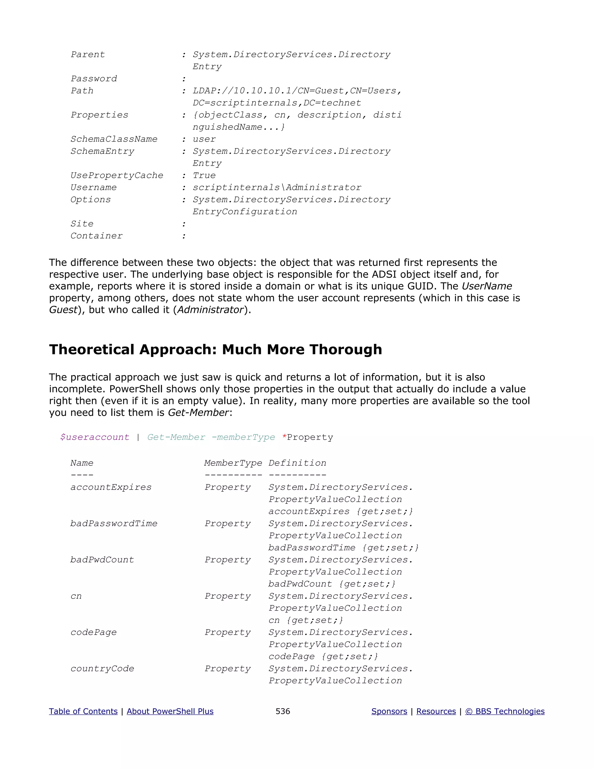 Parent : System.DirectoryServices.Directory
Entry
Password :
Path : LDAP://10.10.10.1/CN=Guest,CN=Users,
DC=scriptinternals,DC=technet
Properties : {objectClass, cn, description, disti
nguishedName...}
SchemaClassName : user
SchemaEntry : System.DirectoryServices.Directory
Entry
UsePropertyCache : True
Username : scriptinternalsAdministrator
Options : System.DirectoryServices.Directory
EntryConfiguration
Site :
Container :
The difference between these two objects: the object that was returned first represents the
respective user. The underlying base object is responsible for the ADSI object itself and, for
example, reports where it is stored inside a domain or what is its unique GUID. The UserName
property, among others, does not state whom the user account represents (which in this case is
Guest), but who called it (Administrator).
Theoretical Approach: Much More Thorough
The practical approach we just saw is quick and returns a lot of information, but it is also
incomplete. PowerShell shows only those properties in the output that actually do include a value
right then (even if it is an empty value). In reality, many more properties are available so the tool
you need to list them is Get-Member:
$useraccount | Get-Member -memberType *Property
Name MemberType Definition
---- ---------- ----------
accountExpires Property System.DirectoryServices.
PropertyValueCollection
accountExpires {get;set;}
badPasswordTime Property System.DirectoryServices.
PropertyValueCollection
badPasswordTime {get;set;}
badPwdCount Property System.DirectoryServices.
PropertyValueCollection
badPwdCount {get;set;}
cn Property System.DirectoryServices.
PropertyValueCollection
cn {get;set;}
codePage Property System.DirectoryServices.
PropertyValueCollection
codePage {get;set;}
countryCode Property System.DirectoryServices.
PropertyValueCollection
Table of Contents | About PowerShell Plus 536 Sponsors | Resources | © BBS Technologies
 