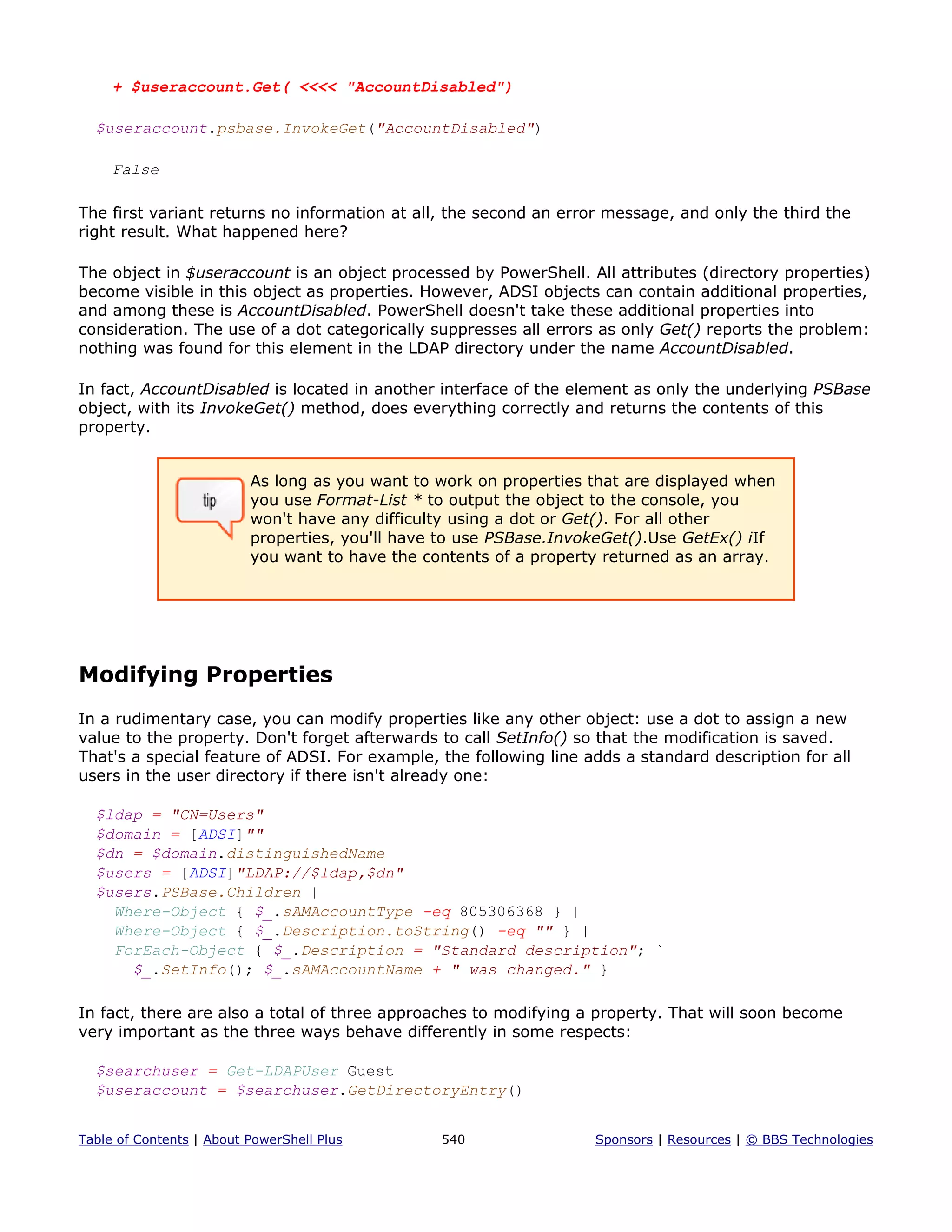+ $useraccount.Get( <<<< "AccountDisabled")
$useraccount.psbase.InvokeGet("AccountDisabled")
False
The first variant returns no information at all, the second an error message, and only the third the
right result. What happened here?
The object in $useraccount is an object processed by PowerShell. All attributes (directory properties)
become visible in this object as properties. However, ADSI objects can contain additional properties,
and among these is AccountDisabled. PowerShell doesn't take these additional properties into
consideration. The use of a dot categorically suppresses all errors as only Get() reports the problem:
nothing was found for this element in the LDAP directory under the name AccountDisabled.
In fact, AccountDisabled is located in another interface of the element as only the underlying PSBase
object, with its InvokeGet() method, does everything correctly and returns the contents of this
property.
As long as you want to work on properties that are displayed when
you use Format-List * to output the object to the console, you
won't have any difficulty using a dot or Get(). For all other
properties, you'll have to use PSBase.InvokeGet().Use GetEx() iIf
you want to have the contents of a property returned as an array.
Modifying Properties
In a rudimentary case, you can modify properties like any other object: use a dot to assign a new
value to the property. Don't forget afterwards to call SetInfo() so that the modification is saved.
That's a special feature of ADSI. For example, the following line adds a standard description for all
users in the user directory if there isn't already one:
$ldap = "CN=Users"
$domain = [ADSI]""
$dn = $domain.distinguishedName
$users = [ADSI]"LDAP://$ldap,$dn"
$users.PSBase.Children |
Where-Object { $_.sAMAccountType -eq 805306368 } |
Where-Object { $_.Description.toString() -eq "" } |
ForEach-Object { $_.Description = "Standard description"; `
$_.SetInfo(); $_.sAMAccountName + " was changed." }
In fact, there are also a total of three approaches to modifying a property. That will soon become
very important as the three ways behave differently in some respects:
$searchuser = Get-LDAPUser Guest
$useraccount = $searchuser.GetDirectoryEntry()
Table of Contents | About PowerShell Plus 540 Sponsors | Resources | © BBS Technologies
 