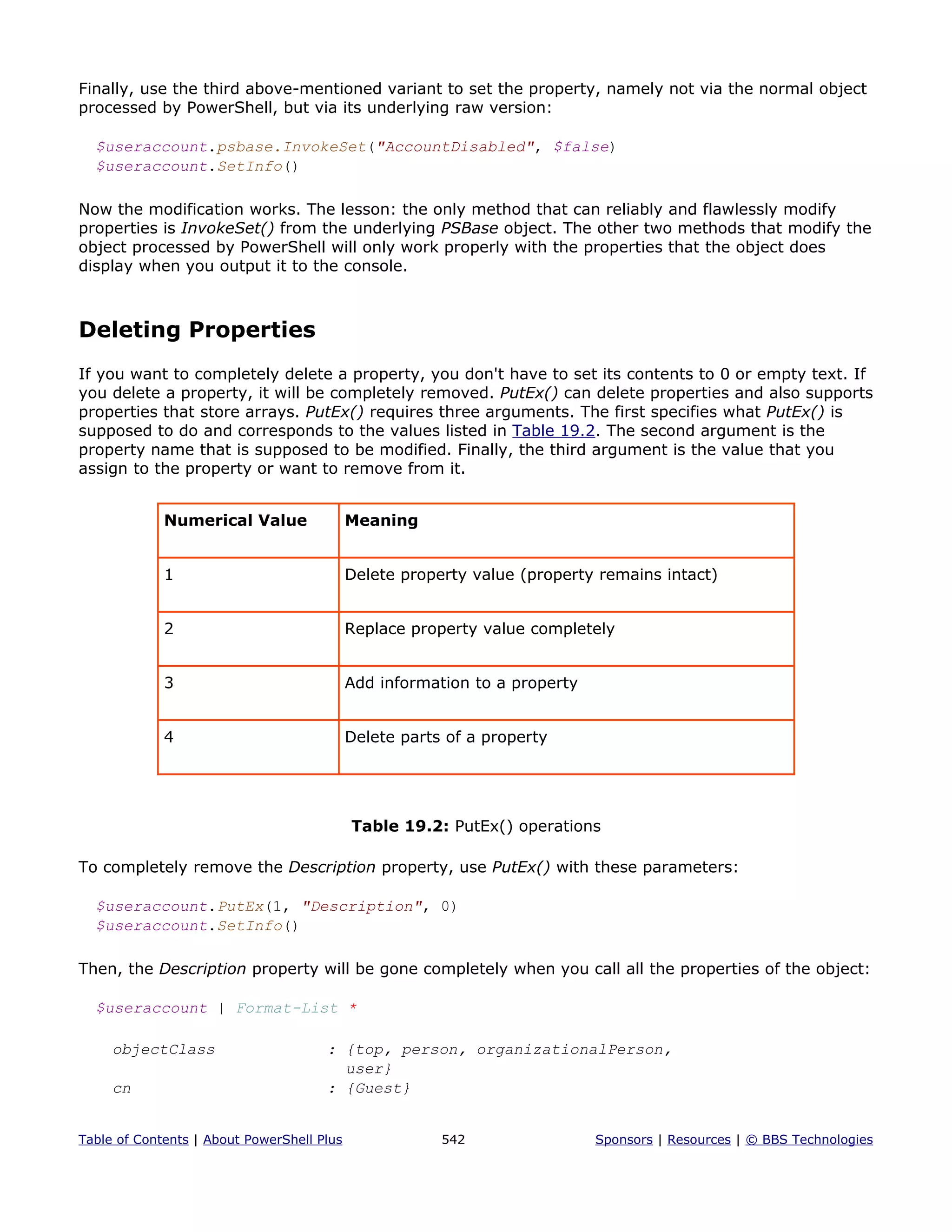 Finally, use the third above-mentioned variant to set the property, namely not via the normal object
processed by PowerShell, but via its underlying raw version:
$useraccount.psbase.InvokeSet("AccountDisabled", $false)
$useraccount.SetInfo()
Now the modification works. The lesson: the only method that can reliably and flawlessly modify
properties is InvokeSet() from the underlying PSBase object. The other two methods that modify the
object processed by PowerShell will only work properly with the properties that the object does
display when you output it to the console.
Deleting Properties
If you want to completely delete a property, you don't have to set its contents to 0 or empty text. If
you delete a property, it will be completely removed. PutEx() can delete properties and also supports
properties that store arrays. PutEx() requires three arguments. The first specifies what PutEx() is
supposed to do and corresponds to the values listed in Table 19.2. The second argument is the
property name that is supposed to be modified. Finally, the third argument is the value that you
assign to the property or want to remove from it.
Numerical Value Meaning
1 Delete property value (property remains intact)
2 Replace property value completely
3 Add information to a property
4 Delete parts of a property
Table 19.2: PutEx() operations
To completely remove the Description property, use PutEx() with these parameters:
$useraccount.PutEx(1, "Description", 0)
$useraccount.SetInfo()
Then, the Description property will be gone completely when you call all the properties of the object:
$useraccount | Format-List *
objectClass : {top, person, organizationalPerson,
user}
cn : {Guest}
Table of Contents | About PowerShell Plus 542 Sponsors | Resources | © BBS Technologies
 