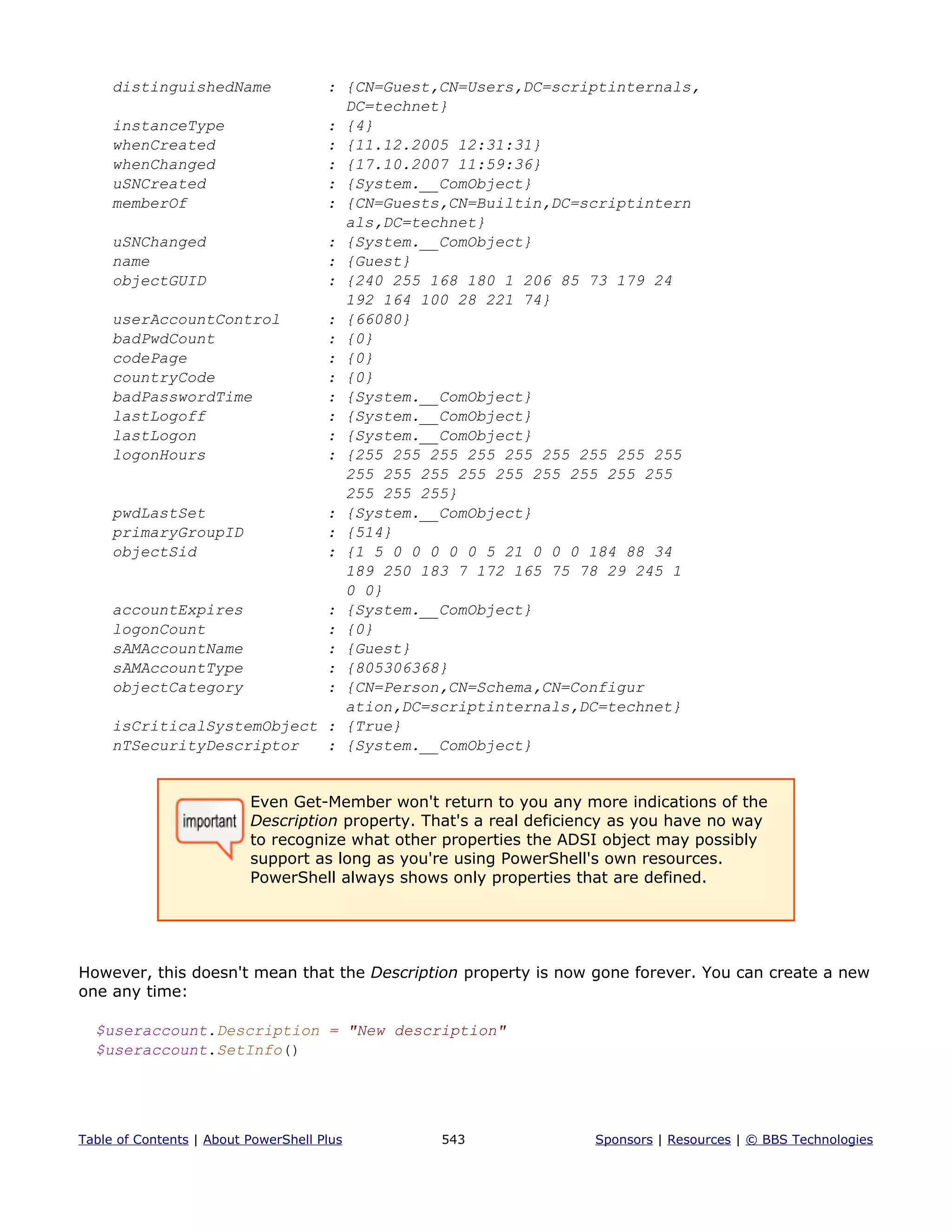 distinguishedName : {CN=Guest,CN=Users,DC=scriptinternals,
DC=technet}
instanceType : {4}
whenCreated : {11.12.2005 12:31:31}
whenChanged : {17.10.2007 11:59:36}
uSNCreated : {System.__ComObject}
memberOf : {CN=Guests,CN=Builtin,DC=scriptintern
als,DC=technet}
uSNChanged : {System.__ComObject}
name : {Guest}
objectGUID : {240 255 168 180 1 206 85 73 179 24
192 164 100 28 221 74}
userAccountControl : {66080}
badPwdCount : {0}
codePage : {0}
countryCode : {0}
badPasswordTime : {System.__ComObject}
lastLogoff : {System.__ComObject}
lastLogon : {System.__ComObject}
logonHours : {255 255 255 255 255 255 255 255 255
255 255 255 255 255 255 255 255 255
255 255 255}
pwdLastSet : {System.__ComObject}
primaryGroupID : {514}
objectSid : {1 5 0 0 0 0 0 5 21 0 0 0 184 88 34
189 250 183 7 172 165 75 78 29 245 1
0 0}
accountExpires : {System.__ComObject}
logonCount : {0}
sAMAccountName : {Guest}
sAMAccountType : {805306368}
objectCategory : {CN=Person,CN=Schema,CN=Configur
ation,DC=scriptinternals,DC=technet}
isCriticalSystemObject : {True}
nTSecurityDescriptor : {System.__ComObject}
Even Get-Member won't return to you any more indications of the
Description property. That's a real deficiency as you have no way
to recognize what other properties the ADSI object may possibly
support as long as you're using PowerShell's own resources.
PowerShell always shows only properties that are defined.
However, this doesn't mean that the Description property is now gone forever. You can create a new
one any time:
$useraccount.Description = "New description"
$useraccount.SetInfo()
Table of Contents | About PowerShell Plus 543 Sponsors | Resources | © BBS Technologies
 