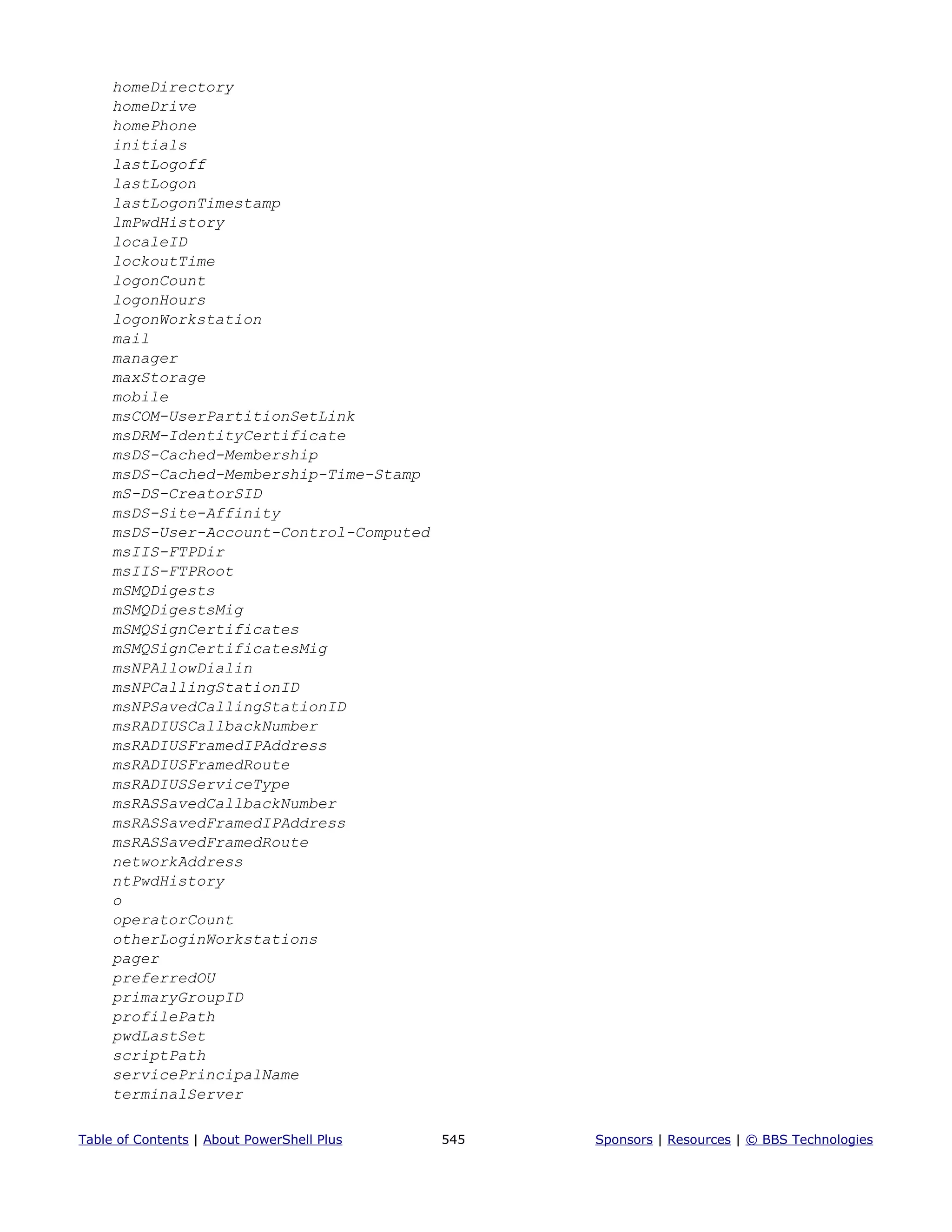 homeDirectory
homeDrive
homePhone
initials
lastLogoff
lastLogon
lastLogonTimestamp
lmPwdHistory
localeID
lockoutTime
logonCount
logonHours
logonWorkstation
mail
manager
maxStorage
mobile
msCOM-UserPartitionSetLink
msDRM-IdentityCertificate
msDS-Cached-Membership
msDS-Cached-Membership-Time-Stamp
mS-DS-CreatorSID
msDS-Site-Affinity
msDS-User-Account-Control-Computed
msIIS-FTPDir
msIIS-FTPRoot
mSMQDigests
mSMQDigestsMig
mSMQSignCertificates
mSMQSignCertificatesMig
msNPAllowDialin
msNPCallingStationID
msNPSavedCallingStationID
msRADIUSCallbackNumber
msRADIUSFramedIPAddress
msRADIUSFramedRoute
msRADIUSServiceType
msRASSavedCallbackNumber
msRASSavedFramedIPAddress
msRASSavedFramedRoute
networkAddress
ntPwdHistory
o
operatorCount
otherLoginWorkstations
pager
preferredOU
primaryGroupID
profilePath
pwdLastSet
scriptPath
servicePrincipalName
terminalServer
Table of Contents | About PowerShell Plus 545 Sponsors | Resources | © BBS Technologies
 