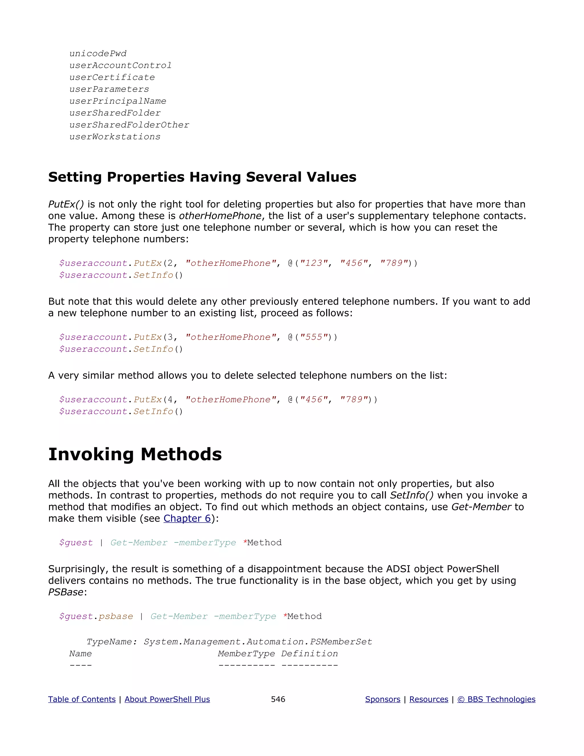 unicodePwd
userAccountControl
userCertificate
userParameters
userPrincipalName
userSharedFolder
userSharedFolderOther
userWorkstations
Setting Properties Having Several Values
PutEx() is not only the right tool for deleting properties but also for properties that have more than
one value. Among these is otherHomePhone, the list of a user's supplementary telephone contacts.
The property can store just one telephone number or several, which is how you can reset the
property telephone numbers:
$useraccount.PutEx(2, "otherHomePhone", @("123", "456", "789"))
$useraccount.SetInfo()
But note that this would delete any other previously entered telephone numbers. If you want to add
a new telephone number to an existing list, proceed as follows:
$useraccount.PutEx(3, "otherHomePhone", @("555"))
$useraccount.SetInfo()
A very similar method allows you to delete selected telephone numbers on the list:
$useraccount.PutEx(4, "otherHomePhone", @("456", "789"))
$useraccount.SetInfo()
Invoking Methods
All the objects that you've been working with up to now contain not only properties, but also
methods. In contrast to properties, methods do not require you to call SetInfo() when you invoke a
method that modifies an object. To find out which methods an object contains, use Get-Member to
make them visible (see Chapter 6):
$guest | Get-Member -memberType *Method
Surprisingly, the result is something of a disappointment because the ADSI object PowerShell
delivers contains no methods. The true functionality is in the base object, which you get by using
PSBase:
$guest.psbase | Get-Member -memberType *Method
TypeName: System.Management.Automation.PSMemberSet
Name MemberType Definition
---- ---------- ----------
Table of Contents | About PowerShell Plus 546 Sponsors | Resources | © BBS Technologies
 