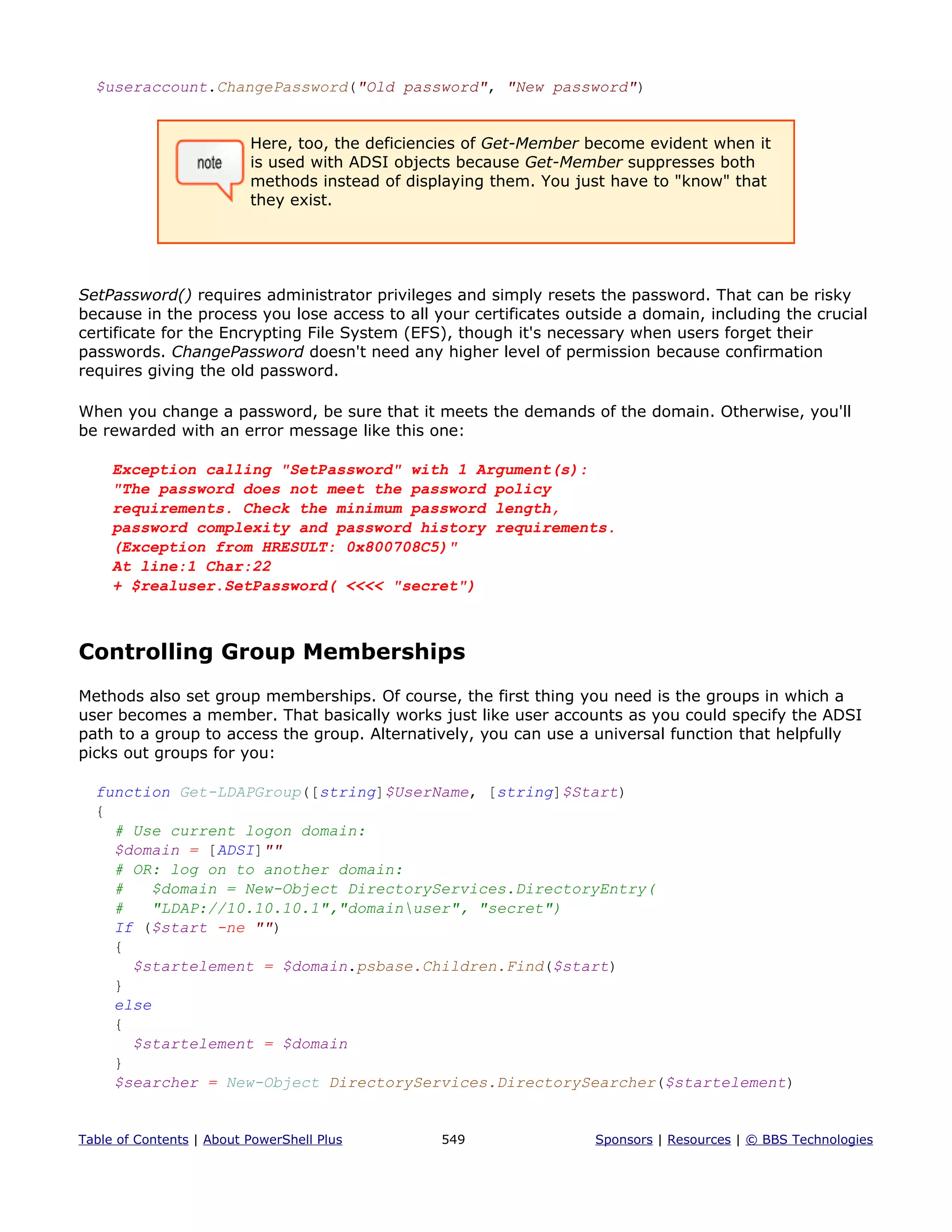 $useraccount.ChangePassword("Old password", "New password")
Here, too, the deficiencies of Get-Member become evident when it
is used with ADSI objects because Get-Member suppresses both
methods instead of displaying them. You just have to "know" that
they exist.
SetPassword() requires administrator privileges and simply resets the password. That can be risky
because in the process you lose access to all your certificates outside a domain, including the crucial
certificate for the Encrypting File System (EFS), though it's necessary when users forget their
passwords. ChangePassword doesn't need any higher level of permission because confirmation
requires giving the old password.
When you change a password, be sure that it meets the demands of the domain. Otherwise, you'll
be rewarded with an error message like this one:
Exception calling "SetPassword" with 1 Argument(s):
"The password does not meet the password policy
requirements. Check the minimum password length,
password complexity and password history requirements.
(Exception from HRESULT: 0x800708C5)"
At line:1 Char:22
+ $realuser.SetPassword( <<<< "secret")
Controlling Group Memberships
Methods also set group memberships. Of course, the first thing you need is the groups in which a
user becomes a member. That basically works just like user accounts as you could specify the ADSI
path to a group to access the group. Alternatively, you can use a universal function that helpfully
picks out groups for you:
function Get-LDAPGroup([string]$UserName, [string]$Start)
{
# Use current logon domain:
$domain = [ADSI]""
# OR: log on to another domain:
# $domain = New-Object DirectoryServices.DirectoryEntry(
# "LDAP://10.10.10.1","domainuser", "secret")
If ($start -ne "")
{
$startelement = $domain.psbase.Children.Find($start)
}
else
{
$startelement = $domain
}
$searcher = New-Object DirectoryServices.DirectorySearcher($startelement)
Table of Contents | About PowerShell Plus 549 Sponsors | Resources | © BBS Technologies
 