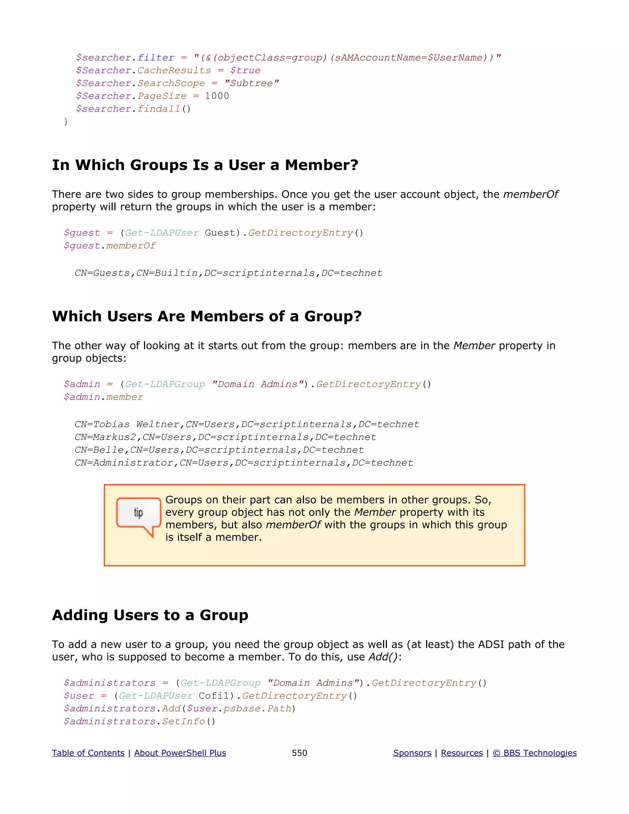 $searcher.filter = "(&(objectClass=group)(sAMAccountName=$UserName))"
$Searcher.CacheResults = $true
$Searcher.SearchScope = "Subtree"
$Searcher.PageSize = 1000
$searcher.findall()
}
In Which Groups Is a User a Member?
There are two sides to group memberships. Once you get the user account object, the memberOf
property will return the groups in which the user is a member:
$guest = (Get-LDAPUser Guest).GetDirectoryEntry()
$guest.memberOf
CN=Guests,CN=Builtin,DC=scriptinternals,DC=technet
Which Users Are Members of a Group?
The other way of looking at it starts out from the group: members are in the Member property in
group objects:
$admin = (Get-LDAPGroup "Domain Admins").GetDirectoryEntry()
$admin.member
CN=Tobias Weltner,CN=Users,DC=scriptinternals,DC=technet
CN=Markus2,CN=Users,DC=scriptinternals,DC=technet
CN=Belle,CN=Users,DC=scriptinternals,DC=technet
CN=Administrator,CN=Users,DC=scriptinternals,DC=technet
Groups on their part can also be members in other groups. So,
every group object has not only the Member property with its
members, but also memberOf with the groups in which this group
is itself a member.
Adding Users to a Group
To add a new user to a group, you need the group object as well as (at least) the ADSI path of the
user, who is supposed to become a member. To do this, use Add():
$administrators = (Get-LDAPGroup "Domain Admins").GetDirectoryEntry()
$user = (Get-LDAPUser Cofi1).GetDirectoryEntry()
$administrators.Add($user.psbase.Path)
$administrators.SetInfo()
Table of Contents | About PowerShell Plus 550 Sponsors | Resources | © BBS Technologies
 