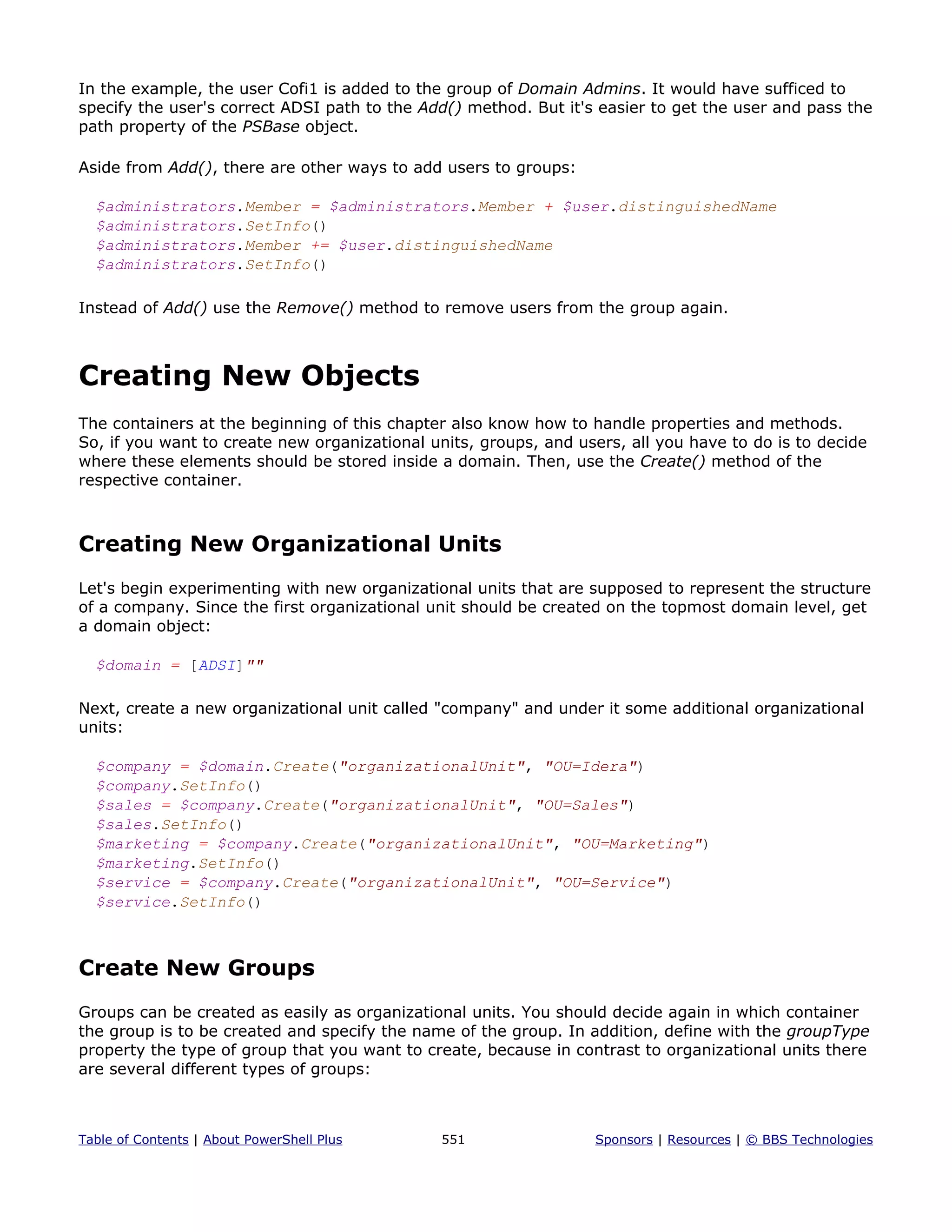 In the example, the user Cofi1 is added to the group of Domain Admins. It would have sufficed to
specify the user's correct ADSI path to the Add() method. But it's easier to get the user and pass the
path property of the PSBase object.
Aside from Add(), there are other ways to add users to groups:
$administrators.Member = $administrators.Member + $user.distinguishedName
$administrators.SetInfo()
$administrators.Member += $user.distinguishedName
$administrators.SetInfo()
Instead of Add() use the Remove() method to remove users from the group again.
Creating New Objects
The containers at the beginning of this chapter also know how to handle properties and methods.
So, if you want to create new organizational units, groups, and users, all you have to do is to decide
where these elements should be stored inside a domain. Then, use the Create() method of the
respective container.
Creating New Organizational Units
Let's begin experimenting with new organizational units that are supposed to represent the structure
of a company. Since the first organizational unit should be created on the topmost domain level, get
a domain object:
$domain = [ADSI]""
Next, create a new organizational unit called "company" and under it some additional organizational
units:
$company = $domain.Create("organizationalUnit", "OU=Idera")
$company.SetInfo()
$sales = $company.Create("organizationalUnit", "OU=Sales")
$sales.SetInfo()
$marketing = $company.Create("organizationalUnit", "OU=Marketing")
$marketing.SetInfo()
$service = $company.Create("organizationalUnit", "OU=Service")
$service.SetInfo()
Create New Groups
Groups can be created as easily as organizational units. You should decide again in which container
the group is to be created and specify the name of the group. In addition, define with the groupType
property the type of group that you want to create, because in contrast to organizational units there
are several different types of groups:
Table of Contents | About PowerShell Plus 551 Sponsors | Resources | © BBS Technologies
 