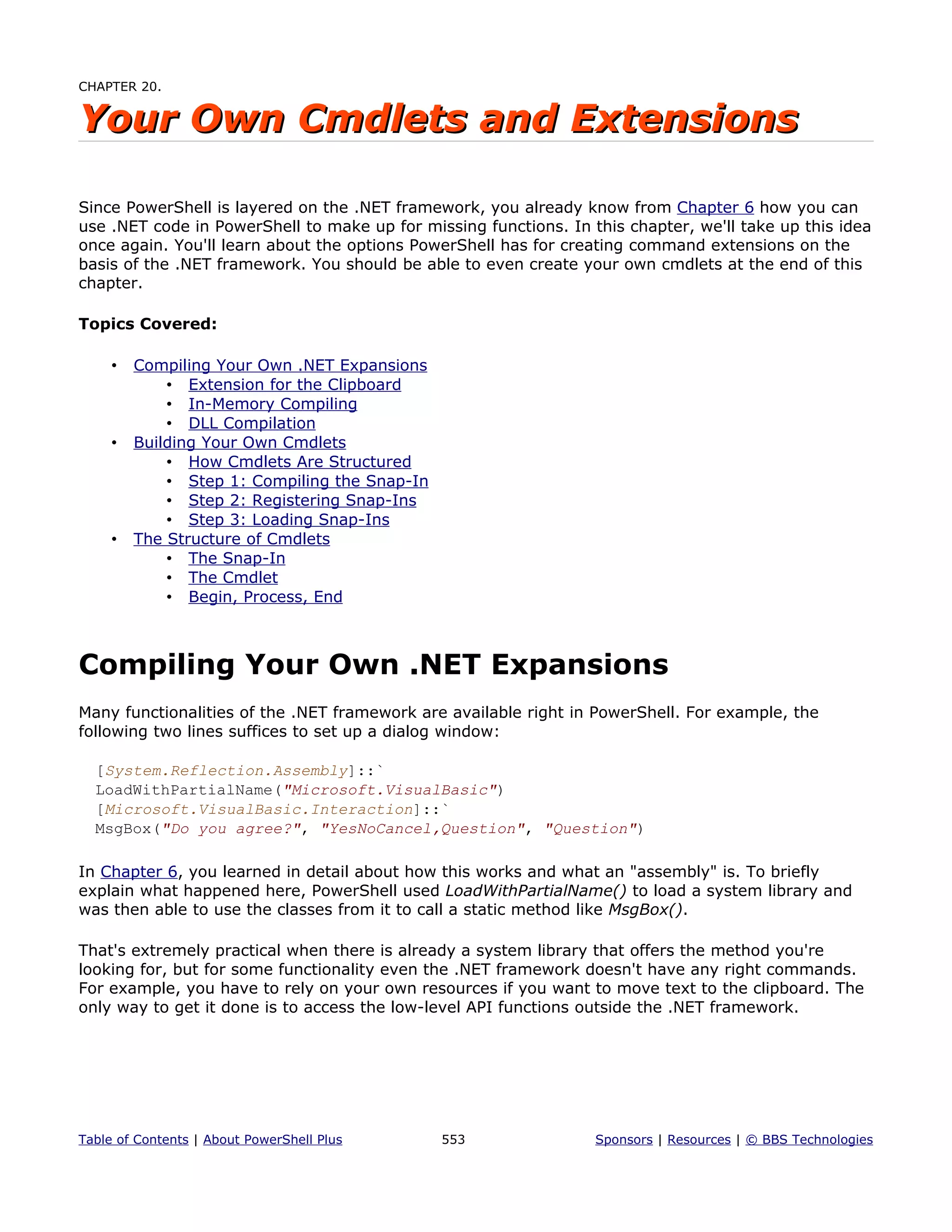 CHAPTER 20.
Your Own Cmdlets and ExtensionsYour Own Cmdlets and Extensions
Since PowerShell is layered on the .NET framework, you already know from Chapter 6 how you can
use .NET code in PowerShell to make up for missing functions. In this chapter, we'll take up this idea
once again. You'll learn about the options PowerShell has for creating command extensions on the
basis of the .NET framework. You should be able to even create your own cmdlets at the end of this
chapter.
Topics Covered:
• Compiling Your Own .NET Expansions
• Extension for the Clipboard
• In-Memory Compiling
• DLL Compilation
• Building Your Own Cmdlets
• How Cmdlets Are Structured
• Step 1: Compiling the Snap-In
• Step 2: Registering Snap-Ins
• Step 3: Loading Snap-Ins
• The Structure of Cmdlets
• The Snap-In
• The Cmdlet
• Begin, Process, End
Compiling Your Own .NET Expansions
Many functionalities of the .NET framework are available right in PowerShell. For example, the
following two lines suffices to set up a dialog window:
[System.Reflection.Assembly]::`
LoadWithPartialName("Microsoft.VisualBasic")
[Microsoft.VisualBasic.Interaction]::`
MsgBox("Do you agree?", "YesNoCancel,Question", "Question")
In Chapter 6, you learned in detail about how this works and what an "assembly" is. To briefly
explain what happened here, PowerShell used LoadWithPartialName() to load a system library and
was then able to use the classes from it to call a static method like MsgBox().
That's extremely practical when there is already a system library that offers the method you're
looking for, but for some functionality even the .NET framework doesn't have any right commands.
For example, you have to rely on your own resources if you want to move text to the clipboard. The
only way to get it done is to access the low-level API functions outside the .NET framework.
Table of Contents | About PowerShell Plus 553 Sponsors | Resources | © BBS Technologies
 