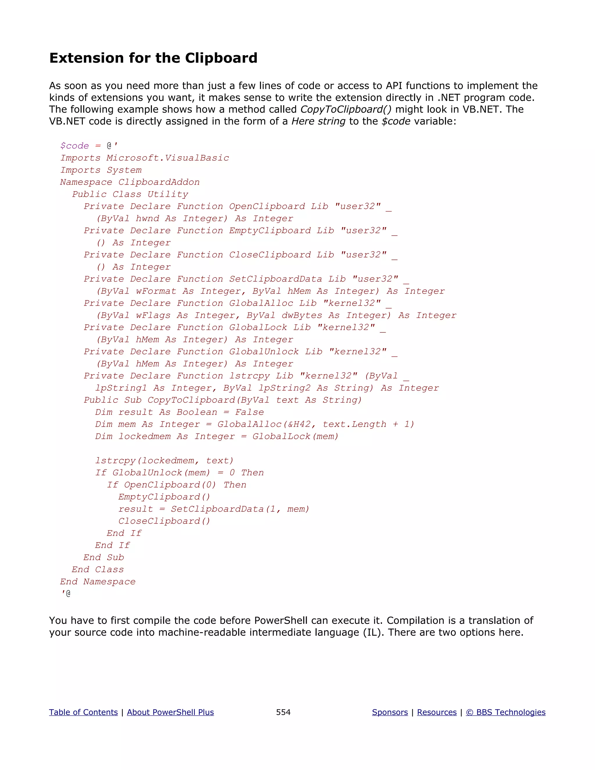 Extension for the Clipboard
As soon as you need more than just a few lines of code or access to API functions to implement the
kinds of extensions you want, it makes sense to write the extension directly in .NET program code.
The following example shows how a method called CopyToClipboard() might look in VB.NET. The
VB.NET code is directly assigned in the form of a Here string to the $code variable:
$code = @'
Imports Microsoft.VisualBasic
Imports System
Namespace ClipboardAddon
Public Class Utility
Private Declare Function OpenClipboard Lib "user32" _
(ByVal hwnd As Integer) As Integer
Private Declare Function EmptyClipboard Lib "user32" _
() As Integer
Private Declare Function CloseClipboard Lib "user32" _
() As Integer
Private Declare Function SetClipboardData Lib "user32" _
(ByVal wFormat As Integer, ByVal hMem As Integer) As Integer
Private Declare Function GlobalAlloc Lib "kernel32" _
(ByVal wFlags As Integer, ByVal dwBytes As Integer) As Integer
Private Declare Function GlobalLock Lib "kernel32" _
(ByVal hMem As Integer) As Integer
Private Declare Function GlobalUnlock Lib "kernel32" _
(ByVal hMem As Integer) As Integer
Private Declare Function lstrcpy Lib "kernel32" (ByVal _
lpString1 As Integer, ByVal lpString2 As String) As Integer
Public Sub CopyToClipboard(ByVal text As String)
Dim result As Boolean = False
Dim mem As Integer = GlobalAlloc(&H42, text.Length + 1)
Dim lockedmem As Integer = GlobalLock(mem)
lstrcpy(lockedmem, text)
If GlobalUnlock(mem) = 0 Then
If OpenClipboard(0) Then
EmptyClipboard()
result = SetClipboardData(1, mem)
CloseClipboard()
End If
End If
End Sub
End Class
End Namespace
'@
You have to first compile the code before PowerShell can execute it. Compilation is a translation of
your source code into machine-readable intermediate language (IL). There are two options here.
Table of Contents | About PowerShell Plus 554 Sponsors | Resources | © BBS Technologies
 