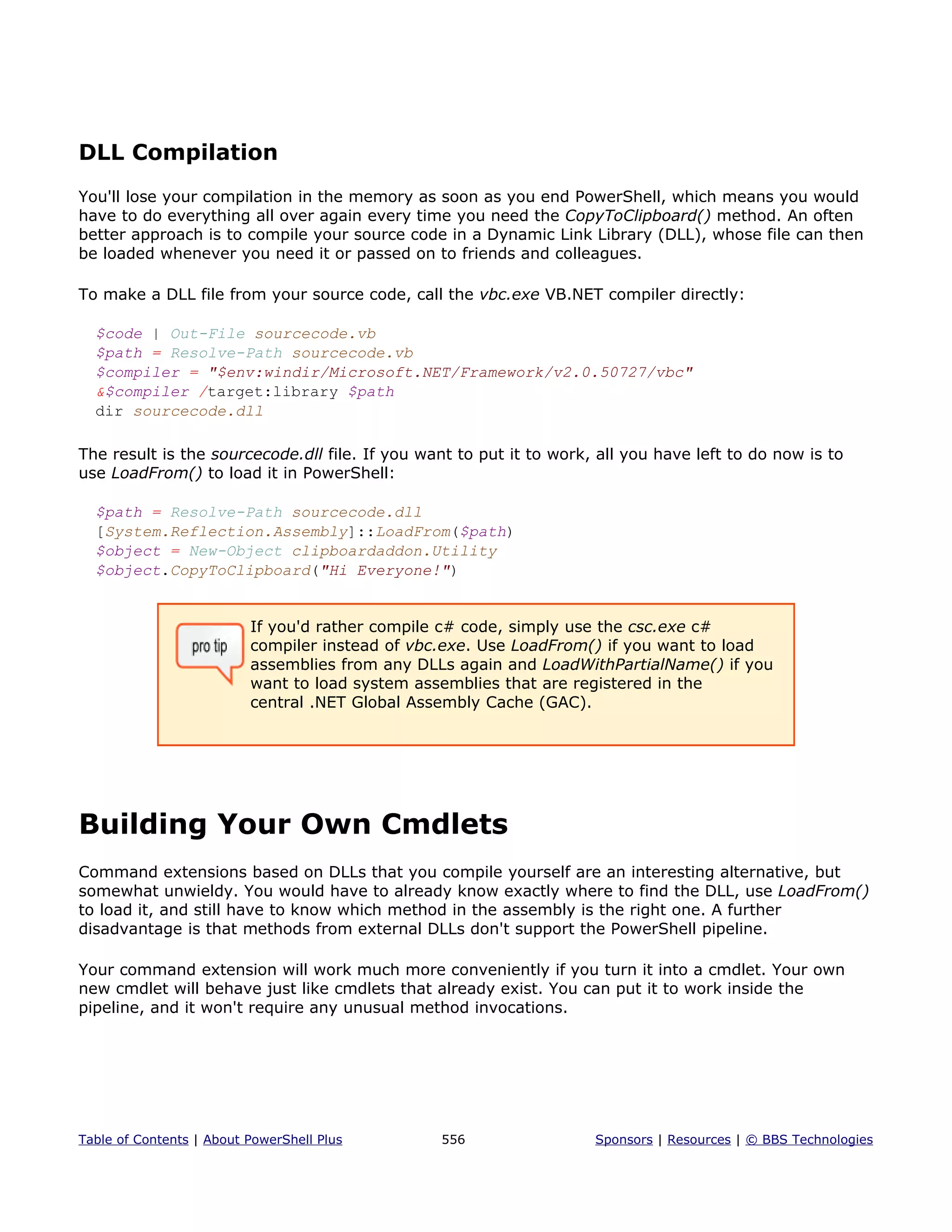 DLL Compilation
You'll lose your compilation in the memory as soon as you end PowerShell, which means you would
have to do everything all over again every time you need the CopyToClipboard() method. An often
better approach is to compile your source code in a Dynamic Link Library (DLL), whose file can then
be loaded whenever you need it or passed on to friends and colleagues.
To make a DLL file from your source code, call the vbc.exe VB.NET compiler directly:
$code | Out-File sourcecode.vb
$path = Resolve-Path sourcecode.vb
$compiler = "$env:windir/Microsoft.NET/Framework/v2.0.50727/vbc"
&$compiler /target:library $path
dir sourcecode.dll
The result is the sourcecode.dll file. If you want to put it to work, all you have left to do now is to
use LoadFrom() to load it in PowerShell:
$path = Resolve-Path sourcecode.dll
[System.Reflection.Assembly]::LoadFrom($path)
$object = New-Object clipboardaddon.Utility
$object.CopyToClipboard("Hi Everyone!")
If you'd rather compile c# code, simply use the csc.exe c#
compiler instead of vbc.exe. Use LoadFrom() if you want to load
assemblies from any DLLs again and LoadWithPartialName() if you
want to load system assemblies that are registered in the
central .NET Global Assembly Cache (GAC).
Building Your Own Cmdlets
Command extensions based on DLLs that you compile yourself are an interesting alternative, but
somewhat unwieldy. You would have to already know exactly where to find the DLL, use LoadFrom()
to load it, and still have to know which method in the assembly is the right one. A further
disadvantage is that methods from external DLLs don't support the PowerShell pipeline.
Your command extension will work much more conveniently if you turn it into a cmdlet. Your own
new cmdlet will behave just like cmdlets that already exist. You can put it to work inside the
pipeline, and it won't require any unusual method invocations.
Table of Contents | About PowerShell Plus 556 Sponsors | Resources | © BBS Technologies
 