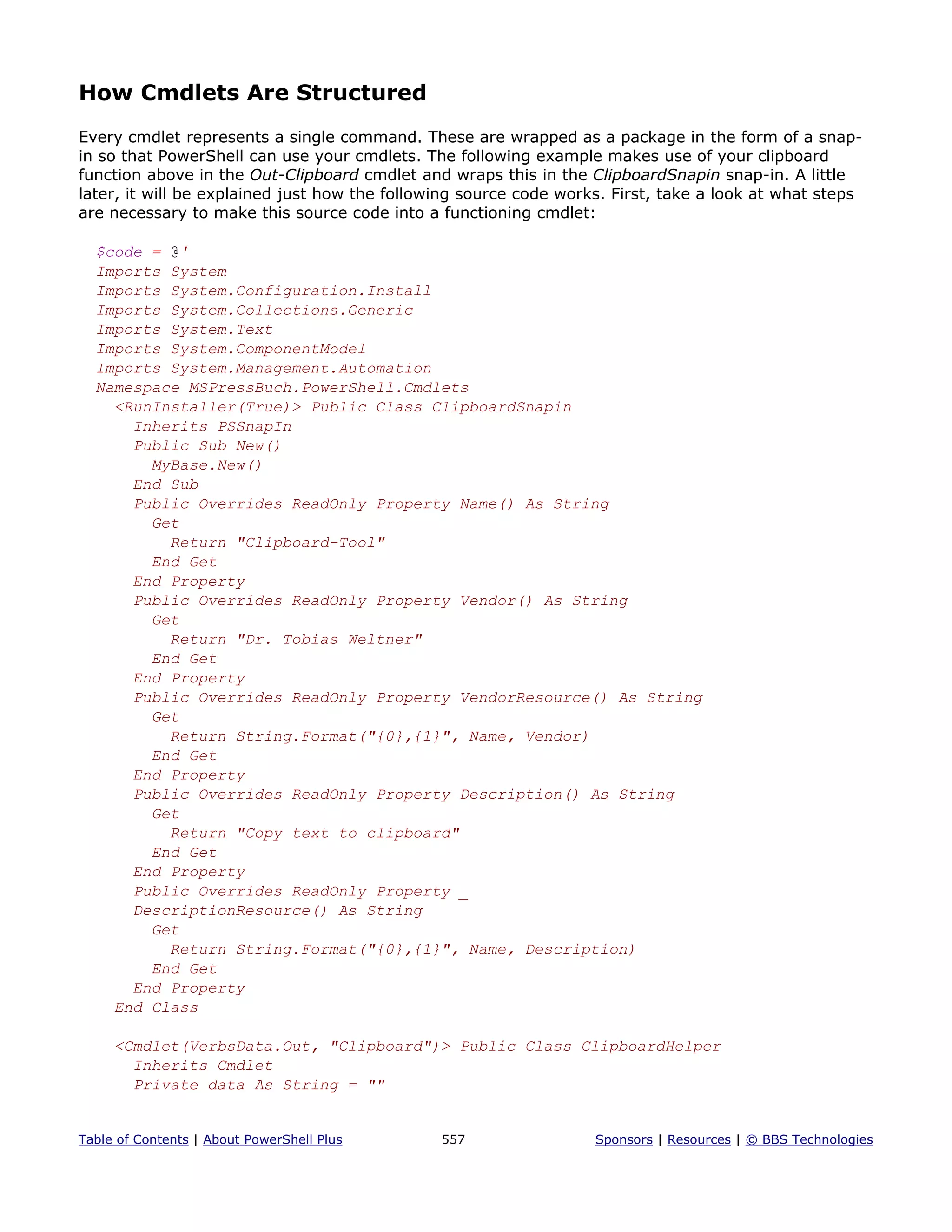 How Cmdlets Are Structured
Every cmdlet represents a single command. These are wrapped as a package in the form of a snap-
in so that PowerShell can use your cmdlets. The following example makes use of your clipboard
function above in the Out-Clipboard cmdlet and wraps this in the ClipboardSnapin snap-in. A little
later, it will be explained just how the following source code works. First, take a look at what steps
are necessary to make this source code into a functioning cmdlet:
$code = @'
Imports System
Imports System.Configuration.Install
Imports System.Collections.Generic
Imports System.Text
Imports System.ComponentModel
Imports System.Management.Automation
Namespace MSPressBuch.PowerShell.Cmdlets
<RunInstaller(True)> Public Class ClipboardSnapin
Inherits PSSnapIn
Public Sub New()
MyBase.New()
End Sub
Public Overrides ReadOnly Property Name() As String
Get
Return "Clipboard-Tool"
End Get
End Property
Public Overrides ReadOnly Property Vendor() As String
Get
Return "Dr. Tobias Weltner"
End Get
End Property
Public Overrides ReadOnly Property VendorResource() As String
Get
Return String.Format("{0},{1}", Name, Vendor)
End Get
End Property
Public Overrides ReadOnly Property Description() As String
Get
Return "Copy text to clipboard"
End Get
End Property
Public Overrides ReadOnly Property _
DescriptionResource() As String
Get
Return String.Format("{0},{1}", Name, Description)
End Get
End Property
End Class
<Cmdlet(VerbsData.Out, "Clipboard")> Public Class ClipboardHelper
Inherits Cmdlet
Private data As String = ""
Table of Contents | About PowerShell Plus 557 Sponsors | Resources | © BBS Technologies
 