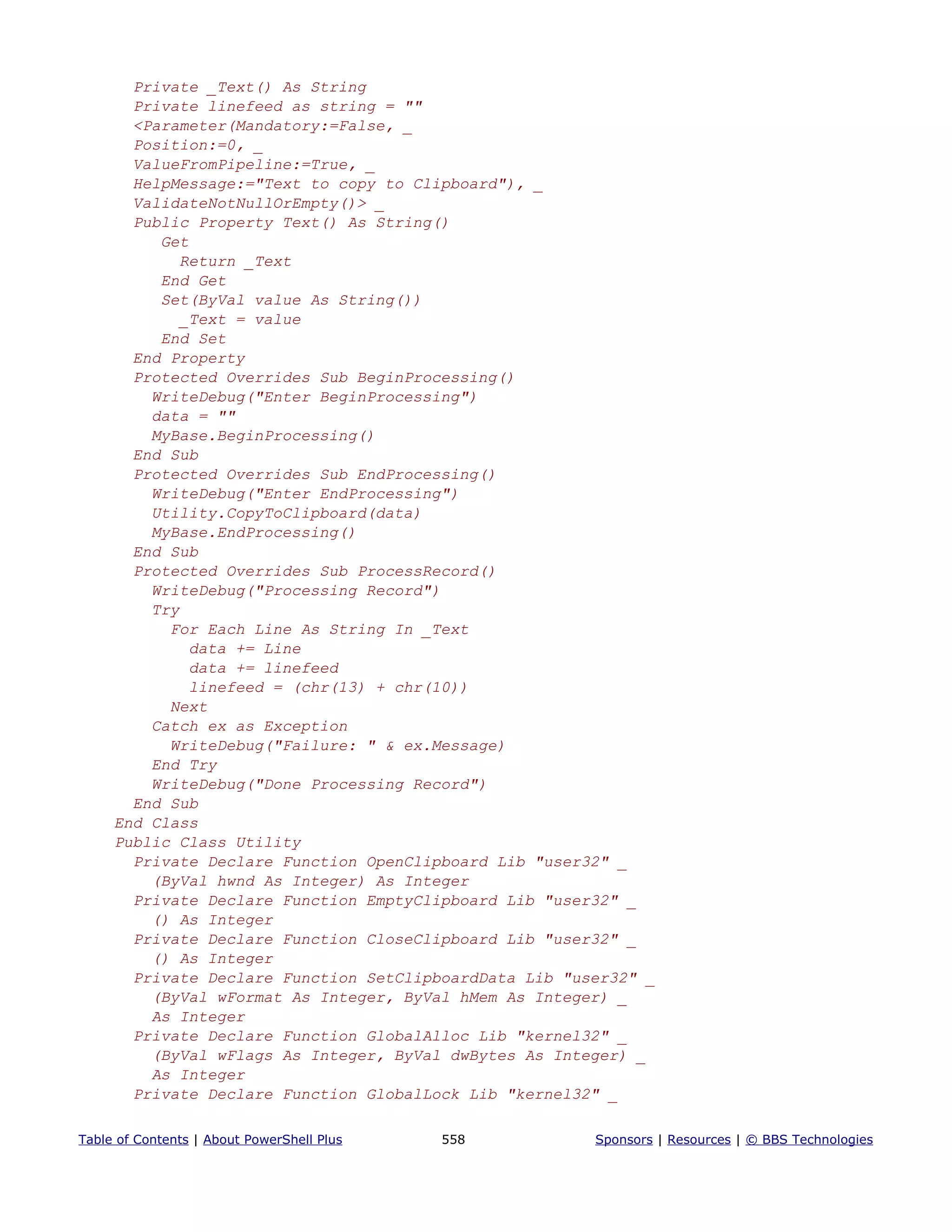 Private _Text() As String
Private linefeed as string = ""
<Parameter(Mandatory:=False, _
Position:=0, _
ValueFromPipeline:=True, _
HelpMessage:="Text to copy to Clipboard"), _
ValidateNotNullOrEmpty()> _
Public Property Text() As String()
Get
Return _Text
End Get
Set(ByVal value As String())
_Text = value
End Set
End Property
Protected Overrides Sub BeginProcessing()
WriteDebug("Enter BeginProcessing")
data = ""
MyBase.BeginProcessing()
End Sub
Protected Overrides Sub EndProcessing()
WriteDebug("Enter EndProcessing")
Utility.CopyToClipboard(data)
MyBase.EndProcessing()
End Sub
Protected Overrides Sub ProcessRecord()
WriteDebug("Processing Record")
Try
For Each Line As String In _Text
data += Line
data += linefeed
linefeed = (chr(13) + chr(10))
Next
Catch ex as Exception
WriteDebug("Failure: " & ex.Message)
End Try
WriteDebug("Done Processing Record")
End Sub
End Class
Public Class Utility
Private Declare Function OpenClipboard Lib "user32" _
(ByVal hwnd As Integer) As Integer
Private Declare Function EmptyClipboard Lib "user32" _
() As Integer
Private Declare Function CloseClipboard Lib "user32" _
() As Integer
Private Declare Function SetClipboardData Lib "user32" _
(ByVal wFormat As Integer, ByVal hMem As Integer) _
As Integer
Private Declare Function GlobalAlloc Lib "kernel32" _
(ByVal wFlags As Integer, ByVal dwBytes As Integer) _
As Integer
Private Declare Function GlobalLock Lib "kernel32" _
Table of Contents | About PowerShell Plus 558 Sponsors | Resources | © BBS Technologies
 