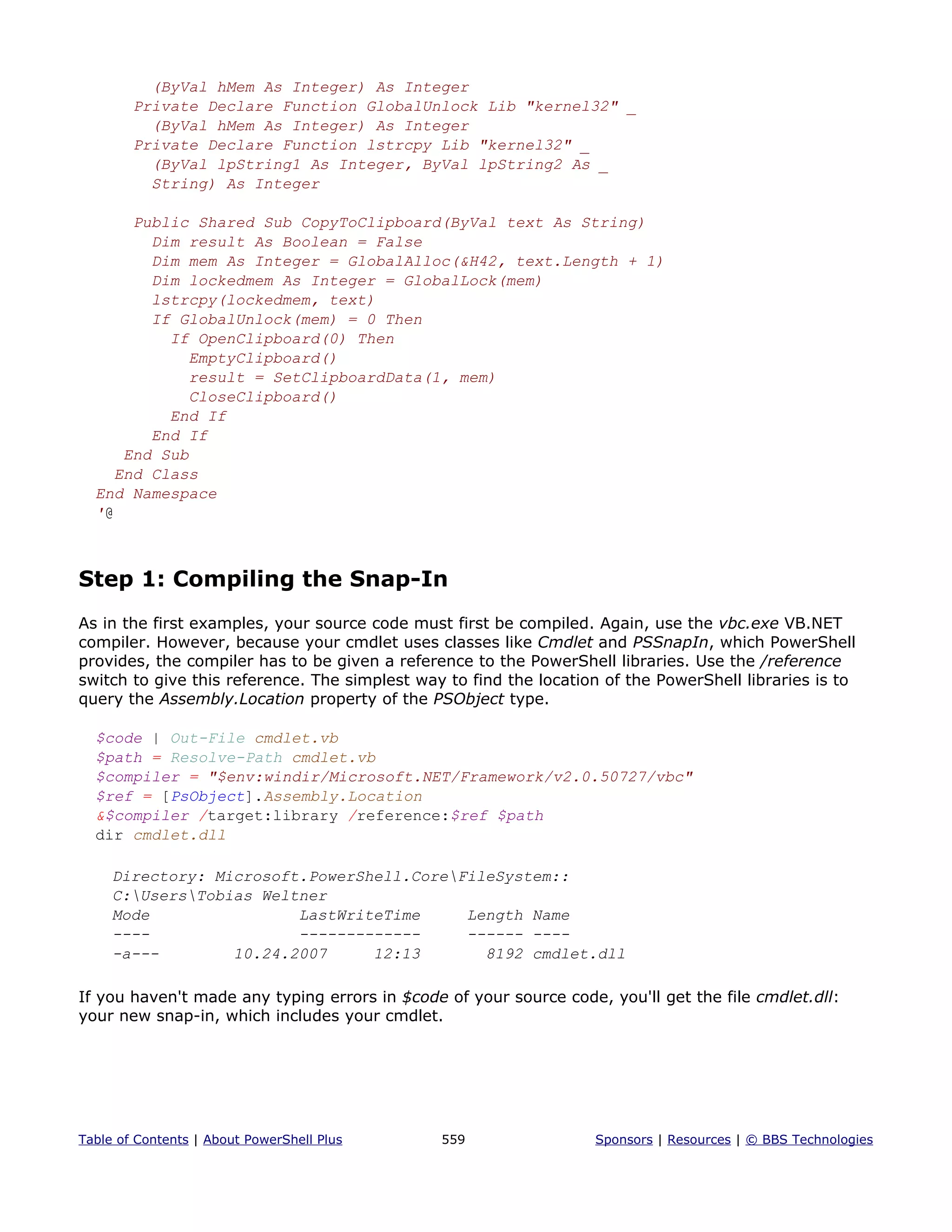 (ByVal hMem As Integer) As Integer
Private Declare Function GlobalUnlock Lib "kernel32" _
(ByVal hMem As Integer) As Integer
Private Declare Function lstrcpy Lib "kernel32" _
(ByVal lpString1 As Integer, ByVal lpString2 As _
String) As Integer
Public Shared Sub CopyToClipboard(ByVal text As String)
Dim result As Boolean = False
Dim mem As Integer = GlobalAlloc(&H42, text.Length + 1)
Dim lockedmem As Integer = GlobalLock(mem)
lstrcpy(lockedmem, text)
If GlobalUnlock(mem) = 0 Then
If OpenClipboard(0) Then
EmptyClipboard()
result = SetClipboardData(1, mem)
CloseClipboard()
End If
End If
End Sub
End Class
End Namespace
'@
Step 1: Compiling the Snap-In
As in the first examples, your source code must first be compiled. Again, use the vbc.exe VB.NET
compiler. However, because your cmdlet uses classes like Cmdlet and PSSnapIn, which PowerShell
provides, the compiler has to be given a reference to the PowerShell libraries. Use the /reference
switch to give this reference. The simplest way to find the location of the PowerShell libraries is to
query the Assembly.Location property of the PSObject type.
$code | Out-File cmdlet.vb
$path = Resolve-Path cmdlet.vb
$compiler = "$env:windir/Microsoft.NET/Framework/v2.0.50727/vbc"
$ref = [PsObject].Assembly.Location
&$compiler /target:library /reference:$ref $path
dir cmdlet.dll
Directory: Microsoft.PowerShell.CoreFileSystem::
C:UsersTobias Weltner
Mode LastWriteTime Length Name
---- ------------- ------ ----
-a--- 10.24.2007 12:13 8192 cmdlet.dll
If you haven't made any typing errors in $code of your source code, you'll get the file cmdlet.dll:
your new snap-in, which includes your cmdlet.
Table of Contents | About PowerShell Plus 559 Sponsors | Resources | © BBS Technologies
 