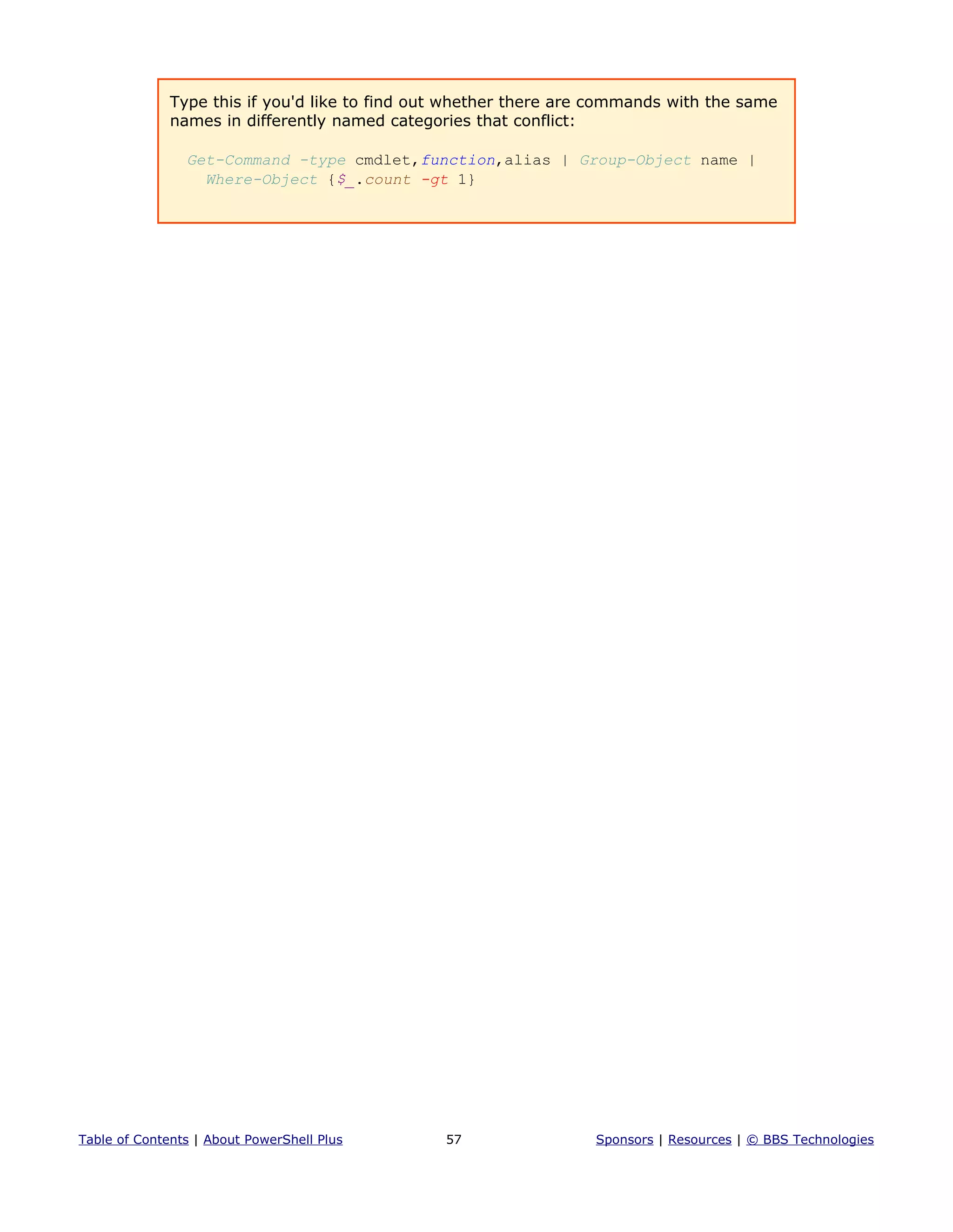 Type this if you'd like to find out whether there are commands with the same
names in differently named categories that conflict:
Get-Command -type cmdlet,function,alias | Group-Object name |
Where-Object {$_.count -gt 1}
Table of Contents | About PowerShell Plus 57 Sponsors | Resources | © BBS Technologies
 