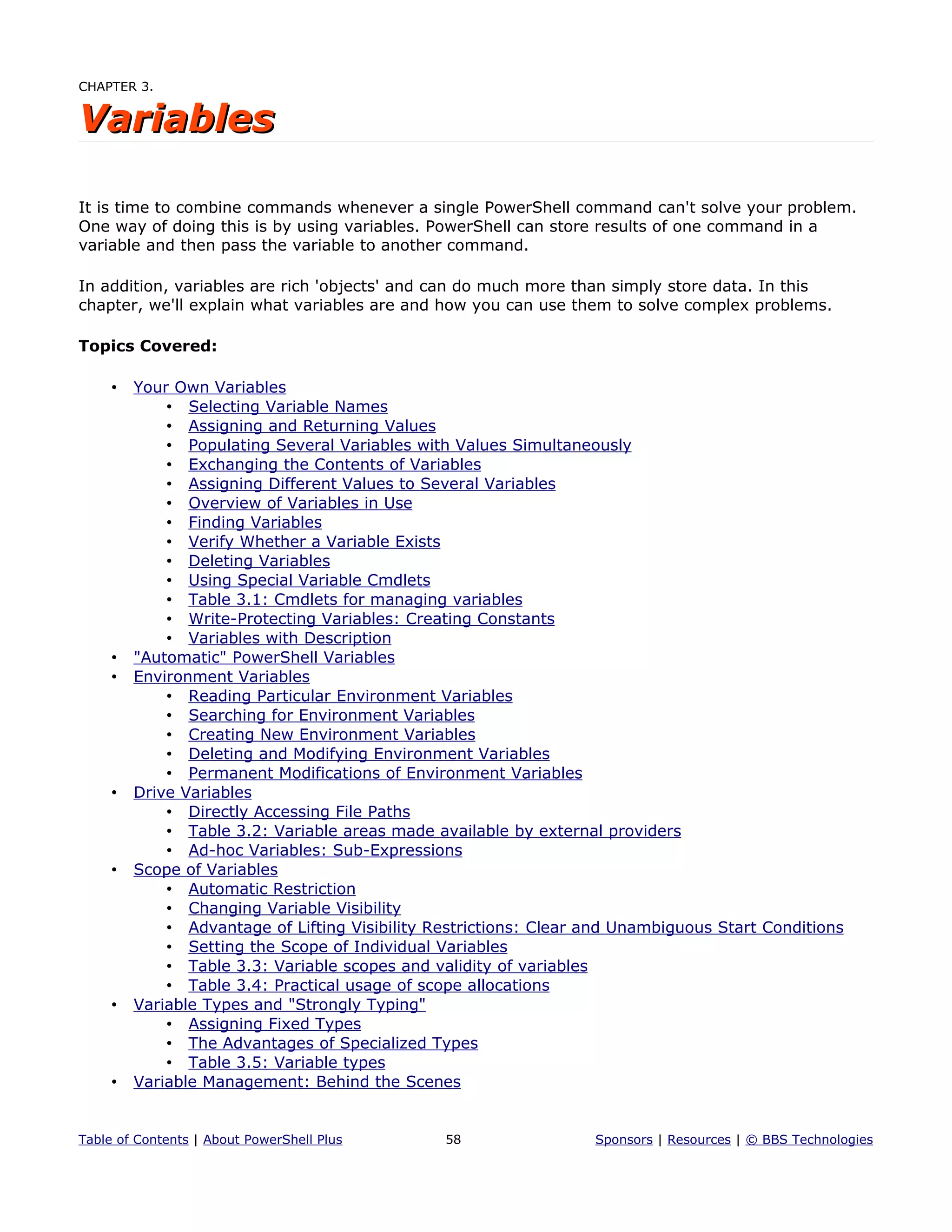 CHAPTER 3.
VariablesVariables
It is time to combine commands whenever a single PowerShell command can't solve your problem.
One way of doing this is by using variables. PowerShell can store results of one command in a
variable and then pass the variable to another command.
In addition, variables are rich 'objects' and can do much more than simply store data. In this
chapter, we'll explain what variables are and how you can use them to solve complex problems.
Topics Covered:
• Your Own Variables
• Selecting Variable Names
• Assigning and Returning Values
• Populating Several Variables with Values Simultaneously
• Exchanging the Contents of Variables
• Assigning Different Values to Several Variables
• Overview of Variables in Use
• Finding Variables
• Verify Whether a Variable Exists
• Deleting Variables
• Using Special Variable Cmdlets
• Table 3.1: Cmdlets for managing variables
• Write-Protecting Variables: Creating Constants
• Variables with Description
• "Automatic" PowerShell Variables
• Environment Variables
• Reading Particular Environment Variables
• Searching for Environment Variables
• Creating New Environment Variables
• Deleting and Modifying Environment Variables
• Permanent Modifications of Environment Variables
• Drive Variables
• Directly Accessing File Paths
• Table 3.2: Variable areas made available by external providers
• Ad-hoc Variables: Sub-Expressions
• Scope of Variables
• Automatic Restriction
• Changing Variable Visibility
• Advantage of Lifting Visibility Restrictions: Clear and Unambiguous Start Conditions
• Setting the Scope of Individual Variables
• Table 3.3: Variable scopes and validity of variables
• Table 3.4: Practical usage of scope allocations
• Variable Types and "Strongly Typing"
• Assigning Fixed Types
• The Advantages of Specialized Types
• Table 3.5: Variable types
• Variable Management: Behind the Scenes
Table of Contents | About PowerShell Plus 58 Sponsors | Resources | © BBS Technologies
 