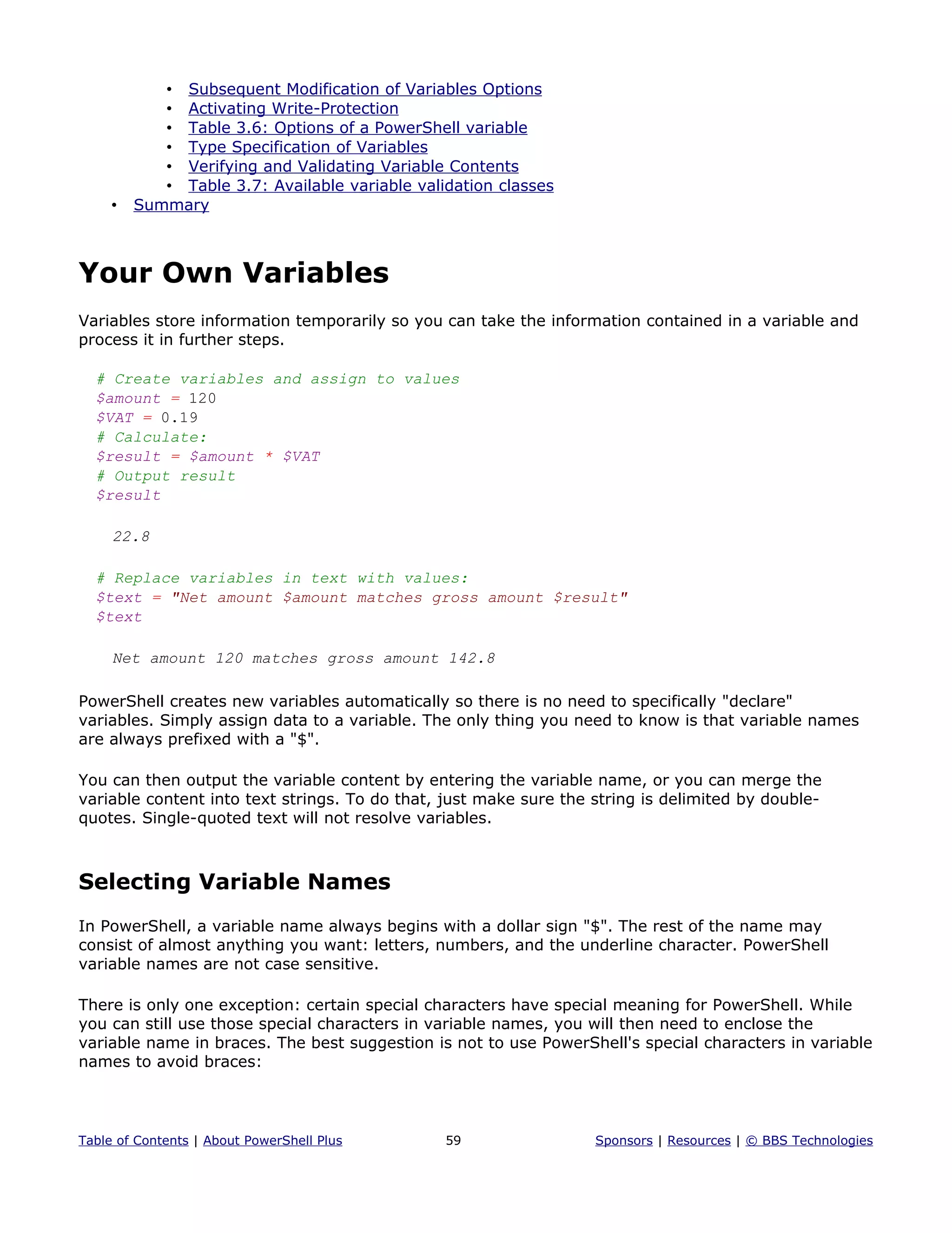 • Subsequent Modification of Variables Options
• Activating Write-Protection
• Table 3.6: Options of a PowerShell variable
• Type Specification of Variables
• Verifying and Validating Variable Contents
• Table 3.7: Available variable validation classes
• Summary
Your Own Variables
Variables store information temporarily so you can take the information contained in a variable and
process it in further steps.
# Create variables and assign to values
$amount = 120
$VAT = 0.19
# Calculate:
$result = $amount * $VAT
# Output result
$result
22.8
# Replace variables in text with values:
$text = "Net amount $amount matches gross amount $result"
$text
Net amount 120 matches gross amount 142.8
PowerShell creates new variables automatically so there is no need to specifically "declare"
variables. Simply assign data to a variable. The only thing you need to know is that variable names
are always prefixed with a "$".
You can then output the variable content by entering the variable name, or you can merge the
variable content into text strings. To do that, just make sure the string is delimited by double-
quotes. Single-quoted text will not resolve variables.
Selecting Variable Names
In PowerShell, a variable name always begins with a dollar sign "$". The rest of the name may
consist of almost anything you want: letters, numbers, and the underline character. PowerShell
variable names are not case sensitive.
There is only one exception: certain special characters have special meaning for PowerShell. While
you can still use those special characters in variable names, you will then need to enclose the
variable name in braces. The best suggestion is not to use PowerShell's special characters in variable
names to avoid braces:
Table of Contents | About PowerShell Plus 59 Sponsors | Resources | © BBS Technologies
 