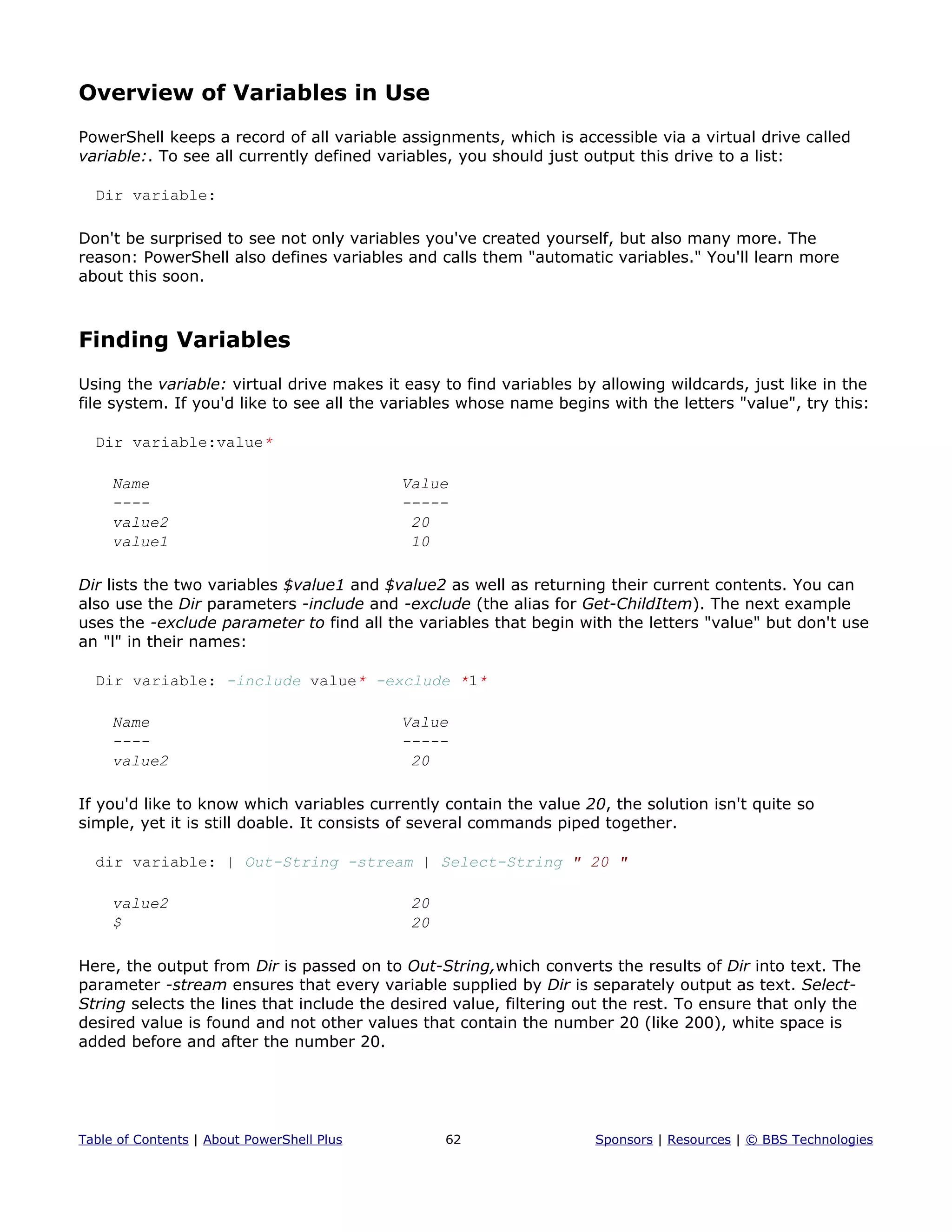 Overview of Variables in Use
PowerShell keeps a record of all variable assignments, which is accessible via a virtual drive called
variable:. To see all currently defined variables, you should just output this drive to a list:
Dir variable:
Don't be surprised to see not only variables you've created yourself, but also many more. The
reason: PowerShell also defines variables and calls them "automatic variables." You'll learn more
about this soon.
Finding Variables
Using the variable: virtual drive makes it easy to find variables by allowing wildcards, just like in the
file system. If you'd like to see all the variables whose name begins with the letters "value", try this:
Dir variable:value*
Name Value
---- -----
value2 20
value1 10
Dir lists the two variables $value1 and $value2 as well as returning their current contents. You can
also use the Dir parameters -include and -exclude (the alias for Get-ChildItem). The next example
uses the -exclude parameter to find all the variables that begin with the letters "value" but don't use
an "l" in their names:
Dir variable: -include value* -exclude *1*
Name Value
---- -----
value2 20
If you'd like to know which variables currently contain the value 20, the solution isn't quite so
simple, yet it is still doable. It consists of several commands piped together.
dir variable: | Out-String -stream | Select-String " 20 "
value2 20
$ 20
Here, the output from Dir is passed on to Out-String,which converts the results of Dir into text. The
parameter -stream ensures that every variable supplied by Dir is separately output as text. Select-
String selects the lines that include the desired value, filtering out the rest. To ensure that only the
desired value is found and not other values that contain the number 20 (like 200), white space is
added before and after the number 20.
Table of Contents | About PowerShell Plus 62 Sponsors | Resources | © BBS Technologies
 